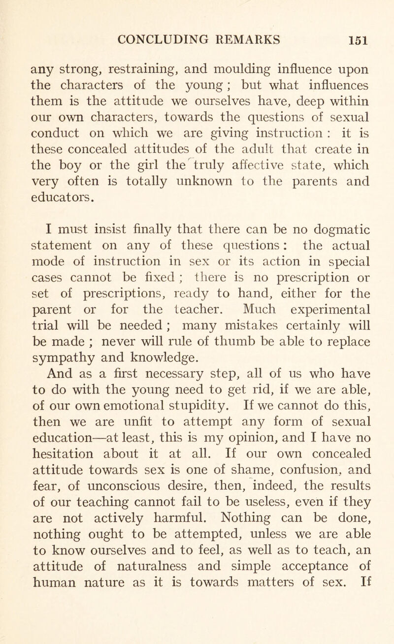 any strong, restraining, and moulding influence upon the characters of the young; but what influences them is the attitude we ourselves have, deep within our own characters, towards the questions of sexual conduct on which we are giving instruction : it is these concealed attitudes of the adult that create in the boy or the girl the truly affective state, which very often is totally unknown to the parents and educators. I must insist finally that there can be no dogmatic statement on any of these questions: the actual mode of instruction in sex or its action in special cases cannot be fixed ; there is no prescription or set of prescriptions, ready to hand, either for the parent or for the teacher. Much experimental trial will be needed ; many mistakes certainly will be made ; never will rule of thumb be able to replace sympathy and knowledge. And as a first necessary step, all of us who have to do with the young need to get rid, if we are able, of our own emotional stupidity. If we cannot do this, then we are unfit to attempt any form of sexual education—at least, this is my opinion, and I have no hesitation about it at all. If our own concealed attitude towards sex is one of shame, confusion, and fear, of unconscious desire, then, indeed, the results of our teaching cannot fail to be useless, even if they are not actively harmful. Nothing can be done, nothing ought to be attempted, unless we are able to know ourselves and to feel, as well as to teach, an attitude of naturalness and simple acceptance of human nature as it is towards matters of sex. If