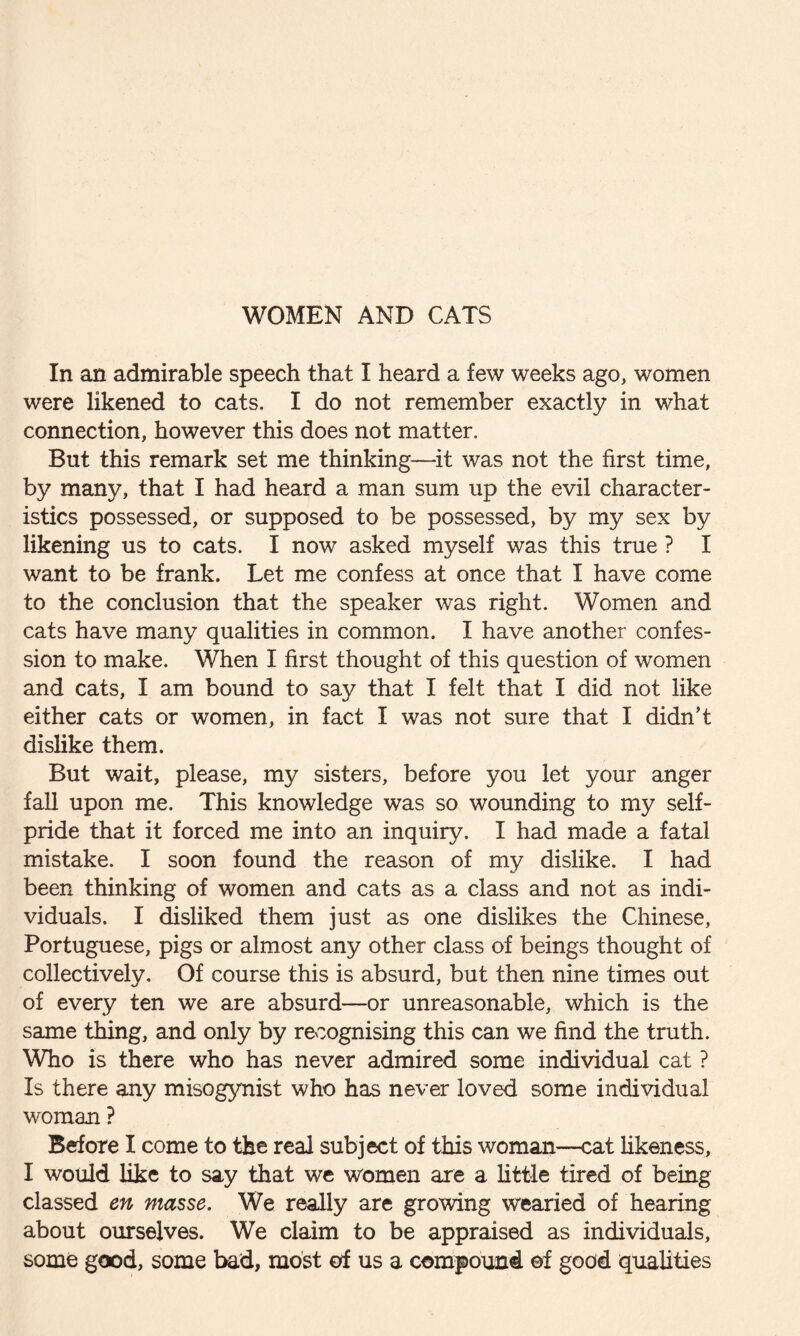 WOMEN AND CATS In an admirable speech that I heard a few weeks ago, women were likened to cats. I do not remember exactly in what connection, however this does not matter. But this remark set me thinking—it was not the first time, by many, that I had heard a man sum up the evil character¬ istics possessed, or supposed to be possessed, by my sex by likening us to cats. I now asked myself was this true ? I want to be frank. Let me confess at once that I have come to the conclusion that the speaker was right. Women and cats have many qualities in common. I have another confes¬ sion to make. When I first thought of this question of women and cats, I am bound to say that I felt that I did not like either cats or women, in fact I was not sure that I didn’t dislike them. But wait, please, my sisters, before you let your anger fall upon me. This knowledge was so wounding to my self¬ pride that it forced me into an inquiry. I had made a fatal mistake. I soon found the reason of my dislike. I had been thinking of women and cats as a class and not as indi¬ viduals. I disliked them just as one dislikes the Chinese, Portuguese, pigs or almost any other class of beings thought of collectively. Of course this is absurd, but then nine times out of every ten we are absurd—or unreasonable, which is the same thing, and only by recognising this can we find the truth. Who is there who has never admired some individual cat ? Is there any misogynist who has never loved some individual woman ? Before I come to the real subject of this woman—cat likeness, I would like to say that we women are a little tired of being classed en masse. We really are growing wearied of hearing about ourselves. We claim to be appraised as individuals, some good, some bad, most of us a compound of good qualities