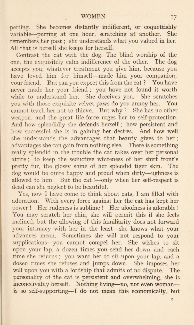 petting. She becomes distantly indifferent, or coqnettishly variable—purring at one hour, scratching at another. She remembers her past ; she understands what you valued in her. All that is herself she keeps for herself. Contrast the cat with the dog. The blind worship of the one, the exquisitely calm indifference of the other. The dog accepts you, whatever treatment you give him, because you have loved him for himself—made him your companion, your friend. But can you expect this from the cat ? You have never made her your friend ; you have not found it worth while to understand her. She deceives you. She scratches you with those exquisite velvet paws do you annoy her. You cannot teach her not to thieve. But why ? She has no other weapon, and the great life-force urges her to self-protection. And how splendidly she defends herself ; how persistent and how successful she is in gaining her desires. And how well she understands the advantages that beauty gives to her ; advantages she can gain from nothing else. There is something really splendid in the trouble the cat takes over her personal attire ; to keep the seductive wdiiteness of her shirt front's pretty fur, the glossy shine of her splendid tiger skin. The dog would be quite happy and proud when dirty—ugliness is allowed to him. But the cat !—only when her self-respect is dead can she neglect to be beautiful. Yes, now I have come to think about cats, I am filled with adoration. With every force against her the cat has kept her power ! Her rudeness is sublime ! Her aloofness is adorable ! You may scratch her chin, she will permit this if she feels inclined, but the allowing of this familiarity does not forward your intimacy with her in the least—she knows what your advances mean. Sometimes she will not respond to your supplications—you cannot compel her. She wishes to sit upon your lap, a dozen times you send her down and each time she returns ; you want her to sit upon your lap, and a dozen times she refuses and jumps down. She imposes her will upon you with a lordship that admits of no dispute. The personality of the cat is persistent and overwhelming, she is inconceivably herself. Nothing living—no, not even woman— is so self-supporting—I do not mean this economically, but