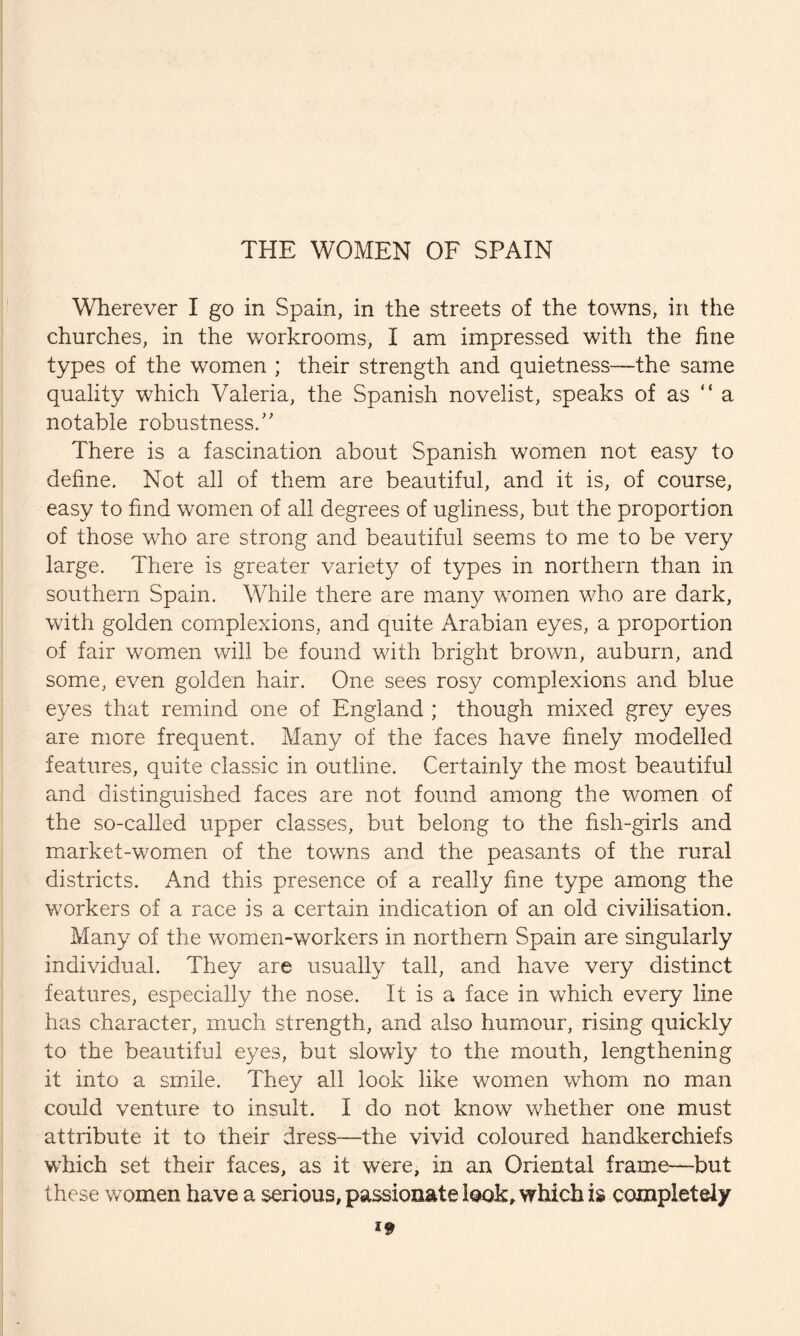 THE WOMEN OF SPAIN Wherever I go in Spain, in the streets of the towns, in the churches, in the workrooms, I am impressed with the fine types of the women ; their strength and quietness—the same quality which Valeria, the Spanish novelist, speaks of as “a notable robustness/' There is a fascination about Spanish women not easy to define. Not all of them are beautiful, and it is, of course, easy to find women of all degrees of ugliness, but the proportion of those who are strong and beautiful seems to me to be very large. There is greater variety of types in northern than in southern Spain. While there are many women who are dark, with golden complexions, and quite Arabian eyes, a proportion of fair women will be found with bright brown, auburn, and some, even golden hair. One sees rosy complexions and blue eyes that remind one of England ; though mixed grey eyes are more frequent. Many of the faces have finely modelled features, quite classic in outline. Certainly the most beautiful and distinguished faces are not found among the women of the so-called upper classes, but belong to the fish-girls and market-women of the towns and the peasants of the rural districts. And this presence of a really fine type among the workers of a race is a certain indication of an old civilisation. Many of the wornen-workers in northern Spain are singularly individual. They are usually tall, and have very distinct features, especially the nose. It is a face in which every line has character, much strength, and also humour, rising quickly to the beautiful eyes, but slowly to the mouth, lengthening it into a smile. They all look like women whom no man could venture to insult. I do not know whether one must attribute it to their dress—the vivid coloured handkerchiefs which set their faces, as it were, in an Oriental frame—but these women have a serious, passionate look, which is completely