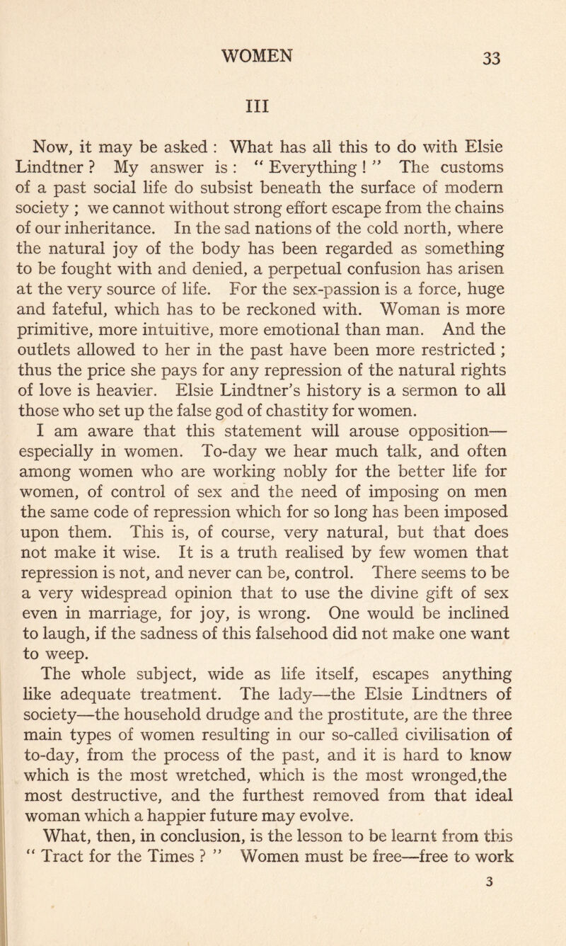 III Now, it may be asked : What has all this to do with Elsie Lindtner ? My answer is : “ Everything ! ” The customs of a past social life do subsist beneath the surface of modem society ; we cannot without strong effort escape from the chains of our inheritance. In the sad nations of the cold north, where the natural joy of the body has been regarded as something to be fought with and denied, a perpetual confusion has arisen at the very source of life. For the sex-passion is a force, huge and fateful, which has to be reckoned with. Woman is more primitive, more intuitive, more emotional than man. And the outlets allowed to her in the past have been more restricted ; thus the price she pays for any repression of the natural rights of love is heavier. Elsie Lindtner's history is a sermon to all those who set up the false god of chastity for women. I am aware that this statement will arouse opposition— especially in women. To-day we hear much talk, and often among women who are working nobly for the better life for women, of control of sex and the need of imposing on men the same code of repression which for so long has been imposed upon them. This is, of course, very natural, but that does not make it wise. It is a truth realised by few women that repression is not, and never can be, control. There seems to be a very widespread opinion that to use the divine gift of sex even in marriage, for joy, is wrong. One would be inclined to laugh, if the sadness of this falsehood did not make one want to weep. The whole subject, wide as life itself, escapes anything like adequate treatment. The lady—the Elsie Lindtners of society—the household drudge and the prostitute, are the three main types of women resulting in our so-called civilisation of to-day, from the process of the past, and it is hard to know which is the most wretched, which is the most wronged,the most destructive, and the furthest removed from that ideal woman which a happier future may evolve. What, then, in conclusion, is the lesson to be learnt from this “ Tract for the Times ? ” Women must be free—free to work 3