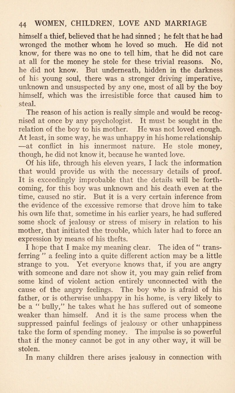 himself a thief, believed that he had sinned ; he felt that he had wronged the mother whom he loved so much. He did not know, for there was no one to tell him, that he did not care at all for the money he stole for these trivial reasons. No, he did not know. But underneath, hidden in the darkness of his young soul, there was a stronger driving imperative, unknown and unsuspected by any one, most of all by the boy himself, which was the irresistible force that caused him to steal. The reason of his action is really simple and would be recog¬ nised at once by any psychologist. It must be sought in the relation of the boy to his mother. He was not loved enough. At least, in some way, he was unhappy in his home relationship —at conflict in his innermost nature. He stole money, though, he did not know it, because he wanted love. Of his life, through his eleven years, I lack the information that would provide us with the necessary details of proof. It is exceedingly improbable that the details will be forth¬ coming, for this boy was unknown and his death even at the time, caused no stir. But it is a very certain inference from the evidence of the excessive remorse that drove him to take his own life that, sometime in his earlier years, he had suffered some shock of jealousy or stress of misery in relation to his mother, that initiated the trouble, wThich later had to force an expression by means of his thefts. I hope that I make my meaning clear. The idea of “ trans¬ ferring ” a feeling into a quite different action may be a little strange to you. Yet everyone knows that, if you are angry with someone and dare not show it, you may gain relief from some kind of violent action entirely unconnected with the cause of the angry feelings. The boy who is afraid of his father, or is otherwise unhappy in his home, is very likely to be a  bully/' he takes what he has suffered out of someone weaker than himself. And it is the same process when the suppressed painful feelings of jealousy or other unhappiness take the form of spending money. The impulse is so powerful that if the money cannot be got in any other way, it will be stolen. In many children there arises jealousy in connection with