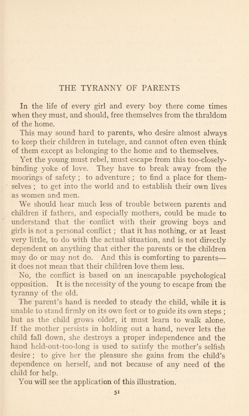 THE TYRANNY OF PARENTS In the life of every girl and every boy there come times when they must, and should, free themselves from the thraldom of the home. This may sound hard to parents, who desire almost always to keep their children in tutelage, and cannot often even think of them except as belonging to the home and to themselves. Yet the young must rebel, must escape from this too-closely- binding yoke of love. They have to break away from the moorings of safety ; to adventure ; to find a place for them¬ selves ; to get into the world and to establish their own lives as women and men. We should hear much less of trouble between parents and children if fathers, and especially mothers, could be made to understand that the conflict with their growing boys and girls is not a personal conflict ; that it has nothing, or at least very little, to do with the actual situation, and is not directly dependent on anything that either the parents or the children may do or may not do. And this is comforting to parents— it does not mean that their children love them less. No, the conflict is based on an inescapable psychological opposition. It is the necessity of the young to escape from the tyranny of the old. The parent's hand is needed to steady the child, while it is unable to stand firmly on its own feet or to guide its own steps ; but as the child grows older, it must learn to walk alone. If the mother persists in holding out a hand, never lets the child fall down, she destroys a proper independence and the hand held-out-too-long is used to satisfy the mother's selfish desire ; to give her the pleasure she gains from the child's dependence on herself, and not because of any need of the child for help. You will see the application of this illustration.