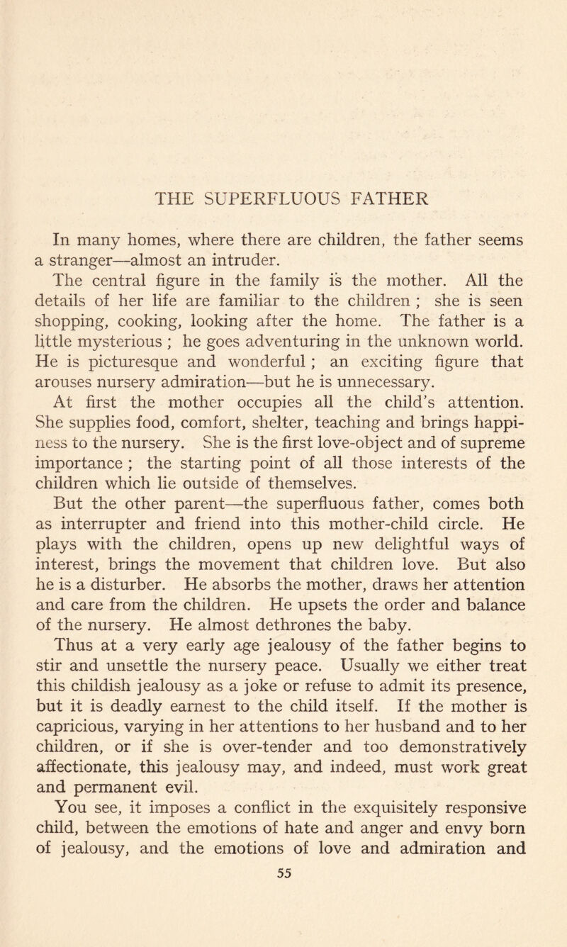 THE SUPERFLUOUS FATHER In many homes, where there are children, the father seems a stranger—almost an intruder. The central figure in the family is the mother. All the details of her life are familiar to the children ; she is seen shopping, cooking, looking after the home. The father is a little mysterious ; he goes adventuring in the unknown world. He is picturesque and wonderful; an exciting figure that arouses nursery admiration—but he is unnecessary. At first the mother occupies all the child’s attention. She supplies food, comfort, shelter, teaching and brings happi¬ ness to the nursery. She is the first love-object and of supreme importance ; the starting point of all those interests of the children which lie outside of themselves. But the other parent—the superfluous father, comes both as interrupter and friend into this mother-child circle. He plays with the children, opens up new delightful ways of interest, brings the movement that children love. But also he is a disturber. He absorbs the mother, draws her attention and care from the children. He upsets the order and balance of the nursery. He almost dethrones the baby. Thus at a very early age jealousy of the father begins to stir and unsettle the nursery peace. Usually we either treat this childish jealousy as a joke or refuse to admit its presence, but it is deadly earnest to the child itself. If the mother is capricious, varying in her attentions to her husband and to her children, or if she is over-tender and too demonstratively affectionate, this jealousy may, and indeed, must work great and permanent evil. You see, it imposes a conflict in the exquisitely responsive child, between the emotions of hate and anger and envy born of jealousy, and the emotions of love and admiration and