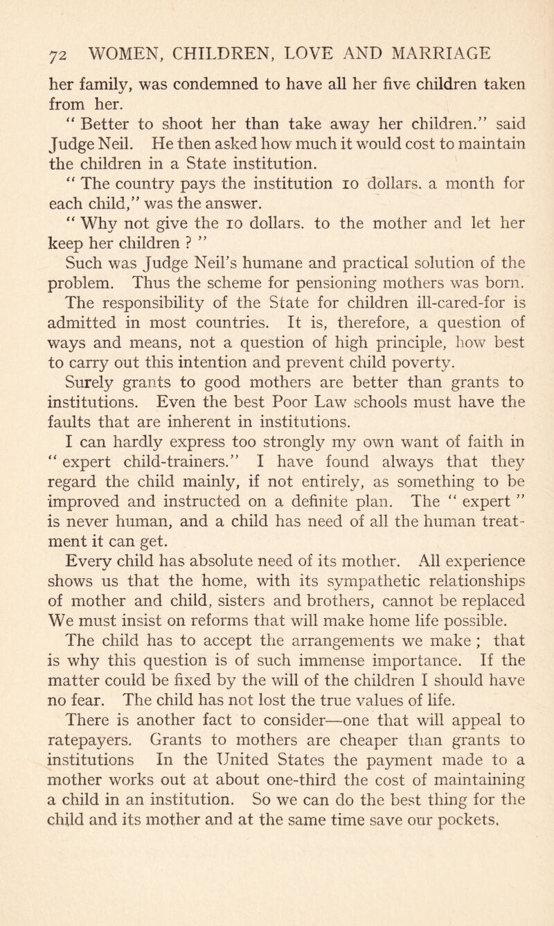 her family, was condemned to have all her five children taken from her. “ Better to shoot her than take away her children.” said Judge Neil. He then asked how much it would cost to maintain the children in a State institution. “ The country pays the institution io dollars, a month for each child,” was the answer. “ Why not give the io dollars, to the mother and let her keep her children ? ” Such was Judge Neil's humane and practical solution of the problem. Thus the scheme for pensioning mothers was bom. The responsibility of the State for children ill-cared-for is admitted in most countries. It is, therefore, a question of ways and means, not a question of high principle, how best to carry out this intention and prevent child poverty. Surely grants to good mothers are better than grants to institutions. Even the best Poor Law schools must have the faults that are inherent in institutions. I can hardly express too strongly my own want of faith in “ expert child-trainers.” I have found always that they regard the child mainly, if not entirely, as something to be improved and instructed on a definite plan. The “ expert ” is never human, and a child has need of all the human treat¬ ment it can get. Every child has absolute need of its mother. All experience shows us that the home, with its sympathetic relationships of mother and child, sisters and brothers, cannot be replaced We must insist on reforms that will make home life possible. The child has to accept the arrangements we make ; that is why this question is of such immense importance. If the matter could be fixed by the will of the children I should have no fear. The child has not lost the true values of life. There is another fact to consider—one that will appeal to ratepayers. Grants to mothers are cheaper than grants to institutions In the United States the payment made to a mother works out at about one-third the cost of maintaining a child in an institution. So we can do the best thing for the child and its mother and at the same time save our pockets.