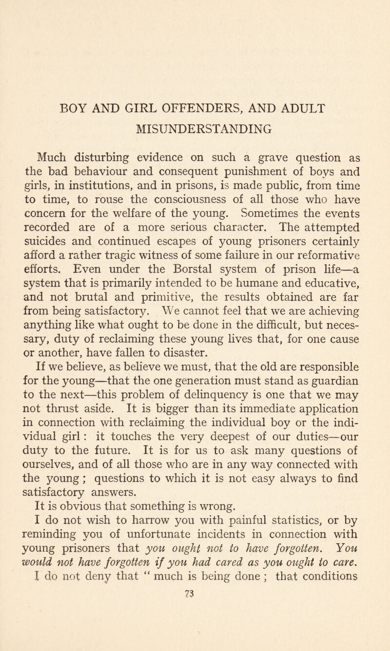 BOY AND GIRL OFFENDERS, AND ADULT MISUNDERSTANDING Much disturbing evidence on such a grave question as the bad behaviour and consequent punishment of boys and girls, in institutions, and in prisons, is made public, from time to time, to rouse the consciousness of all those who have concern for the welfare of the young. Sometimes the events recorded are of a more serious character. The attempted suicides and continued escapes of young prisoners certainly afford a rather tragic witness of some failure in our reformative efforts. Even under the Borstal system of prison life—a system that is primarily intended to be humane and educative, and not brutal and primitive, the results obtained are far from being satisfactory. We cannot feel that we are achieving anything like what ought to be done in the difficult, but neces¬ sary, duty of reclaiming these young lives that, for one cause or another, have fallen to disaster. If we believe, as believe we must, that the old are responsible for the young—that the one generation must stand as guardian to the next—this problem of delinquency is one that we may not thrust aside. It is bigger than its immediate application in connection with reclaiming the individual boy or the indi¬ vidual girl: it touches the very deepest of our duties—our duty to the future. It is for us to ask many questions of ourselves, and of all those who are in any way connected with the young; questions to which it is not easy always to find satisfactory answers. It is obvious that something is wrong. I do not wish to harrow you with painful statistics, or by reminding you of unfortunate incidents in connection with young prisoners that you ought not to have forgotten. You would not have forgotten if you had cared as you ought to care. I do not deny that  much is being done ; that conditions