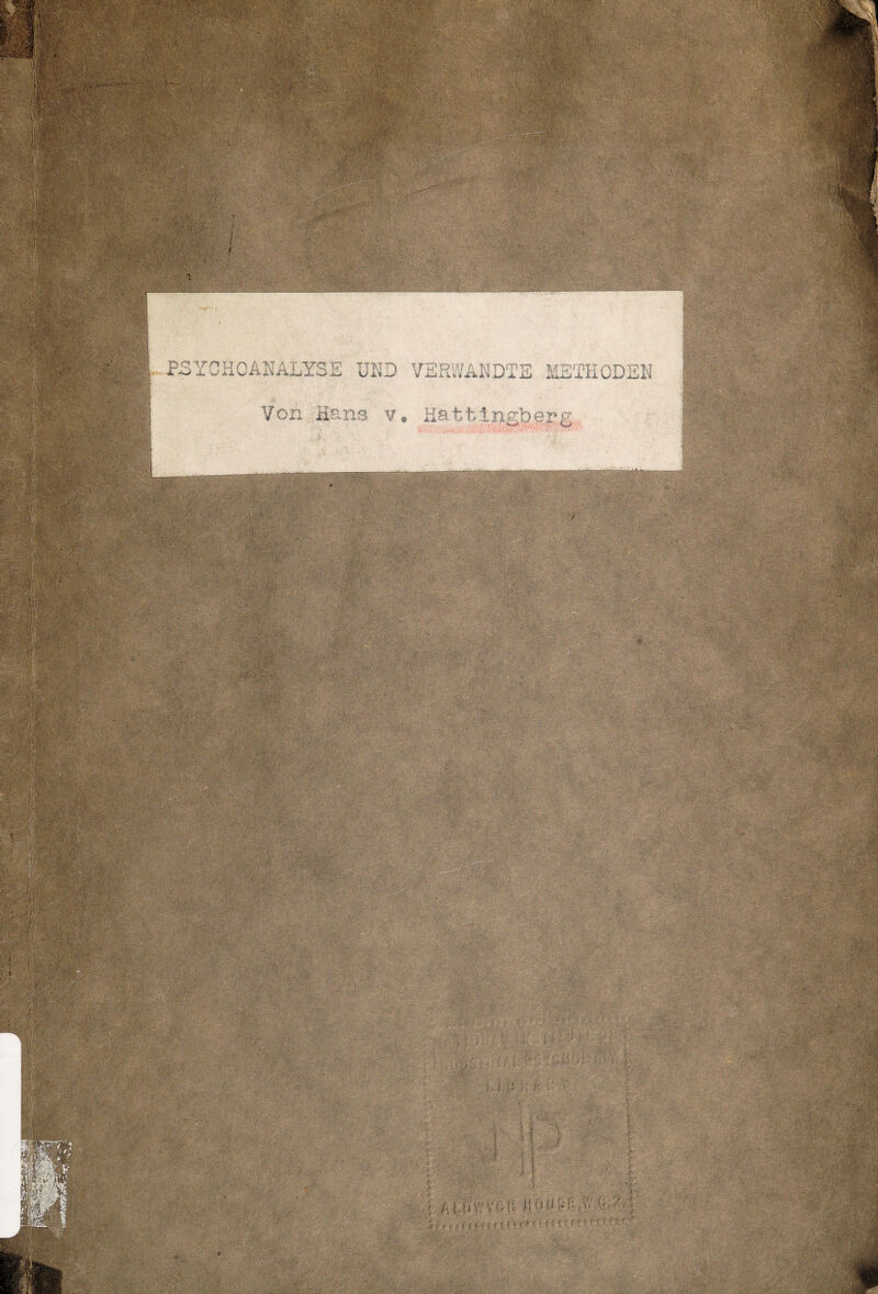  ■' Mm i' ; ■0-m ’i.f Hai !«««* S .'• ;Vu-,Tot mmm r:;,- D.^V^'v- %-.:•• :.»■:> ■ ■■-. ■ SsSiÄÄiipl i*;t ■ ÜB1 ,:'*v: V ,■ . »!$$ ;V ■ j «.MC ■•<•■.,-■ ■ '. j'w'>)'>- v •■:•.=••;.' \ •'■;r^t. -> - - f '•-• / '■■i , 3$$ ‘ '*■'*' ; !**•« SH PSYCHOANALYSE UND VERWANDTE METHODEN Von Hans v. Hattingfeepg S4 - & T' : v-.•': ' ' ' W ■ •■: Ä5, - k't: ■ ' . -. -■ ' - - .•■ : ^ ■ v@.:;'?C;' ■ - \\ä©H  ■ V i ;; MgOM« . mmrnm. . D v •■<•.:?:. •-••;.■ ;•;© ‘ {.. . ■ ■.;>>:■ ..■»■• ..: •■■ i-- • ■:• M ■ I i » - *(v.y Ö¥iliffiP ff:©-,©,; S4IÄ SP f.;|f ■' !&3; feg©'!! ••■■' • • .;:>*AA-Vr- r ■ ‘i '*-> j' ' .-V1'.'1:. M’V i ■ ii [ A I dV,'VM! Küli'-'f',- . ;• ä» S ; • . . .’. 1 -.•i • 'i,.i' ■ '. . ■■ •' i 1 ;K’ . ; *-li- .. 1V;>t/:'..::,■ >■ V.:: ■  ;■•)-: ... -' - •?•:■-• • . (•; > r /•• l\ : i ' ;;av' ,^ ■ I^D:;.: ■ . V ;■■ i 4 h,v% ■ . f;' D c- • •> ••- . .' ••.•• ■ - vK -■•- •'■'■■: v •■■ ■ ' ; 7'' ' vr- •Tr t\ >'y 7 •' ' <. ■’•; j • ■ ■'.. . . . : '- v-