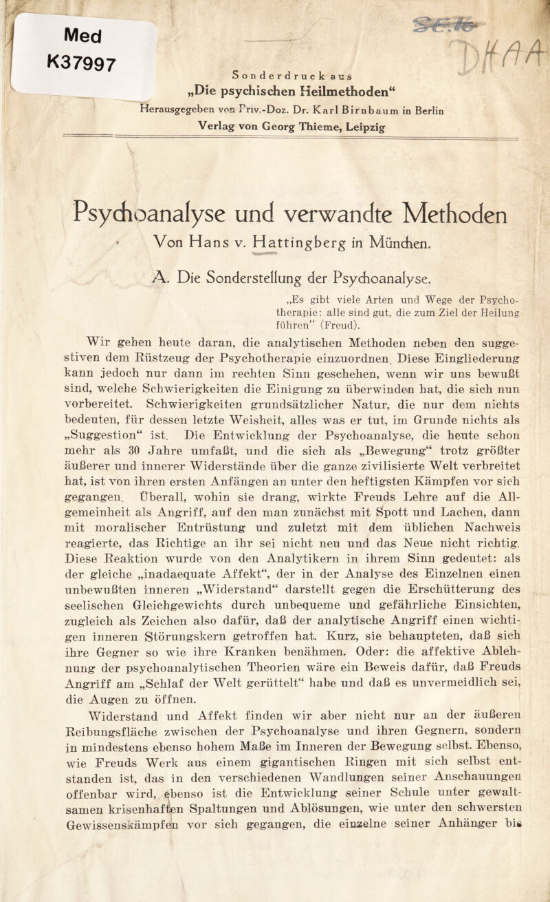 K37997 Sonderdruck au „Die psychischen Heilmethoden“ Herausgegeben von Friv..-Doz. Dr. Karl Birnbaum in Berlin Verlag von Georg Thieme, Leipzig Psychoanalyse und verwandte Methoden * Von Hans v. Hattingberg in München. A. Die Sonderstellung der Psychoanalyse. „Es gibt viele Arten und Wege der Psycho¬ therapie: alle sind gut, die zum Ziel der Heilung führen“ (Freud). Wir gehen heute daran, die analytischen Methoden neben den sugge¬ stiven dem Rüstzeug der Psychotherapie einzuordnen. Diese Eingliederung kann jedoch nur dann im rechten Sinn geschehen, wenn wir uns bewußt sind, welche Schwierigkeiten die Einigung zu überwinden hat, die sich nun vorbereitet. Schwierigkeiten grundsätzlicher Natur, die nur dem nichts bedeuten, für dessen letzte Weisheit, alles was er tut, im Grunde nichts als „Suggestion“ ist. Die Entwicklung der Psychoanalyse, die heute schon mehr als 30 Jahre umfaßt, und die sich als „Bewegung“ trotz größter äußerer und innerer Widerstände über die ganze zivilisierte Welt verbreitet hat, ist von ihren ersten Anfängen an unter den heftigsten Kämpfen vor sich gegangen. Überall, wohin sie drang, wirkte Freuds Lehre auf die All¬ gemeinheit als Angriff, auf den man zunächst mit Spott und Lachen, dann mit moralischer Entrüstung und zuletzt mit dem üblichen Nachweis reagierte, das Richtige an ihr sei nicht neu und das Neue nicht richtig. Diese Reaktion wurde von den Analytikern in ihrem Sinn gedeutet: als der gleiche „inadaequate Affekt“, der in der Analyse des Einzelnen einen unbewußten inneren „Widerstand“ darstellt gegen die Erschütterung des seelischen Gleichgewichts durch unbequeme und gefährliche Einsichten, zugleich als Zeichen also dafür, daß der analytische Angriff einen wichti¬ gen inneren Störungskern getroffen hat. Kurz, sie behaupteten, daß sich ihre Gegner so wie ihre Kranken benähmen. Oder: die affektive Ableh¬ nung der psychoanalytischen Theorien wäre ein Beweis dafür, daß Freuds Angriff am „Schlaf der Welt gerüttelt“ habe und daß es unvermeidlich sei, die Augen zu öffnen. Widerstand und Affekt finden wir aber nicht nur an der äußeren Reibungsfläche zwischen der Psychoanalyse und ihren Gegnern, sondern in mindestens ebenso hohem Maße im Inneren der Bewegung selbst. Ebenso, wie Freuds Werk aus einem gigantischen Ringen mit sich selbst ent¬ standen ist, das in den verschiedenen Wandlungen seiner Anschauungen offenbar wird, ^benso ist die Entwicklung seiner Schule unter gewalt¬ samen krisenhaften Spaltungen und Ablösungen, wie unter den schwersten Gewissenskämpfen vor sich gegangen, die einzelne seiner Anhänger big