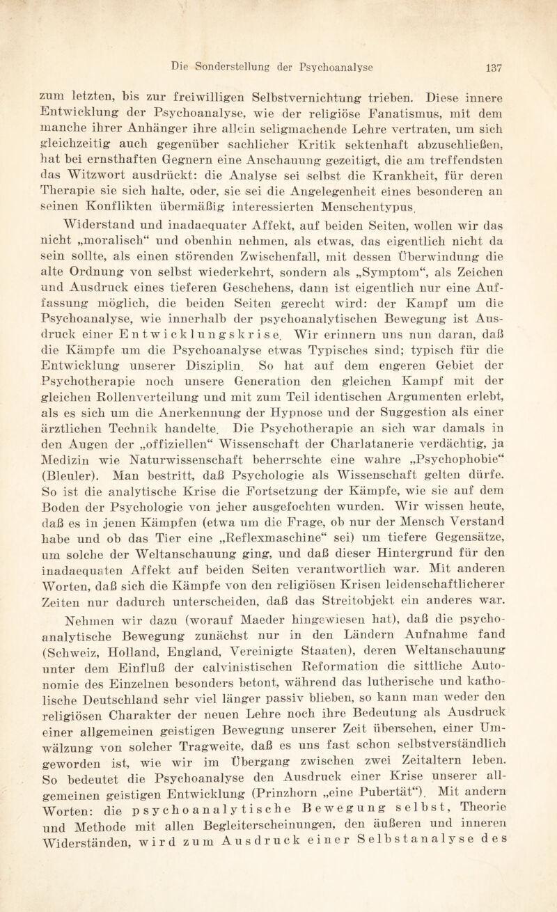 zum letzten, bis zur freiwilligen Selbstvernichtung trieben. Diese innere Entwicklung der Psychoanalyse, wie der religiöse Fanatismus, mit dem manche ihrer Anhänger ihre allein seligmachende Lehre vertraten, um sich gleichzeitig auch gegenüber sachlicher Kritik sektenhaft abzuschließen, hat bei ernsthaften Gegnern eine Anschauung gezeitigt, die am treffendsten das Witzwort ausdrückt: die Analyse sei selbst die Krankheit, für deren Therapie sie sich halte, oder, sie sei die Angelegenheit eines besonderen an seinen Konflikten übermäßig interessierten Menschentypus. Widerstand und inadaequater Affekt, auf beiden Seiten, wollen wir das nicht „moralisch“ und obenhin nehmen, als etwas, das eigentlich nicht da sein sollte, als einen störenden Zwischenfall, mit dessen Überwindung die alte Ordnung von selbst wiederkehrt, sondern als „Symptom“, als Zeichen und Ausdruck eines tieferen Geschehens, dann ist eigentlich nur eine Auf¬ fassung möglich, die beiden Seiten gerecht wird: der Kampf um die Psychoanalyse, wie innerhalb der psychoanalytischen Bewegung ist Aus¬ druck einer Entwicklungskrise. Wir erinnern uns nun daran, daß die Kämpfe um die Psychoanalyse etwas Typisches sind; typisch für die Entwicklung unserer Disziplin. So hat auf dem engeren Gebiet der Psychotherapie noch unsere Generation den gleichen Kampf mit der gleichen Rollenverteilung und mit zum Teil identischen Argumenten erlebt, als es sich um die Anerkennung der Hypnose und der Suggestion als einer ärztlichen Technik handelte. Die Psychotherapie an sich war damals in den Augen der „offiziellen“ Wissenschaft der Charlatanerie verdächtig, ja Medizin wie Naturwissenschaft beherrschte eine wahre „Psychophobie“ (Bleuler). Man bestritt, daß Psychologie als Wissenschaft gelten dürfe. So ist die analytische Krise die Fortsetzung der Kämpfe, wie sie auf dem Boden der Psychologie von jeher ausgefochten wurden. Wir wissen heute, daß es in jenen Kämpfen (etwa um die Frage, ob nur der Mensch Verstand habe und ob das Tier eine „Reflexmaschine“ sei) um tiefere Gegensätze, um solche der Weltanschauung ging, und daß dieser Hintergrund für den inadaequaten Affekt auf beiden Seiten verantwortlich war. Mit anderen Worten, daß sich die Kämpfe von den religiösen Krisen leidenschaftlicherer Zeiten nur dadurch unterscheiden, daß das Streitobjekt ein anderes war. Nehmen wir dazu (worauf Maeder hingewiesen hat), daß die psycho¬ analytische Bewegung zunächst nur in den Ländern Aufnahme fand (Schweiz, Holland, England, Vereinigte Staaten), deren Weltanschauung unter dem Einfluß der calvinistischen Reformation die sittliche Auto¬ nomie des Einzelnen besonders betont, während das lutherische und katho¬ lische Deutschland sehr viel länger passiv blieben, so kann man weder den religiösen Charakter der neuen Lehre noch ihre Bedeutung als Ausdruck einer allgemeinen geistigen Bewegung unserer Zeit übensehen, einer Um¬ wälzung von solcher Tragweite, daß es uns fast schon selbstverständlich geworden ist, wie wir im Übergang zwischen zwei Zeitaltern leben. So bedeutet die Psychoanalyse den Ausdruck einer Krise unserer all¬ gemeinen geistigen Entwicklung (Prinzhorn „eine Pubeität ). Mft andern Worten: die psychoanalytische Bewegung selbst, Theorie und Methode mit allen Begleiterscheinungen, den äußeren und inneren Widerständen, wird zum Ausdruck einer Selbstanalyse des
