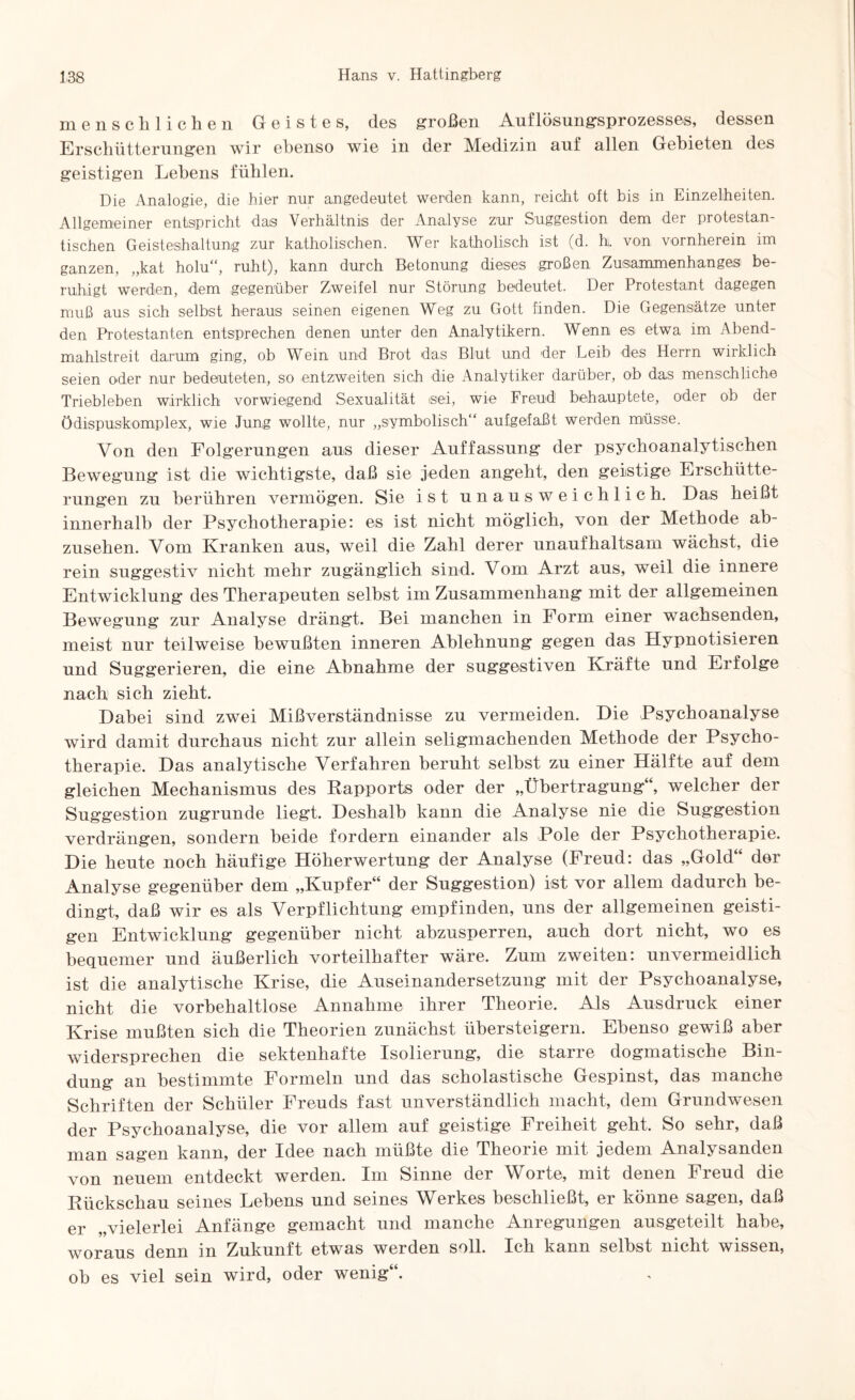 menschlichen Geistes, des großen Auflösungsprozesses, dessen Erschütterungen wir ebenso wie in der Medizin auf allen Gebieten des geistigen Lebens fühlen. Die Analogie, die hier nur angedeutet werden kann, reicht oft bis in Einzelheiten. Allgemeiner entspricht das Verhältnis der Analyse zur Suggestion dem der protestan¬ tischen Geisteshaitauig zur katholischen. Wer katholisch ist (d. h. von vornherein im ganzen, ,,kat holu“, ruht), kann durch Betonung dieses großen Zusammenhanges be¬ ruhigt werden, dem gegenüber Zweifel nur Störung bedeutet. Der Protestant dagegen muß aus sich selbst heraus seinen eigenen Weg zu Gott finden. Die Gegensätze unter den Protestanten entsprechen denen unter den Analytikern. Wenn es etwa im Abend¬ mahlstreit darum ging, ob Wein und Brot das Blut und der Leib des Herrn wirklich seien oder nur bedeuteten, so entzweiten sich die Analytiker darüber, ob das menschliche Triebleben wirklich vorwiegend Sexualität sei, wie Freud behauptete, oder ob der Ödispuskomplex, wie Jung wollte, nur „symbolisch“ aufgefaßt werden müsse. Von den Folgerungen ans dieser Auffassung der psychoanalytischen Bewegung ist die wichtigste, daß sie jeden angeht, den geistige Erschütte¬ rungen zu berühren vermögen. Sie ist unausweichlich. Das heißt innerhalb der Psychotherapie: es ist nicht möglich, von der Methode ab¬ zusehen. Vom Kranken aus, weil die Zahl derer unaufhaltsam wächst, die rein suggestiv nicht mehr zugänglich sind. Vom Arzt aus, weil die innere Entwicklung des Therapeuten seihst im Zusammenhang mit der allgemeinen Bewegung zur Analyse drängt. Bei manchen in Form einer wachsenden, meist nur teilweise bewußten inneren Ablehnung gegen das Hypnotisieren und Suggerieren, die eine Abnahme der suggestiven Kräfte und Erfolge nach sich zieht. Dabei sind zwei Mißverständnisse zu vermeiden. Die Psychoanalyse wird damit durchaus nicht zur allein seligmachenden Methode der Psycho¬ therapie. Das analytische Verfahren beruht seihst zu einer Hälfte auf dem gleichen Mechanismus des Rapports oder der „Übertragung“, welcher der Suggestion zugrunde liegt. Deshalb kann die Analyse nie die Suggestion verdrängen, sondern beide fordern einander als Pole der Psychotherapie. Die heute noch häufige Höherwertung der Analyse (Freud: das „Gold“ der Analyse gegenüber dem „Kupfer“ der Suggestion) ist vor allem dadurch be¬ dingt, daß wir es als Verpflichtung empfinden, uns der allgemeinen geisti¬ gen Entwicklung gegenüber nicht ahzusperren, auch dort nicht, wo es bequemer und äußerlich vorteilhafter wäre. Zum zweiten: unvermeidlich ist die analytische Krise, die Auseinandersetzung mit der Psychoanalyse, nicht die vorbehaltlose Annahme ihrer Theorie. Als Ausdruck einer Krise mußten sich die Theorien zunächst übersteigern. Ebenso gewiß aber widersprechen die sektenhafte Isolierung, die starre dogmatische Bin¬ dung an bestimmte Formeln und das scholastische Gespinst, das manche Schriften der Schüler Freuds fast unverständlich macht, dem Grundwesen der Psychoanalyse, die vor allem auf geistige Freiheit geht. So sehr, daß man sagen kann, der Idee nach müßte die Theorie mit jedem Analysanden von neuem entdeckt werden. Im Sinne der Worte, mit denen Freud die Rückschau seines Lehens und seines Werkes beschließt, er könne sagen, daß er „vielerlei Anfänge gemacht und manche Anregungen ausgeteilt habe, woraus denn in Zukunft etwas werden soll. Ich kann selbst nicht wissen, oh es viel sein wird, oder wenig“.