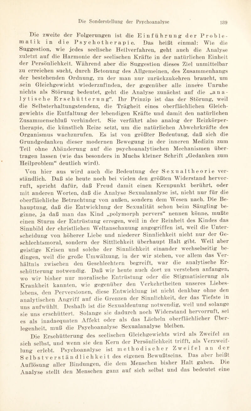 Die zweite der Folgerungen ist die Einführung der Proble¬ matik in die Psychotherapie. Das heißt einmal: Wie die Suggestion, wie jedes seelische Heilverfahren, geht auch die Analyse zuletzt auf die Harmonie der seelischen Kräfte in der natürlichen Einheit der Persönlichkeit. Während aber die Suggestion dieses Ziel unmittelbar zu erreichen sucht, durch Betonung des Allgemeinen, des Zusammenhangs der bestehenden Ordnung, zu der man nur zurückzukehren braucht, um )Sein Gleichgewicht wiederzufinden, der gegenüber alle inneire Unruhe nichts als Störung bedeutet, geht die Analyse zunächst auf die „ana¬ lytische Erschütterun g“. Ihr Prinzip ist das der Störung, weil die Selbsterhaltungstendenz, die Trägheit eines oberflächlichen Gleich¬ gewichts die Entfaltung der lebendigen Kräfte und damit den natürlichen Zusammenschluß verhindert. Sie verfährt also analog der Reizkörper¬ therapie, die künstlich Reize setzt, um die natürlichen Abwehrkräfte des Organismus wachzurufen. Es ist von größter Bedeutung, daß sich die Grundgedanken dieser modernen Bewegung in der inneren Medizin zum Teil ohne Abänderung auf die psychoanalytischen Mechanismen über¬ tragen lassen (wie das besonders in Muchs kleiner Schrift „Gedanken zum Heilproblem“ deutlich wird). Von hier aus wird auch die Bedeutung der Sexualtheorie ver¬ ständlich. Daß sie heute noch bei vielen den größten Widerstand hervor¬ ruft, spricht dafür, daß Freud damit einen Kernpunkt berührt, oder mit anderen Worten, daß die Analyse Sexualanalyse ist, nicht nur für die oberflächliche Betrachtung von außen, sondern dem Wesen nach. Die Be¬ hauptung, daß die Entwicklung der Sexualität schon beim Säugling be¬ ginne, ja daß man das Kind „polymorph pervers“ nennen könne, mußte einen Sturm der Entrüstung erregen, weil in der Reinheit des Kindes das Sinnbild der christlichen Weltanschauung angegriffen ist, weil die Unter¬ scheidung von höherer Diebe und niederer Sinnlichkeit nicht nur der Ge¬ schlechtsmoral, sondern der Sittlichkeit überhaupt Halt gibt. Weil aber geistige Krisen und solche der Sinnlichkeit einander wechselseitig be¬ dingen, weil die große Umwälzung, in der wir stehen, vor allem das Ver¬ hältnis zwischen den Geschlechtern begreift, war die analytische Er¬ schütterung notwendig. Daß wir heute auch dort zu verstehen anfangen, wo wir bisher nur moralische Entrüstung oder die Stigmatisierung als Krankheit kannten, wie gegenüber den Verkehrtheiten unseres Liebes- lebens, den Perversionen, diese Entwicklung ist nicht denkbar ohne den analytischen Angriff auf die Grenzen der Sinnlichkeit, der das Tiefste in uns aufwühlt. Deshalb ist die Sexualdeutung notwendig, weil und solange sie uns erschüttert. Solange sie dadurch noch Widerstand hervorruft, sei es als inadaequaten Affekt oder als das Lächeln oberflächlicher Über¬ legenheit, muß die Psychoanalyse Sexualanalyse bleiben. Die Erschütterung des seelischen Gleichgewichts wird als Zweifel an sich selbst, und wenn sie den Kern der Persönlichkeit trifft, als Verzweif¬ lung erlebt. Psychoanalyse ist methodischer Zweifel an der Selbstverständlichkeit des eigenen Bewußtseins. Das aber heißt Auflösung aller Bindungen, die dem Menschen bisher Halt gaben. Die Analyse stellt den Menschen ganz auf sich selbst und das bedeutet eine