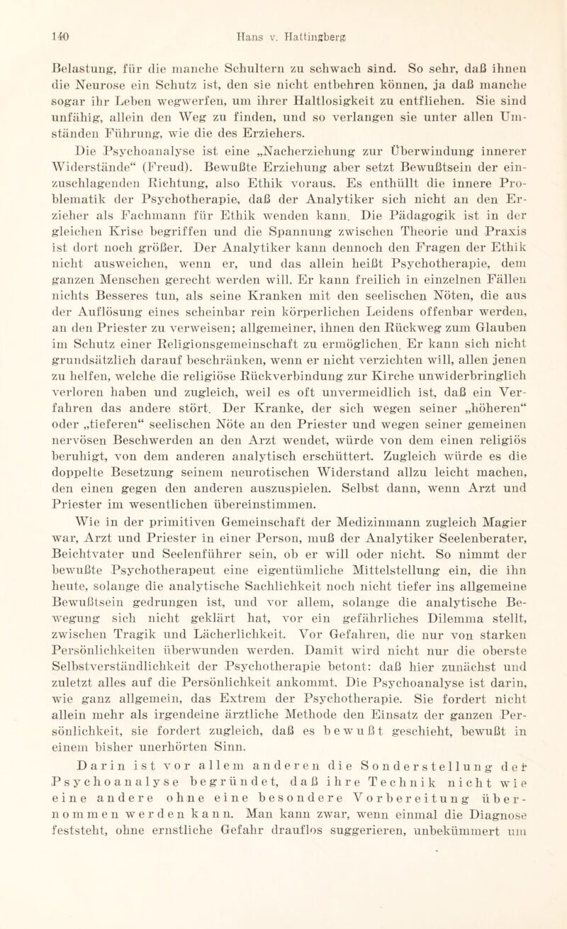 Belastung“, für die manche Schultern zu schwach sind. So sehr, daß ihnen die Neurose ein Schutz ist, den sie nicht entbehren können, ja daß manche sogar ihr Lehen wegwerfen, um ihrer Haltlosigkeit zu entfliehen. Sie sind unfähig, allein den Weg zu finden, und so verlangen sie unter allen Um¬ ständen Führung, wie die des Erziehers. Die Psychoanalyse ist eine „Nacherziehung zur Überwindung innerer Widerstände“ (Freud). Bewußte Erziehung aber setzt Bewußtsein der ein¬ zuschlagenden Richtung, also Ethik voraus. Es enthüllt die innere Pro¬ blematik der Psychotherapie, daß der Analytiker sich nicht an den Er¬ zieher als Fachmann für Ethik wenden kann. Die Pädagogik ist in der gleichen Krise begriffen und die Spannung zwischen Theorie und Praxis ist dort noch größer. Der Analytiker kann dennoch den Fragen der Ethik nicht ausweichen, wenn er, und das allein heißt Psychotherapie, dem ganzen Menschen gerecht werden will. Er kann freilich in einzelnen Fällen nichts Besseres tun, als seine Kranken mit den seelischen Nöten, die aus der Auflösung eines scheinbar rein körperlichen Leidens offenbar werden, an den Priester zu verweisen; allgemeiner, ihnen den Rückweg zum Glauben im Schutz einer Religionsgemeinschaft zu ermöglichen. Er kann sich nicht grundsätzlich darauf beschränken, wenn er nicht verzichten will, allen jenen zu helfen, welche die religiöse Rückverbindung zur Kirche unwiderbringlich verloren haben und zugleich, weil es oft unvermeidlich ist, daß ein Ver¬ fahren das andere stört. Der Kranke, der sich wegen seiner „höheren“ oder „tieferen“ seelischen Nöte an den Priester und wegen seiner gemeinen nervösen Beschwerden an den Arzt wendet, würde von dem einen religiös beruhigt, von dem anderen analytisch erschüttert. Zugleich würde es die doppelte Besetzung seinem neurotischen Widerstand allzu leicht machen, den einen gegen den anderen auszuspielen. Selbst dann, wenn Arzt und Priester im wesentlichen übereinstimmen. Wie in der primitiven Gemeinschaft der Medizinmann zugleich Magier war, Arzt und Priester in einer Person, muß der Analytiker Seelenberater, Beichtvater und Seelenführer sein, ob er will oder nicht. So nimmt der bewußte Psychotherapeut eine eigentümliche Mittelstellung ein, die ihn heute, solange die analytische Sachlichkeit noch nicht tiefer ins allgemeine Bewußtsein gedrungen ist, und vor allem, solange die analytische Be¬ wegung sich nicht geklärt hat, vor ein gefährliches Dilemma stellt, zwischen Tragik und Lächerlichkeit. Vor Gefahren, die nur von starken Persönlichkeiten überwunden werden. Damit wird nicht nur die oberste Selbstverständlichkeit der Psychotherapie betont: daß hier zunächst und zuletzt alles auf die Persönlichkeit ankommt. Die Psychoanalyse ist darin, wie ganz allgemein, das Extrem der Psychotherapie. Sie fordert nicht allein mehr als irgendeine ärztliche Methode den Einsatz der ganzen Per¬ sönlichkeit, sie fordert zugleich, daß es bewußt geschieht, bewußt in einem bisher unerhörten Sinn. Darin ist vor allem anderen die Sonderstellung der Psychoanalyse begründet, daß ihre Technik nicht wie eine andere ohne eine besondere Vorbereitung über¬ nommen werden kann. Man kann zwar, wenn einmal die Diagnose feststeht, ohne ernstliche Gefahr drauflos suggerieren, unbekümmert um