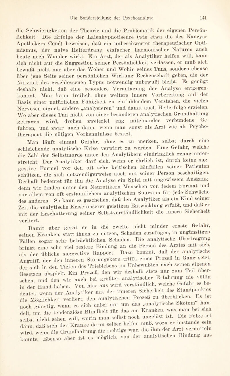 die Schwierigkeiten der Theorie und die Problematik der eigenen Persön¬ lichkeit. Die Erfolge der Laienhypnotiseure (wie etwa die des Nancyer Apothekers Coue) beweisen, daß ein unbeschwerter therapeutischer Opti¬ mismus, der naive Helfer drang einfacher harmonischer Naturen auch heute noch Wunder wirkt. Ein Arzt, der als Analytiker helfen will, kann sich nicht auf die Suggestion seiner Persönlichkeit verlassen, er muß sich bewußt nicht nur über das Woher und Wohin seines Tuns, sondern ebenso über jene Seite seiner persönlichen Wirkung Rechenschaft gehen, die der Naivität des geschlossenen Typus notwendig unbewußt bleibt. Es genügt deshalb nicht, daß eine besondere Veranlagung der Analyse entgegen¬ kommt. Man kann freilich ohne weitere innere Vorbereitung auf der Basis einer natürlichen Fähigkeit zu einfühlendem Verstehen, die vielen Nervösen eignet, andere „analysieren“ und damit auch Heilerfolge erzielen. Wo aber dieses Tun nicht von einer besonderen analytischen Grundhaltung getragen wird, drohen zweierlei eng miteinander verbundene Ge¬ fahren, und zwar auch dann, wenn man sonst als Arzt wie als Psycho¬ therapeut die nötigen Vorkenntnisse besitzt. Man läuft einmal Gefahr, ohne es zu merken, seihst durch eine schleichende analytische Krise verwirrt zu werden. Eine Gefahr, welche die Zahl der Selbstmorde unter den Analytikern eindringlich genug unter¬ streicht. Der Analytiker darf sich, wenn er ehrlich ist, durch keine sug¬ gestive Formel vor den oft sehr kritischen Einfällen seiner Patienten schützen, die sich notwendigerweise auch mit seiner Person beschäftigen. Deshalb bedeutet für ihn die Analyse ein Spiel mit ungewissem Ausgang, denn wir finden unter den Neurotikern Menschen von jedem Format und vor allem von oft erstaunlichem analytischen Spürsinn für jede Schwäche des anderen. So kann es geschehen, daß den Analytiker als ein Kind seiner Zeit die analytische Krise unserer geistigen Entwicklung erfaßt, und daß er mit der Erschütterung seiner Selbstverständlichkeit die innere Sicherheit verliert. Damit aber gerät er in die zweite nicht minder ernste Gefahr, seinen Kranken, statt ihnen zu nützen, Schaden zuzufügen, in ungünstigen Fällen sogar sehr beträchtlichen Schaden. Die analytische Übertragung bringt eine sehr viel festere Bindung an die Person des Arztes mit sich, als der übliche suggestive Rapport. Dazu kommt, daß der analytische Angriff, der den inneren Störungskern trifft, einen Prozeß m Gang setzt, der sich in den Tiefen des Trieblebens im Unbewußten nach seinen eigenen Gesetzen abspielt. Ein Prozeß, den wir deshalb stets nur zum Teil über¬ sehen, und den wir auch bei größter analytischer Erfahrung me völlig in der Hand haben. Von hier aus wird verständlich, welche Gefahr es be¬ deutet, wenn der Analytiker mit der inneren Sicherheit des Standpunktes die Möglichkeit verliert, den analytischen Prozeß zu überblicken. Es is noch günstig, wenn es sich dabei nur um das „analytische Skotom an- delt, um die tendenziöse Blindheit für das am Kranken, was man bei sich selbst nicht sehen will, worin man selbst noch ungelöst ist. Die Folge dann, daß sich der Kranke darin selber helfen muß wozu er imstande| «m wird, wenn die Grundhaltung die richtige war, die ihm der Arzt vermitteln konnte. Ebenso aber ist es möglich, von der analytischen Bindung aus