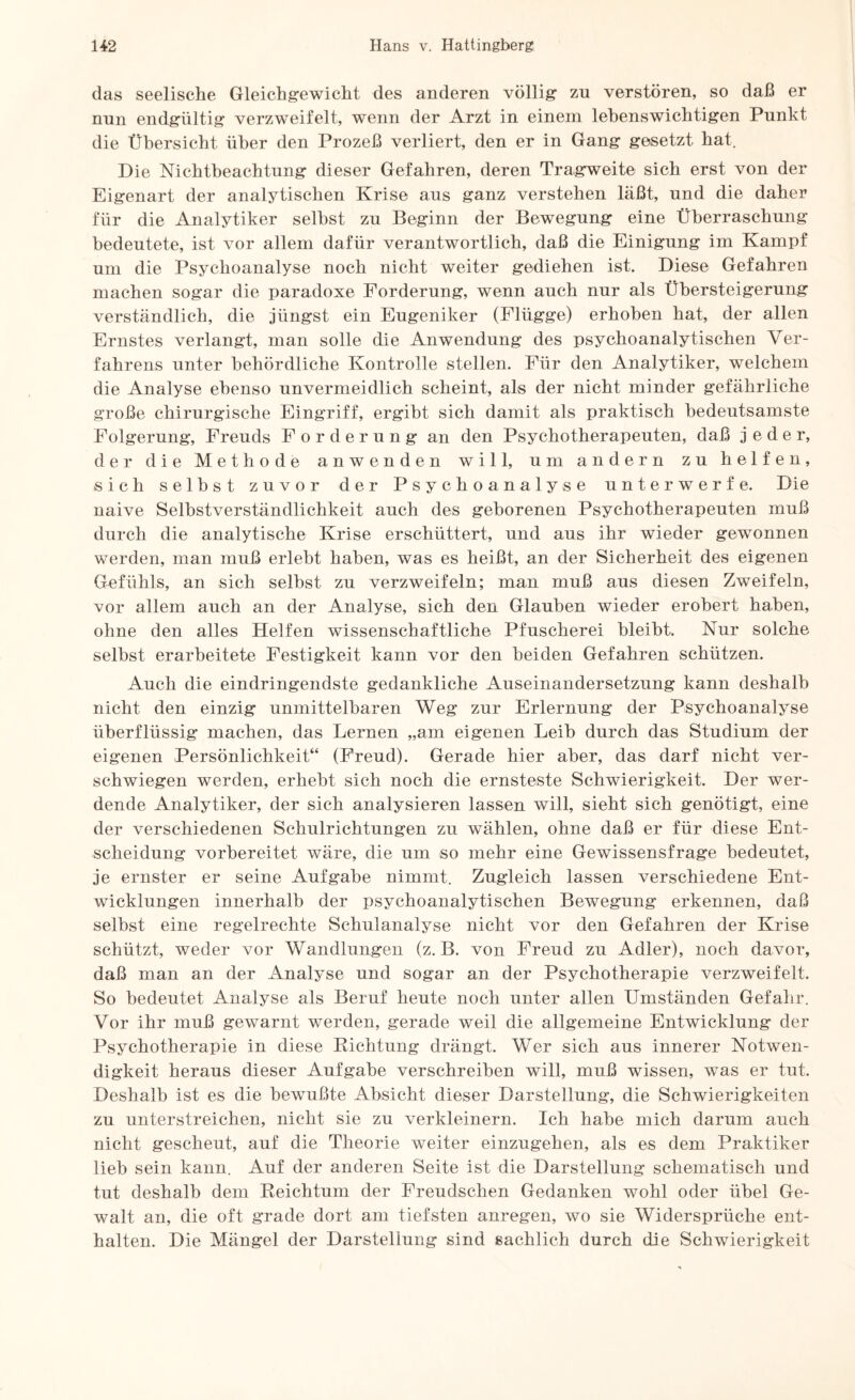 das seelische Gleichgewicht des anderen völlig zu verstören, so daß er nun endgültig verzweifelt, wenn der Arzt in einem lebenswichtigen Punkt die Übersicht, über den Prozeß verliert, den er in Gang gesetzt hat. Die Nichtbeachtung dieser Gefahren, deren Tragweite sich erst von der Eigenart der analytischen Krise aus ganz verstehen läßt, und die daher für die Analytiker seihst zu Beginn der Bewegung eine Überraschung bedeutete, ist vor allem dafür verantwortlich, daß die Einigung im Kampf um die Psychoanalyse noch nicht weiter gediehen ist. Diese Gefahren machen sogar die paradoxe Forderung, wenn auch nur als Übersteigerung verständlich, die jüngst ein Eugeniker (Plügge) erhoben hat, der allen Ernstes verlangt, man solle die Anwendung des psychoanalytischen Ver¬ fahrens unter behördliche Kontrolle stellen. Für den Analytiker, welchem die Analyse ebenso unvermeidlich scheint, als der nicht minder gefährliche große chirurgische Eingriff, ergibt sich damit als praktisch bedeutsamste Folgerung, Freuds Forderung an den Psychotherapeuten, daß jeder, der die Methode anwenden will, um andern zu helfen, -sich seihst zuvor der Psychoanalyse unterwerfe. Die naive Selbstverständlichkeit auch des geborenen Psychotherapeuten muß durch die analytische Krise erschüttert, und aus ihr wieder gewonnen werden, man muß erlebt haben, was es heißt, an der Sicherheit des eigenen Gefühls, an sich selbst zu verzweifeln; man muß aus diesen Zweifeln, vor allem auch an der Analyse, sich den Glauben wieder erobert haben, ohne den alles Helfen wissenschaftliche Pfuscherei bleibt. Nur solche selbst erarbeitete Festigkeit kann vor den beiden Gefahren schützen. Auch die eindringendste gedankliche Auseinandersetzung kann deshalb nicht den einzig unmittelbaren Weg zur Erlernung der Psychoanalyse überflüssig machen, das Lernen „am eigenen Leib durch das Studium der eigenen Persönlichkeit“ (Freud). Gerade hier aber, das darf nicht ver¬ schwiegen werden, erhebt sich noch die ernsteste Schwierigkeit. Der wer¬ dende Analytiker, der sich analysieren lassen will, sieht sich genötigt, eine der verschiedenen Schulrichtungen zu wählen, ohne daß er für diese Ent¬ scheidung vorbereitet wäre, die um so mehr eine Gewissensfrage bedeutet, je ernster er seine Aufgabe nimmt. Zugleich lassen verschiedene Ent¬ wicklungen innerhalb der psychoanalytischen Bewegung erkennen, daß selbst eine regelrechte Schulanalyse nicht vor den Gefahren der Krise schützt, weder vor Wandlungen (z. B. von Freud zu Adler), noch davor, daß man an der Analyse und sogar an der Psychotherapie verzweifelt. So bedeutet Analyse als Beruf heute noch unter allen Umständen Gefahr. Vor ihr muß gewarnt werden, gerade weil die allgemeine Entwicklung der Psychotherapie in diese Richtung drängt. Wer sich aus innerer Notwen¬ digkeit heraus dieser Aufgabe verschreiben will, muß wissen, was er tut. Deshalb ist es die bewußte Absicht dieser Darstellung, die Schwierigkeiten zu unterstreichen, nicht sie zu verkleinern. Ich habe mich darum auch nicht gescheut, auf die Theorie weiter einzugehen, als es dem Praktiker lieb sein kann. Auf der anderen Seite ist die Darstellung schematisch und tut deshalb dem Reichtum der Freudschen Gedanken wohl oder übel Ge¬ walt an, die oft grade dort am tiefsten anregen, wo sie Widersprüche ent¬ halten. Die Mängel der Darstellung sind sachlich durch die Schwierigkeit