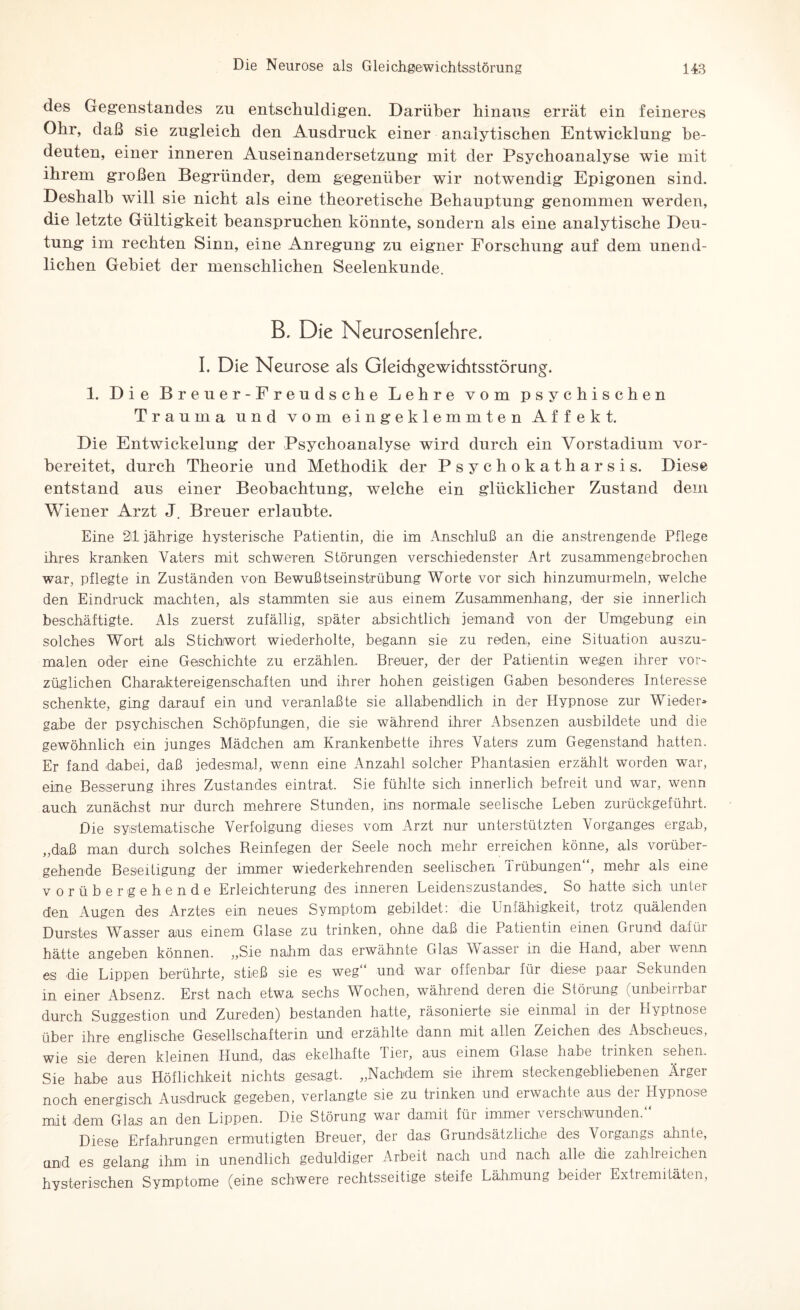 des Gegenstandes zn entschuldigen. Darüber hinaus errät ein feineres Ohr, daß sie zugleich den Ausdruck einer analytischen Entwicklung be¬ deuten, einer inneren Auseinandersetzung mit der Psychoanalyse wie mit ihrem großen Begründer, dem gegenüber wir notwendig Epigonen sind. Deshalb will sie nicht als eine theoretische Behauptung genommen werden, die letzte Gültigkeit beanspruchen könnte, sondern als eine analytische Deu¬ tung im rechten Sinn, eine Anregung zu eigner Forschung auf dem unend¬ lichen Gebiet der menschlichen Seelenkunde. B. Die Neurosenlehre. I, Die Neurose als Gleichgewichtsstörung. 1. Die Breuer-Freudsche Lehre vom psychischen Trauma und vom eingeklemmten Affekt. Die Entwickelung der Psychoanalyse wird durch ein Vorstadium vor¬ bereitet, durch Theorie und Methodik der Psychokatharsis. Diese entstand aus einer Beobachtung, welche ein glücklicher Zustand dem Wiener Arzt J. Breuer erlaubte. Eine 2ll jährige hysterische Patientin, die im Anschluß an die anstrengende Pflege ihres kranken Vaters mit schweren Störungen verschiedenster Art zusammengebrochen war, pflegte in Zuständen von Bewußtseinstrübung Worte vor sich hinzumurmeln, welche den Eindruck machten, als stammten sie aus einem Zusammenhang, der sie innerlich beschäftigte. Als zuerst zufällig, später absichtlich jemand von der Umgebung ein solches Wort als Stichwort wiederholte, begann sie zu reden, eine Situation auszu¬ malen oder eine Geschichte zu erzählen. Breuer, der der Patientin wegen ihrer vor¬ züglichen Charaktereigenschaften und ihrer hohen geistigen Gaben besonderes Interesse schenkte, ging darauf ein und veranlaßte sie allabendlich in der Hypnose zur Wieder¬ gabe der psychischen Schöpfungen, die sie während ihrer Absenzen ausbildete und die gewöhnlich ein junges Mädchen am Krankenbette ihres Vaters zum Gegenstand hatten. Er fand .dabei, daß jedesmal, wenn eine Anzahl solcher Phantasien erzählt worden war, eine Besserung ihres Zustandes eintrat. Sie fühlte sich innerlich befreit und war, wenn auch zunächst nur durch mehrere Stunden, ins normale seelische Leben zurückgeführt. Die systematische Verfolgung dieses vom Arzt nur unterstützten Vorganges ergab, „daß man durch solches Reinfegen der Seele noch mehr erreichen könne, als vorüber¬ gehende Beseitigung der immer wiederkehrenden seelischen Trübungen“, mehr als eine vorübergehende Erleichterung des inneren Leidenszustandes. So hatte sich unter den Augen des Arztes ein neues Symptom gebildet: die Unfähigkeit, trotz quälenden Durstes Wasser aus einem Glase zu trinken, ohne daß die Patientin einen Grund dafür hätte angeben können. „Sie nahm das erwähnte Glas Wasser in die Hand, aber wenn es die Lippen berührte, stieß sie es weg und war offenbar für diese paar Sekunden in einer Absenz. Erst nach etwa sechs Wochen, während deien die Störung (unbeiirbar durch Suggestion und Zureden) bestanden hatte, räsonierte sie einmal in der Hyptnose über ihre englische Gesellschafterin und erzählte dann mit allen Zeichen des Abscheues, wie sie deren kleinen Hund, das ekelhafte Tier, aus einem Glase habe trinken sehen. Sie habe aus Höflichkeit nichts gesagt. „Nachdem sie ihrem steckengebliebenen Ärger noch energisch Ausdruck gegeben, verlangte sie zu trinken und erwachte aus de: Hypnose mit dem Glas an den Lippen. Die Störung war damit für immer verschwunden.“ Diese Erfahrungen ermutigten Breuer, der das Grundsätzliche des Vorgangs ahnte, und es gelang ihm in unendlich geduldiger Arbeit nach und nach alle die zahlreichen hysterischen Symptome (eine schwere rechtsseitige steife Lähmung beider Extremitäten,