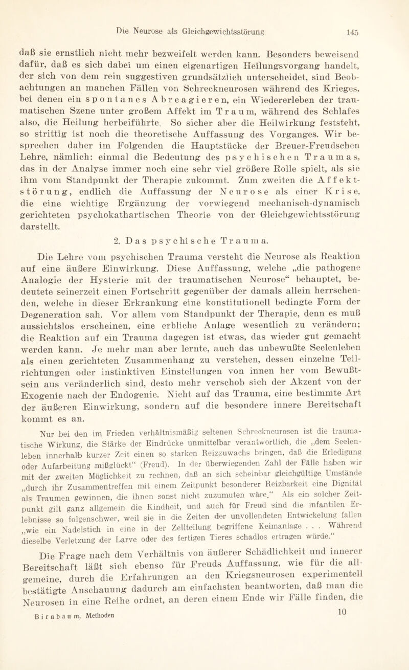 daß sie ernstlich nicht mehr bezweifelt werden kann. Besonders beweisend dafür, daß es sich dabei um einen eigenartigen Ileilungsvorgang handelt, der sich von dem rein suggestiven grundsätzlich unterscheidet, sind Beob¬ achtungen an manchen Fällen von Schreckneurosen während des Krieges, bei denen ein spontanes Abreagieren, ein Wiedererleben der trau¬ matischen Szene unter großem Affekt im Traum, während des Schlafes also, die Heilung herbeiführte. So sicher aber die Heilwirkung feststekt, so strittig ist noch die theoretische Auffassung des Vorganges. Wir be¬ sprechen daher im Folgenden die Hauptstücke der Breuer-Freudschen Lehre, nämlich: einmal die Bedeutung des psychischen Traumas, das in der Analyse immer noch eine sehr viel größere Bolle spielt, als sie ihm vom Standpunkt der Therapie zukommt. Zum zweiten die Affekt¬ störung, endlich die Auffassung der Neurose als einer Kris e, die eine wichtige Ergänzung der vorwiegend mechanisch-dynamisch gerichteten psychokathartischen Theorie von der Gleichgewichtsstörung darstellt. 2. Das p s y c hi s c h e Trauma. Die Lehre vom psychischen Trauma versteht die Neurose als Reaktion auf eine äußere Einwirkung. Diese Auffassung, welche „die pathogene Analogie der Hysterie mit der traumatischen Neurose“ behauptet, be¬ deutete seinerzeit einen Fortschritt gegenüber der damals allein herrschen¬ den, welche in dieser Erkrankung eine konstitutionell bedingte Form der Degeneration sah. Vor allem vom Standpunkt der Therapie, denn es muß aussichtslos erscheinen, eine erbliche Anlage wesentlich zu verändern; die Reaktion auf ein Trauma dagegen ist etwas, das wieder gut gemacht werden kann. Je mehr man aber lernte, auch das unbewußte Seelenleben als einen gerichteten Zusammenhang zu verstehen, dessen einzelne Teil¬ richtungen oder instinktiven Einstellungen von innen her vom Bewußt¬ sein aus veränderlich sind, desto mehr verschob sich der Akzent von der Exogenie nach der Endogenie. Nicht auf das Trauma, eine bestimmte Art der äußeren Einwirkung, sondern auf die besondere innere Bereitschaft kommt es an. Nur bei den im Frieden verhältnismäßig seltenen Schreckneurosen ist die trauma¬ tische Wirkung, die Stärke der Eindrücke unmittelbar verantwortlich, die ,,dem Seelen¬ leben innerhalb kurzer Zeit einen so starken Reizzuwachs bringen, daß die Erledigung oder Aufarbeitung mißglückt“ (Freud). In der überwiegenden Zahl der Fälle haben wir mit der zweiten Möglichkeit zu rechnen, daß an sich scheinbar gleichgültige Umstände „durch ihr Zusammentreffen mit einem Zeitpunkt besonderer Reizbarkeit eine Dignität als Traumen gewinnen, die ihnen sonst nicht zuzumuten wäre.“ Als ein solcher Zeit¬ punkt gilt ganz allgemein die Kindheit, und auch für Freud sind die infantilen Er¬ lebnisse so folgenschwer, weil sie in die Zeiten der unvollendeten Entwickelung fallen „wie ein Nadelstich in eine in der Zellteilung begriffene Keimanlage . . . Während dieselbe Verletzung der Larve oder des fertigen Tieres schadlos ertragen würde. Die Frage nach dem Verhältnis von äußerer Schädlichkeit und innerer Bereitschaft* läßt sich ebenso für Freuds Auffassung, wie für die all¬ gemeine durch die Erfahrungen an den Kriegsneurosen experimentell bestätigte Anschauung dadurch am einfachsten beantworten, daß man die Neurosen in eine Reihe ordnet, an deren einem Ende wir Fälle finden, die Birnbaum, Methoden ^
