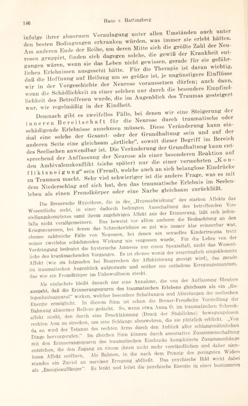 infolge ihrer abnormen Veranlagung unter allen Umständen auch unter den besten Bedingungen erkranken würden, was immer sh, ^|{^; Am anderen Ende der Reihe, um deren Mitte sich die gro t ei ruppirt, finden sich dagegen solche, die gewiß der Krankheit ent- o-m„on wären wenn sie das Leben nicht gewissen, gerade für sie gefahr- ganzen wa , t^-- j:p Therapie ist daran wichtig, liehen Erlebnissen ausgesetzt hatte. 1 ur die V' Einflüsse daß die Hoffnung auf Heilung um so großer ist, 1 S - , wir in chm Vorgeschichte der Neurose voraussetzen dürfen; auch dann, I »„ dirScMlUehMt » «in« hMh »»« .1«™;. f *•»»* 5™ d.« Betroffenen wurde, di« im Augenlrliok de. Tram»., „e.te.gert war, wie regelmäßig in der Kindheit. Demnach gibt es zweifellos Fälle, bei denen wir Steigerung der inneren Bereitschaft für die Neurose durch traumatische Ode schädigende Erlebnisse annehmen müssen. Diese Veränderung a^n ein hai eine solche der Gesamt- oder der Grundhaltung sein und auf der anderen Seite eine gleichsam „örtliche“, soweit dieser Begriff im Bereie des Seelischen anwendbar ist. Die Veränderung der Grundhaltung kann e ««C d«, Auffassung d«. N«u,o.« .1. «in« «CC “»» den Ambivalenzkonflikt (siehe später) nur die emer vermehrten ,,Ko^^ f 1 i k t s n e i g u n g“ sein (Freud), welche auch an sich belang macM. Sehr viel schwieriger ist die -»da» Frag, -s^mut dem Niederschlag auf sich hat, den das traumatische - leben als einen Fremdkörper oder eine Narbe gleichsam zuruc a. Die Breuersche Hypothese, die in der. „Hypnoidwirkung des starken Affekts das . , . , : .. dadurch bedingten Ausschaltung des betreffenden tor- iallP^iSt^er^lgeme^ern16^™ ^bewefs^vor^alL^^nderen'^^B^obachtungllan ^den SbrrrsrrÄÄi seiner zweifelos schädigenden Wirkung me vergessen wurde. Fu die Lehre Verdrängung bedeutet die hysterische Amnesie nur einen Spezialfall, nie UcS des krLkmachenden Vorganges. Es ist ebenso wenig der ursprungheh> eingekh— Affekt (wie im folgenden bei Besprechen der Affektstorung gezeig ), tot—Ischen Augenblick aufgestaute und seither nie entladene Erregungsouantum, das wie ein Fremdkörper im Unbewußtsein steckt. Als einfachste bleibt danach nur eine Annahme, die von der Auffassung Bleulers ausgeht daß die Erinnerungsspuren des traumatischen Erlebens gleichsam a.ls ein „Ge tgenhe tsaPParat“ wirken, welcher besondere Schaltungen und Ableitungen der seelischen E?eSleucht, ln diesem Sinn ist schon die Breuer-Freudsohe Vorstellung der Bahnung abnormer Reflexe gedacht. So, wenn etwa Anna 0. im traumatischen „einec - affekt Strebt den durch eine Drucklähmung (Druck der Stuhllehne) bewegungslosen rechten Arm’zu strecken, um eine Schlange abzuwehren, die sie plötzlich erblickt. „Aon da an wird der Tetanus des rechten Arms durch den Anblick aller schlangenahnh hen ölige hervorgerufen.“ Im gleichen Sinn können durch assoziative Zusammenschaltung nüt den Erinnerungsspuren des traumatischen Eindrucks komplizierte Zusammenhänge entstehen, die den Zugang zu einem ihnen nicht mehr verständlichen und ^her sinn¬ losen Affekt eröffnen Als Bahnen, in die nach dem Prinzip des geringsten Wider- Standes ein Zuviel an nervöser Erregung abfließt. Das psychische Bild wirkt dabei als „Energieauffänger“. Es lenkt und leitet die psychische Energie m einer bestimmten