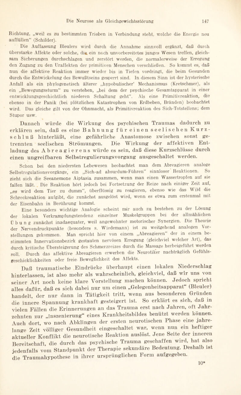 Richtung, „weil es zu bestimmten Trieben in Verbindung steht, welche die Energie neu auffüllen“ (Schilder). Die Auffassung Bleulers wird durch die Annahme sinnvoll ergänzt, daß durch überstarke Affekte oder solche, die. ein noch unvorbereitetes junges Wesen treffen, gleich¬ sam Sicherungen durchschlagen und zerstört werden, die normalerweise der Erregung den Zugang zu den Uraffekten der primitiven Menschen verschließen. So kommt es, daß nun die affektive Reaktion immer wieder bis in Tiefen vordringt, die beim Gesunden durch die Entwickelung des Bewußtseins gesperrt sind. In diesem Sinn ist der hysterische Anfall als ein phylogenetisch älterer „hypobulischer‘ Mechanismus (Kretschmer), als ein „Bewegungssturm“ zu verstehen, „bei dem der psychische Gesamtapparat in einer entwicklungsgeschichtlich niederen Schaltung geht“. Als eine Primitivreaktion, die ebenso in der Panik (bei plötzlichen Katastrophen von Erdbeben, Bränden) beobachtet wird. Das gleiche gilt von der Ohnmacht, als Primitivreaktion des Sich-Totstellens; dem Stupor usw. Danach würde die Wirkung des psychischen Traumas dadurch zu erklären sein, daß es eine Bahnung für einen seelischen Kurz¬ schluß hinterläßt, eine gefährliche Anastomose zwischen sonst ge¬ trennten seelischen Strömungen. Die Wirkung der affektiven Ent¬ ladung des Abreagiere ns würde es sein, daß diese Kurzschlüsse durch einen ungreifbaren Selhstregulierungsvorgang ausgeschaltet werden. Schon bei den niedersten Lebewesen beobachtet man dem Abreagieren analoge Selbstregulationsvorgänge, ein „Sich-ad absurdum-FühreiT sinnloser Reaktionen. So zieht sich die Seeanemone Aiptasia zusammen, wenn man einen Wassertropfen auf sie fallen läßt. Die Reaktion hört jedoch bei Fortsetzung der Reize nach einiger Zeit auf, „es wird dem Tier zu dumm“, überflüssig zu reagieren, ebenso' wie das Wild die Schreckreaktion aufgibt, die zunächst ausgelöst wird, wenn es etwa zum erstenmal mit der Eisenbahn in Berührung kommt. Eine besonders wichtige Analogie scheint mir auch zu bestehen zu der Lösung der lokalen Verkrampfungstendenz einzelner Muskelgruppen bei der allmählichen Übung zunächst madaequater, weil angewohnter motorischer Synergien. Die Theorie der Nervendruckpunkte (besonders s. Wiedemann) ist zu weitgehend analogen Vor¬ stellungen gekommen. Man spricht hier von einem „Abreagieren“ der in einem be¬ stimmten Innervationsbezirk gestauten nervösen Erregung (gleichviel welcher Art), das durch kritische Übersteigerung des Schmerzreizes durch die Massage herbeigeführt werden soll. Durch das affektive Abreagieren erwerben die Neurotiker nachträglich Gefühls¬ geschicklichkeiten oder freie. Beweglichkeit des Affekts. Daß traumatische Eindrücke überhaupt einen lokalen Niederschlag hinterlassen, ist also mehr als wahrscheinlich, gleichviel, daß wir uns von seiner Art noch keine klare Vorstellung machen können. Jedoch spricht alles dafür, daß es sich dabei nur um einen „Gelegenheitsapparat“ (Bleuler) handelt, der nur dann in Tätigkeit tritt, wenn aus besonderen Gründen die innere Spannung krankhaft gesteigert ist. So erklärt es sich, daß m vielen Fällen die Erinnerungen an das Trauma erst nach Jahren, oft Jahr¬ zehnten zur „Inszenierung“ eines Krankheitshildes benutzt werden können. Auch dort, wo nach Abklingen der ersten neurotischen Phase eine jahre¬ lange Zeit völliger Gesundheit eingeschaltet war, wenn nun ein heftiger aktueller Konflikt die neurotische Reaktion auslöst. Jene Seite der inneren Bereitschaft, die durch das psychische Trauma geschaffen wird, hat also jedenfalls vom Standpunkt der Therapie sekundäre Bedeutung. Deshalb ist die Traumahypothese in ihrer ursprünglichen Form aufgegeben. 10*