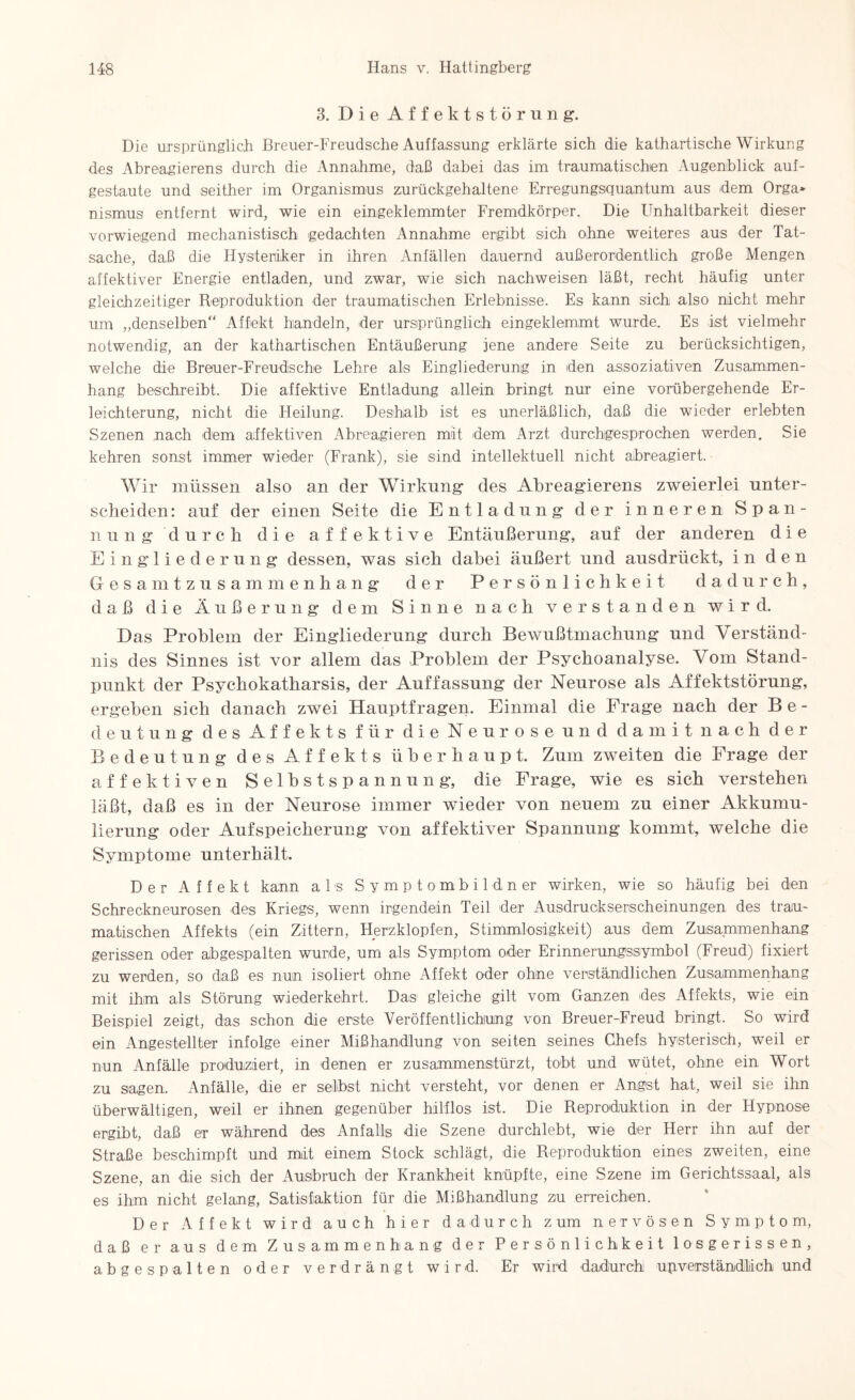 3. Die Affektstörung. Die ursprünglich Breuer-Freudsche Auffassung erklärte sich die kathartische Wirkung des Abreagierens durch die Annahme, daß dabei das im traumatischen Augenblick auf¬ gestaute und seither im Organismus zurückgehaltene Erregungsquantum aus dem Orga» nismus entfernt wird, wie ein eingeklemmter Fremdkörper. Die Unhaltbarkeit dieser vorwiegend mechanistisch gedachten Annahme ergibt sich ohne weiteres aus der Tat¬ sache, daß die Hysteriker in ihren Anfällen dauernd außerordentlich große Mengen affektiver Energie entladen, und zwar, wie sich nachweisen läßt, recht häufig unter gleichzeitiger Reproduktion der traumatischen Erlebnisse. Es kann sich also nicht mehr um „denselben“ Affekt handeln, der ursprünglich eingeklemmt wurde. Es ist vielmehr notwendig, an der kathartischen Entäußerung jene andere Seite zu berücksichtigen, welche die Breuer-Freudsche Lehre als Eingliederung in den assoziativen Zusammen¬ hang beschreibt. Die affektive Entladung allein bringt nur eine vorübergehende Er¬ leichterung, nicht die Heilung. Deshalb ist es unerläßlich, daß die wieder erlebten Szenen nach dem affektiven Abreagieren mit dem Arzt durchgesprochen werden. Sie kehren sonst immer wieder (Frank), sie sind intellektuell nicht abreagiert. Wir müssen also an der Wirkung des Abreagierens zweierlei unter¬ scheiden: auf der einen Seite die Entladung der inneren Span¬ nung 'durch die affektive Entäußerung, auf der anderen die Eingliederung dessen, was sich dabei äußert und ausdrückt, i n d e n Gesamtzusammenhang der Persönlichkeit dadurch, daß die Äußerung dem Sinne nach verstanden wird. Das Problem der Eingliederung durch Bewußtmachung und Verständ¬ nis des Sinnes ist vor allem das Problem der Psychoanalyse. Vom Stand¬ punkt der Psychokatharsis, der Auffassung der Neurose als Affektstörung, ergeben sich danach zwei Hauptfragen. Einmal die Frage nach der Be¬ deutung des Affekts für die Neuros eund damit nach der Bedeutung des Affekts überhaupt. Zum zweiten die Frage der affektiven Selbstspannung, die Frage, wie es sich verstehen läßt, daß es in der Neurose immer wieder von neuem zu einer Akkumu¬ lierung oder Aufspeicherung von affektiver Spannung kommt, welche die Symptome unterhält. Der Affekt kann als Symptombildner wirken, wie so häufig bei den Schreckneurosen des Kriegs, wenn irgendein Teil der Ausdruckserscheinungen des trau¬ matischen Affekts (ein Zittern, Herzklopfen, Stimmlosigkeit) aus dem Zusammenhang gerissen oder abgespalten wurde, um als Symptom oder Erinnerungssymbol (Freud) fixiert zu werden, so daß es nun isoliert ohne Affekt oder ohne verständlichen Zusammenhang mit ihm als Störung wiederkehrt. Das gleiche gilt vom Ganzen des Affekts, wie ein Beispiel zeigt, das schon die erste Veröffentlichung von Breuer-Freud bringt. So wird ein Angestellter infolge einer Mißhandlung von seiten seines Chefs hysterisch, weil er nun Anfälle produziert, in denen er zusammenstürzt, tobt und wütet, ohne ein Wort zu sagen. Anfälle, die er seihst nicht versteht, vor denen er Angst hat, weil sie ihn überwältigen, weil er ihnen gegenüber hilflos ist. Die Reproduktion in der Hypnose ergibt, daß er während des Anfalls die Szene durchlebt, wie der Herr ihn auf der Straße beschimpft und mit einem Stock schlägt, die Reproduktion eines zweiten, eine Szene, an die sich der Ausbruch der Krankheit knüpfte, eine Szene im Gerichtssaal, als es ihm nicht gelang, Satisfaktion für die Mißhandlung zu erreichen. Der Affekt wird auch hier dadurch z um nervösen Symptom, daß er aus dem Zusammenhang der Persönlichkeit losgerissen, ab gespalten oder verdrängt wird. Er wird dadurch unverständlich und