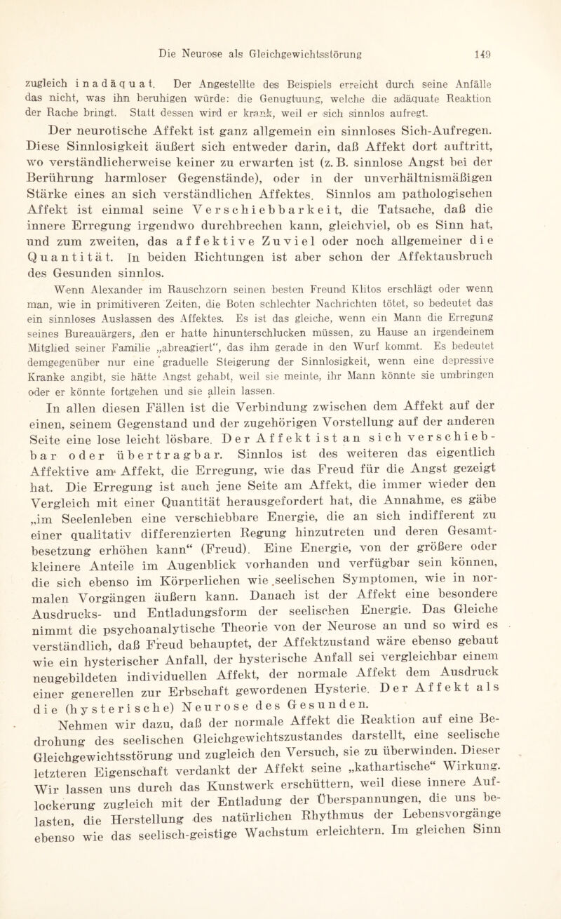 zugleich inadäquat. Der Angestellte des Beispiels erreicht durch seine Anfälle das nicht, was ihn beruhigen würde: die Genugtuung, welche die adäquate Reaktion der Rache bringt. Statt dessen wird er krank, weil er sich sinnlos aufregt. Der neurotische Affekt ist ganz allgemein ein sinnloses Sich-Aufregen. Diese Sinnlosigkeit äußert sich entweder darin, daß Affekt dort auf tritt, wo verständlicherweise keiner zu erwarten ist (z. B. sinnlose Angst hei der Berührung harmloser Gegenstände), oder in der unverhältnismäßigen Stärke eines an sich verständlichen Affektes. Sinnlos am pathologischen Affekt ist einmal seine Verschiehharkeit, die Tatsache, daß die innere Erregung irgendwo durchbrechen kann, gleichviel, oh es Sinn hat, und zum zweiten, das affektive Zuviel oder noch allgemeiner die Quantität, In beiden Richtungen ist aber schon der Affektausbruch des Gesunden sinnlos. Wenn Alexander im Rauschzorn seinen besten Freund Klitos erschlägt oder wenn, man, wie in primitiveren Zeiten, die Boten schlechter Nachrichten tötet, so bedeutet das ein sinnloses xAuslassen des Affektes, Es ist das gleiche, wenn ein Mann die Erregung seines Bureauärgers, den er hatte hinunterschlucken müssen, zu Hause an irgendeinem Mitglied seiner Familie „abreagiert“, das ihm gerade in den Wurf kommt. Es bedeutet demgegenüber nur eine graduelle Steigerung der Sinnlosigkeit, wenn eine depressive Kranke angibt, sie hätte Angst gehabt, weil sie meinte, ihr Mann könnte sie umbringen oder er könnte fortgehen und sie allein lassen. In allen diesen Fällen ist die Verbindung zwischen dem Affekt auf der einen, seinem Gegenstand und der zugehörigen Vorstellung auf der anderen Seite eine lose leicht lösbare. Der Affekt ist an sich verschieb¬ bar oder übertragbar. Sinnlos ist des weiteren das eigentlich Affektive anr Affekt, die Erregung, wie das Freud für die Angst gezeigt hat. Die Erregung ist auch jene Seite am Affekt, die immer wieder den Vergleich mit einer Quantität herausgefordert hat, die Annahme, es gäbe „im Seelenleben eine verschiebbare Energie, die an sich indifferent zu einer qualitativ differenzierten Regung hinzutreten und deren Gesamt¬ besetzung erhöhen kann“ (Freud). Eine Energie, von der größere oder kleinere Anteile im Augenblick vorhanden und verfügbar sein können, die sich ebenso im Körperlichen wie .seelischen Symptomen, wie in nor¬ malen Vorgängen äußern kann. Danach ist der Affekt eine besondere Ausdrucks- und Entladungsform der seelischen Energie. Das Gleiche nimmt die psychoanalytische Theorie von der Neurose an und so wird es verständlich, daß Freud behauptet, der Affektzustand wäre ebenso gebaut wie ein hysterischer Anfall, der hysterische Anfall sei vergleichbar einem neugebildeten individuellen Affekt, der normale Affekt dem Ausdiuck einer generellen zur Erbschaft gewordenen Hysterie. Der Affekt als die (hysterische) Neurose des Gesunden. Nehmen wir dazu, daß der normale Affekt die Reaktion auf eine Be¬ drohung des seelischen Gleichgewichtszustandes darstellt, eine seelische Gleichgewichtsstörung und zugleich den Versuch, sie zu überwinden. Dieser letzteren Eigenschaft verdankt der Affekt seine „kathartische“ Wirkung. Wir lassen uns durch das Kunstwerk erschüttern, weil diese innere Auf¬ lockerung zugleich mit der Entladung der Überspannungen, die uns be¬ lasten, die Herstellung des natürlichen Rhythmus der Lehensvorgänge ebenso wie das seelisch-geistige Wachstum erleichtern. Im gleichen Sinn