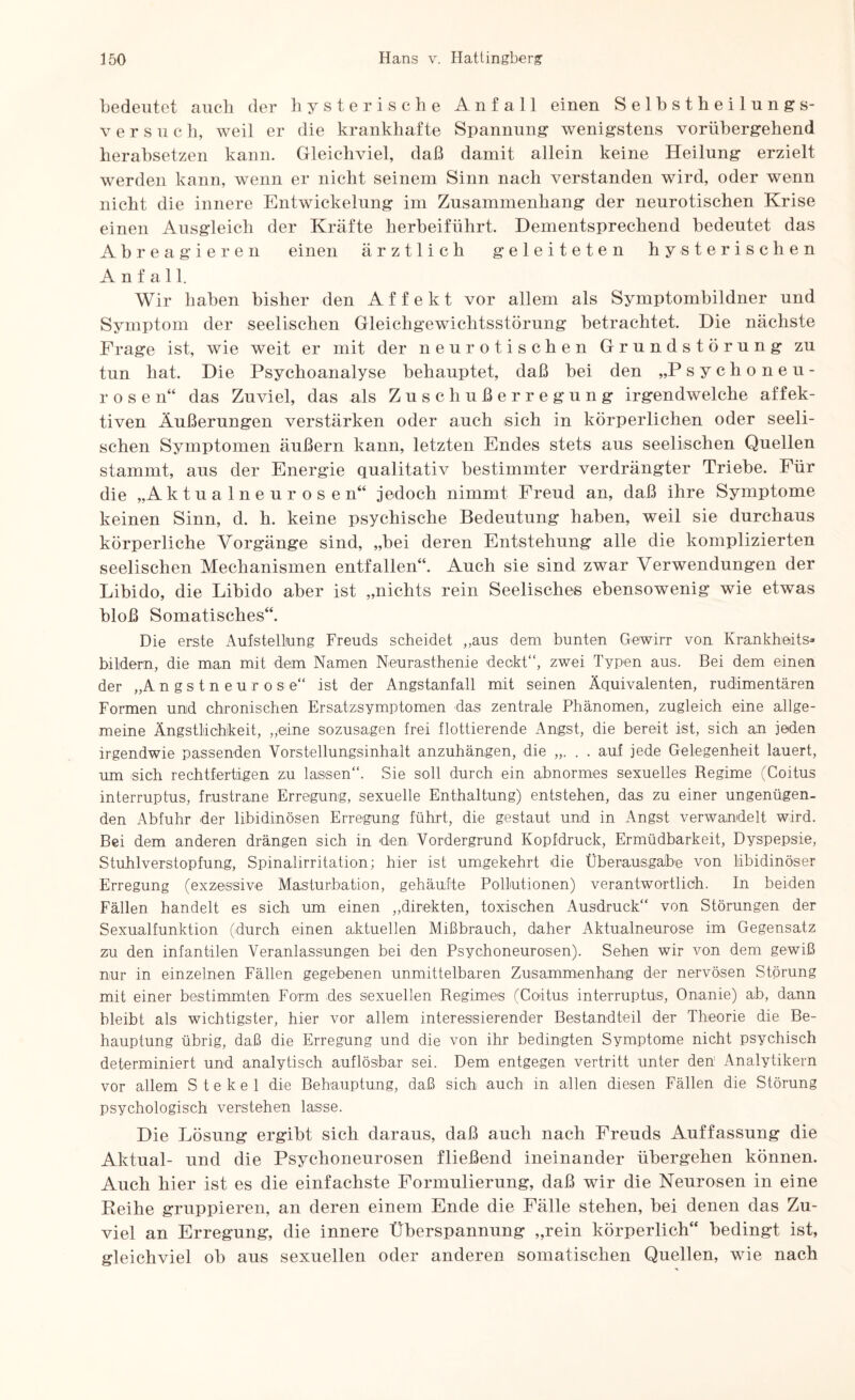bedeutet auch der hysterische Anfall einen Selbstheilungs¬ versuch, weil er die krankhafte Spannung wenigstens vorübergehend herabsetzen kann. Gleichviel, daß damit allein keine Heilung erzielt werden kann, wenn er nicht seinem Sinn nach verstanden wird, oder wenn nicht die innere Entwickelung im Zusammenhang der neurotischen Krise einen Ausgleich der Kräfte herbeiführt. Dementsprechend bedeutet das Abreagieren einen ärztlich geleiteten hysterischen Anfall. Wir haben bisher den Affekt vor allem als Symptombildner und Symptom der seelischen Gleichgewichtsstörung betrachtet. Die nächste Frage ist, wie weit er mit der neurotischen Grundstörung zu tun hat. Die Psychoanalyse behauptet, daß bei den „Psychoneu- rose n“ das Zuviel, das als Zuschußerregung irgendwelche affek¬ tiven Äußerungen verstärken oder auch sich in körperlichen oder seeli¬ schen Symptomen äußern kann, letzten Endes stets aus seelischen Quellen stammt, aus der Energie qualitativ bestimmter verdrängter Triebe. Für die „Aktualneurosen“ jedoch nimmt Freud an, daß ihre Symptome keinen Sinn, d. h. keine psychische Bedeutung haben, weil sie durchaus körperliche Vorgänge sind, „bei deren Entstehung alle die komplizierten seelischen Mechanismen entfallen“. Auch sie sind zwar Verwendungen der Libido, die Libido aber ist „nichts rein Seelisches ebensowenig wie etwas bloß Somatisches“. Die erste Aufstellung Freuds scheidet „aus dem bunten Gewirr von Krankhaits* bildern, die man mit dem Namen Neurasthenie deckt“, zwei Typen aus. Bei dem einen der „Angstneurose“ ist der Angstanfall mit seinen Äquivalenten, rudimentären Formen und chronischen Ersatzsymptomen das zentrale Phänomen, zugleich eine allge¬ meine Ängstlichkeit, „eine sozusagen frei flottierende Angst, die bereit ist, sich an jeden irgendwie passenden Vorstellungsinhalt anzuhängen, die . . auf jede Gelegenheit lauert, um sich rechtfertigen zu lassen“. Sie soll durch ein abnormes sexuelles Regime (Coitus interruptus, frustrane Erregung, sexuelle Enthaltung) entstehen, das zu einer ungenügen¬ den Abfuhr der libidinösen Erregung führt, die gestaut und in Angst verwandelt wird. Bei dem anderen drängen sich in den Vordergrund Kopfdruck, Ermüdbarkeit, Dyspepsie, Stuhlverstopfung, Spinalirritation; hier ist umgekehrt die Überausgäbe von libidinöser Erregung (exzessive Masturbation, gehäufte Pollutionen) verantwortlich. In beiden Fällen handelt es sich um einen „direkten, toxischen Ausdruck“ von Störungen der Sexualfunktion (durch einen aktuellen Mißbrauch, daher Aktualneurose im Gegensatz zu den infantilen Veranlassungen bei den Psychoneurosen). Sehen wir von dem gewiß nur in einzelnen Fällen gegebenen unmittelbaren Zusammenhang der nervösen Störung mit einer bestimmten Form des sexuellen Regimes (Coitus interruptus, Onanie) ab, dann bleibt als wichtigster, hier vor allem interessierender Bestandteil der Theorie die Be¬ hauptung übrig, daß die Erregung und die von ihr bedingten Symptome nicht psychisch determiniert und analytisch auflösbar sei. Dem entgegen vertritt unter den Analytikern vor allem S t e k e 1 die Behauptung, daß sich auch in allen diesen Fällen die Störung psychologisch verstehen lasse. Die Lösung ergibt sich daraus, daß auch nach Freuds Auffassung die Aktual- und die Psychoneurosen fließend ineinander übergehen können. Auch hier ist es die einfachste Formulierung, daß wir die Neurosen in eine Reihe gruppieren, an deren einem Ende die Fälle stehen, bei denen das Zu¬ viel an Erregung, die innere Überspannung „rein körperlich“ bedingt ist, gleichviel ob aus sexuellen oder anderen somatischen Quellen, wie nach