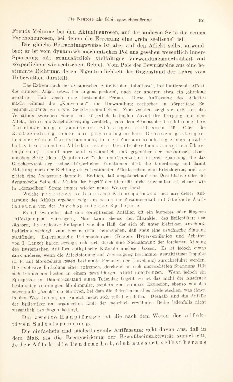 Freuds Meinung bei den Aktualneurosen, auf der anderen Seite die reinen Psychoneurosen, bei denen die Erregung eine „rein seelische“ ist. Die gleiche Betrachtungsweise ist aber auf den Affekt selbst anwend¬ bar; er ist vom dynamisch-mechanischen Pol aus gesehen wesentlich innere Spannung mit grundsätzlich vielfältiger Verwendungsmöglichkeit auf körperlichem wie seelischem Gebiet. Vom Pole des Bewußtseins aus eine be¬ stimmte Dichtung, deren Eigentümlichkeit der Gegenstand der Lehre vom Unbewußten darsteilt. Das Extrem nach der dynamischen Seite ist der „inhaltlose“, frei flottierende Affekt, die sinnlose Angst (etwa bei angina pectoris), nach der anderen etwa ein jahrelang genährter Haß gegen eine bestimmte Person. Diese Auffassung des Affektes macht einmal die „Konversion“, die Umwandlung seelischer in körperliche Er¬ regungsvorgänge zu etwas Selbstverständlichem. Zum zweiten zeigt sie, daß sich das Verhältnis zwischen einem rein körperlich bedingten Zuviel der Erregung und dem Affekt, den es als Zuschußerregung verstärkt, nach dem Schema der funktionellen Überlagerung organischer Störungen auffassen läßt. Oder: die Einbeziehung einer aus physiologischen Gründen gesteiger¬ ten nervösen Überspannung in den Zusammenhang eines1 quali¬ tativ bestimmten Affekts ist das Urbild der funktionellen Über¬ lagerung. Damit aber wird verständlich, daß gegenüber der mechanisch dyna¬ mischen Seite (dem „Quantitativen“) der undifferenzierten inneren Spannung, die das Gleichgewicht der seelisch-körperlichen Funktionen stört, die Einordnung und damit Ableitung nach der Richtung eines bestimmten Affekts schon eine Erleichterung und zu¬ gleich eine Anpassung darstellt. Endlich, daß umgekehrt auf das Quantitative oder die dynamische Seite des Affekts der Begriff der Identität nicht anwendbar ist, ebenso wie in „demselben“ Strom immer wieder neues Wasser fließt. Welche praktisch bedeutsame Konsequenzen sich aus dieser Auf= fassung des Affekts ergeben, zeigt am besten ihr Zusammenhalt mit Stekels Auf¬ fassung von der Psychogenie der Epilepsie. Es ist zweifellos, daß den epileptischen Anfällen oft ein kürzeres oder längeres „Affektpumpen“ vorausgeht. Man kann ebenso den Charakter des Epileptikers den Jähzorn, die explosive Heftigkeit wie den Haß, der sich oft unter klebrigem Anschlu߬ bedürfnis verbirgt, zum Beweis dafür heranziehen, daß stets eine psychische Stauung stattfindet. Experimentelle Untersuchungen (Försters Hyperventilation und Arbeiten von I. Lange) haben gezeigt, daß sich durch eine Nachahmung der forcierten Atmung des hysterischen Anfalles epileptische Krämpfe auslösen lassen. Es ist jedoch etwas ganz anderes, wenn die Affektstauung auf Verdrängung bestimmter gewalttätiger Impulse (z. B. auf Mordgelüste gegen bestimmte Personen der Umgebung) zurückgeführt werden. Die explosive Entladung einer extremen, gleichviel an sich ungerichteten Spannung läßt sich freilich am besten in einem gewalttätigen Affekt unterbringen. Wenn jedoch ein Epileptiker im Dämmerzustand einen Totschlag begeht, so ist das nicht der Ausdruck bestimmter verdrängter Mordimpulse, sondern eine sinnlose Explosion, ebenso wie das sogenannte „Amok“ der Malayen, bei dem die Betroffenen alles niederstechen, was ihnen in den Weg kommt, um zuletzt meist sich selbst zu töten. Deshalb sind die Anfälle der Epileptiker am organischen Ende der mehrfach erwähnten Reihe jedenfalls nicht wesentlich psychogen bedingt. Die zweite Hau ptf rag-e ist die nach dem Wesen der affek¬ tiven Selbstspannung. Die einfachste und nächstliegende Auffassung geht davon aus, daß in dem Maß, als die Bremswirkung der Bewußtseinsaktivität zurücktritt, jeder Affekt die Tendenz hat, sich aus sich selbst heraus