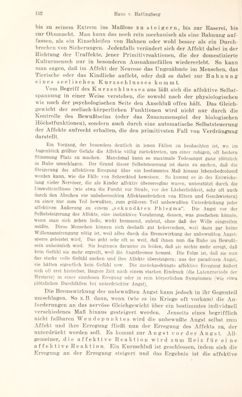 bis zu seinem Extrem ins Maßlose zu steigern, bis zur Raserei, bis zur Ohnmacht. Man kann das noch rein mechanisch als eine Bahnung auf¬ fassen, als ein Einschleifen von Bahnen oder wohl besser als ein Durch¬ brechen von Sicherungen. Jedenfalls verändert sich der Affekt dabei in der Richtung der Uraffekte, jener Primitivreaktionen, die der domestizierte Kulturmensch nur in besonderen Ausnahmefällen wiedererlebt. So kann man sagen, daß im Affekt der Neurose das Ungezähmte im Menschen, das Tierische oder das Kindliche auflebt, oder daß es dabei zur Bahnung eines seelischen Kurzschlusses kommt. Vom Begriff des Kurzschlusses aus läßt sich die affektive Selbst¬ spannung in einer Weise verstehen, die sowohl nach der physiologischen wie nach der psychologischen Seite den Anschluß offen hält. Das Gleich¬ gewicht der seelisch-körperlichen Funktionen wird nicht nur durch die Kontrolle des Bewußtseins (oder das Zusammenspiel der biologischen Höchstfunktionen), sondern auch durch eine automatische Selbststeuerung der Affekte aufrecht erhalten, die den primitivsten Fall von Verdrängung darstellt. Ein Vorgang, der besonders deutlich in jenen Fällen zu beobachten ist, wo im Augenblick größter Gefahr die Affekte völlig zurücktreten, um einer ruhigen, oft heitern Stimmung Platz zu machen. Manchmal kann so maximale Todesangst ganz plötzlich in Ruhe Umschlägen. Der Grund dieser Selbststeuerung ist dianin zu suchen, daß die Steigerung der affektiven Erregung über ein bestimmtes Maß hinaus lebensbedrohend werden kann, wie die Fälle von Schrecktod beweisen. So kommt es in der Entwicke¬ lung vieler Nervöser, die als Kinder affektiv übererregbar waren, unterstützt durch die Umwelteinflüsse (wie etwa die Furcht vor Strafe, vor der Lächerlichkeit, sehr oft auch durch den Abscheu vor unbeherrschten Affektausbrüchen von Eltern und Geschwistern) zu einer nur zum Teil bewußten, zum größeren Teil unbewußten Unterdrückung jeder affektiven Äußerung zu einem „sekundären Phlegma“. Die Angst vor der Selbststeigerung des Affekts:, eine instinktive Vorahnung, dessen, was geschehen könnte, wenn man sich gehen ließe, wirkt bremsend, zuletzt, ohne daß der Wille eingreifen müßte. Diese Menschen können sich deshalb gut beherrschen, weil dazu gar keine Willensanstrengung nötig ist, weil alles durch die Bremswirkung der unbewußten Angst¬ sperre geleistet wird. Das geht sehr oft so weit, daß ihnen nun die Ruhe im Bewußt¬ sein unheimlich wird. Sie beginnen darunter zu leiden, daß sic nichts mehr erregt, daß kein Gefühl sie mehr ergreift, weil die Angstbremse hemmt. -Die Folge ist, daß sie nun das starke volle Gefühl suchen und ihre Affekte übersteigern; aus der paradoxen Angst, sie hätten eigentlich kein Gefühl usw. Die zurückgedrängte affektive Erregung äußert sich oft erst hinterher, längere Zeit nach einem starken Eindruck (die Latenzperiode der Hysterie) in einer sinnlosen Erregung oder in rein körperlichen Symptomen (wie etwa plötzlichen Durchfällen bei unterdrückter Angst). Die Bremswirkung* der unbewußten Ang*st kann jedoch in ihr Gegenteil Umschlägen. So z. B. dann, wenn (wie es im Kriege oft vorkam) die An¬ forderungen an das nervöse Gleichgewicht über ein bestimmtes individuell verschiedenes Maß hinaus gesteigert werden. Jenseits eines begrifflich nicht faßbaren Wendepunktes wird die unbewußte Angst selbst zum Affekt und ihre Erregung fließt nun der Erregung des Affekts zu, der unterdrückt werden soll. Es kommt zur Angst vor der Angst. All¬ gemeiner, die affektive Reaktion wird zum Reiz für eine affektive Reaktion. Ein Kurzschluß ist geschlossen, indem sich die Erregung an der Erregung steigert und das Ergebnis ist die affektive