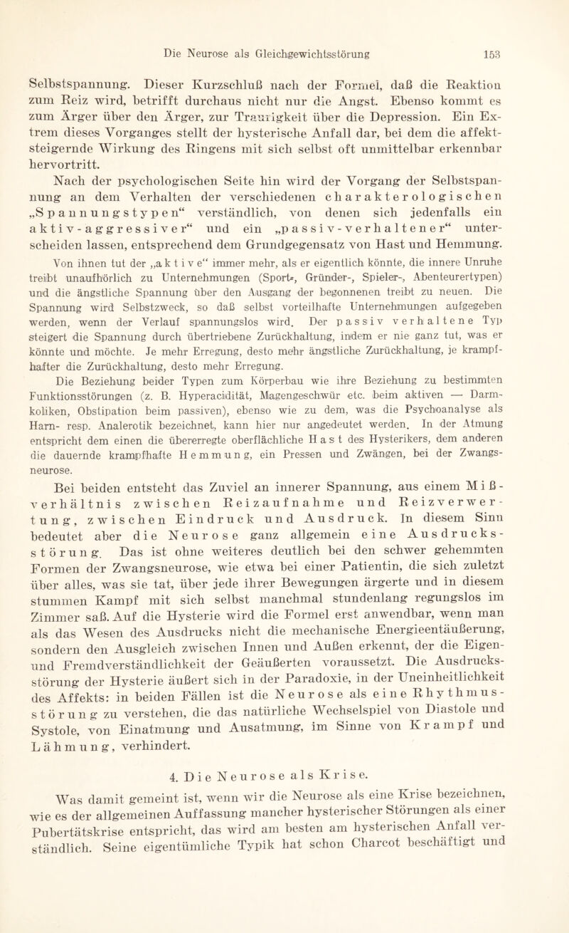 Selbstspannung. Dieser Kurzschluß nach der Formel, daß die Reaktion zum Reiz wird, hetrifft durchaus nicht nur die Angst. Ebenso kommt es zum Ärger über den Ärger, zur Traurigkeit über die Depression. Ein Ex¬ trem dieses Vorganges stellt der hysterische Anfall dar, bei dem die affekt¬ steigernde Wirkung des Ringens mit sich selbst oft unmittelbar erkennbar hervortritt. Nach der psychologischen Seite hin wird der Vorgang der Selbstspan¬ nung an dem Verhalten der verschiedenen charakterologischen „Spannungstypen“ verständlich, von denen sich jedenfalls ein aktiv-aggressiver“ und ein „passiv-verhaltener“ unter¬ scheiden lassen, entsprechend dem Grundgegensatz von Hast und Hemmung. Von ihnen tut der „ak t i v e“ immer mehr, als er eigentlich könnte, die innere Unruhe treibt unaufhörlich zu Unternehmungen (Sport*, Gründer-, Spieler-, Abenteurertypen) und die ängstliche Spannung über den Ausgang der begonnenen treibt zu neuen. Die Spannung wird Selbstzweck, so daß selbst vorteilhafte Unternehmungen aufgegeben werden, wenn der Verlauf spannungslos wird. Der passiv verhaltene Typ steigert die Spannung durch übertriebene Zurückhaltung, indem er nie ganz tut, was er könnte und möchte. Je mehr Erregung, desto mehr ängstliche Zurückhaltung, ie krampf¬ hafter die Zurückhaltung, desto mehr Erregung. Die Beziehung beider Typen zum Körperbau wie ihre Beziehung zu bestimmten Funktionsstörungen (z. B. Hyperacidität, Magengeschwür etc. beim aktiven — Darm¬ koliken, Obstipation beim passiven), ebenso wie zu dem, was die Psychoanalyse als Harn- resp. Analerotik bezeichnet, kann hier nur angedeutet werden. In der Atmung entspricht dem einen die übererregte oberflächliche Hast des Hysterikers, dem anderen die dauernde krampfhafte Hemmung, ein Pressen und Zwängen, bei der Zwangs¬ neurose. Bei beiden entsteht das Zuviel an innerer Spannung:, ans einem Mi߬ verhältnis zwischen Reizaufnahme und Reizverwer¬ tung:, zwischen Eindruck und Ausdruck. In diesem Sinn bedeutet aber die Neurose ganz allgemein eine Ausdrucks¬ störung. Das ist ohne weiteres deutlich bei den schwer gehemmten Formen der Zwangsneurose, wie etwa bei einer Patientin, die sich zuletzt über alles, was sie tat, über jede ihrer Bewegungen ärgerte und in diesem stummen Kampf mit sich selbst manchmal stundenlang regungslos im Zimmer saß. Auf die Hysterie wird die Formel erst anwendbar, wenn man als das Wesen des Ausdrucks nicht die mechanische Energieentäußerung, sondern den AusgTeich zwischen Innen und Außen erkennt, der die Eigen und Fremdverständlichkeit der Geäußerten voraussetzt. Die Ausdrucks¬ störung der Hysterie äußert sich in der Paradoxie, in der Uneinheitlichkeit des Affekts: in beiden Fällen ist die Neurose als eine Rhythmus- Störung zu verstehen, die das natürliche Wechselspiel von Diastole und Systole, von Einatmung und Ausatmung, im Sinne von Krampf und Lähmung, verhindert. 4. Die Neurose als Krise. Was damit gemeint ist, wenn wir die Neurose als eine Krise bezeichnen, wie es der allgemeinen Auffassung mancher hysterischer Störungen als einer Pubertätskrise entspricht, das wird am besten am hysterischen Anfall ver¬ ständlich. Seine eigentümliche Typik hat schon Charcot beschäftigt und