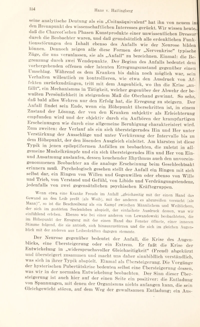 seine analytische Deutung- als ein „Coitusäquivalent“ hat ihn von neuem in den Brennpunkt des wissenschaftlichen Interesses gerückt. Wir wissen heute, daß die Charcot sehen Phasen Kunstprodukte einer unwissentlichen Dressur duich die Beobachtei waren, und daß grundsätzlich alle erdenklichen Funk¬ tionsstörungen den Inhalt ebenso des Anfalls wie der Neurose bilden können. Dennoch zeigen alle diese Formen der „Nervenkrise“ typische Züge, die uns veranlassen, sie als „Anfall“ zu bezeichnen. Einmal: die Be¬ grenzung durch zwei Wendepunkte. Der Beginn des Anfalls bedeutet dem a orliergehenden offenen oder latenten Erregungszustand gegenüber einen Umschlag. Während es dem Kranken bis dahin noch möglich war, sein Verhalten willentlich zu kontrollieren, wie etwa den Ausdruck von Af¬ fekten zurückzudrängen, tritt mit dem Augenblick, wo ihn die Krise „an- fällt , ein Mechanismus in Tätigkeit, welcher gegenüber der Abwehr der be¬ wußten Persönlichkeit in steigendem Maß die Oberhand gewinnt. So sehr, daß bald alles Wehren nur den Erfolg hat, die Erregung zu steigern. Der Anfall findet sein Ende, wenn ein Höhepunkt überschritten ist, in einem Zustand der Lösung, der von den Kranken subjektiv als Erleichterung empfunden Avird und der objektiv durch ein Aufhören der krampfartigen Erscheinungen wie durch eine allgemeine Beruhigung charakterisiert wird. Zum zweiten: der Verlauf als ein sich übersteigerndes Hin und Her unter Vei stäi kung der Ausschläge und unter Verkürzung der Intervalle bis zu dem Höhepunkt, der den lösenden Ausgleich einleitet. Am klarsten ist diese Typik in jenen epileptiformen Anfällen zu beobachten, die zuletzt in all¬ gemeine Muskelkrämpfe und ein sich übersteigerndes Hin und Her von Ein- und Ausatmung auslaufen, dessen keuchender Rhythmus auch den unvorein¬ genommenen Beobachter an die analoge Erscheinung beim Geschlechtsakt erinnern muß. Psychologisch gesehen stellt der Anfall ein Ringen mit sich selbst dar, ein Ringen von Willen und Gegenwillen oder ebenso von Wille und Trieb, von Verstand und Gefühl, von Libido und Verdrängungstendenz, jedenfalls von zwei gegensätzlichen psychischen Kräftegruppen. Wenn etwa eine Kranke Freuds i:m Anfall „.gleichzeitig mit der einen Hand das Gewand an den Leih preßt (als Weib), mit der anderen es abzureißen versucht (als Mann)“, so ist die Beschreibung als ein Kampf zwischen Männlichem und Weiblichem der sich im gestörten Seelenleben abspielt, der einfachste Ausdruck dessen, was wir emfuhlend erleben. Ebenso wie bei einer anderen von Lewandowski beobachteten, die im Höhepunkt der Erregung mit der einen Hand das Fenster öffnete, einer inneren Stimme folgend, die sie an trieb, sich hinauszustürzen und die sich im gleichen Augen» blick mit der anderen aus Leibeskräften dagegen stemmte. Der Neurose gegenüber bedeutet der Anfall, die Krise des Augen¬ blicks, eine Übersteigerung oder ein Extrem. Er faßt die Krise der Entwickelung in „widerspruchsvoller Gleichzeitigkeit“ (Freud) abgekürzt und übeisteigert zusammen und macht uns daher sinnbildlich verständlich, was sich in ihrer Typik abspielt. Einmal als Übersteigerung. Die Vorgänge der hysterischen Pubertätskrise bedeuten selbst eine Übersteigerung dessen, was Avir in der normalen Entwickelung beobachten. Der Sinn dieser Über¬ steigerung ist auch hier auf der einen Seite ein positiver: die Entladung von Spannungen, mit denen der Organismus nichts anfangen kann, die sein Gleichgewicht stören, auf dem Weg der gewaltsamen Entladung; ein Aus-