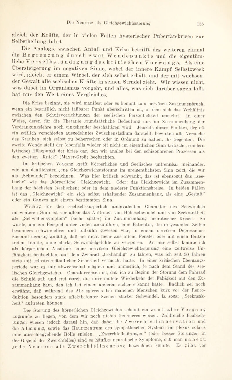 gleich der Kräfte, der in vielen Fällen hysterischer Pubertätskrisen zur Selhstheilung führt. Die Analogie zwischen Anfall und Krise betrifft des weiteren einmal die Begrenzung durch zwei Wendepunkte und die eigentüm¬ liche V erselbständigung deskritischenV organgs. Als eine Übersteigerung im negativen Sinne, wobei der innere Kampf Selbstzweck wird, gleicht er einem Wirbel, der sich seihst erhält, und der mit wachsen¬ der Gewalt alle seelischen Kräfte in seinen Strudel zieht. Wir wissen nicht, was dabei im Organismus vorgeht, und alles, was sich darüber sagen läßt, hat nur den Wert eines Vergleiches. Die Krise beginnt, sie wird manifest oder es kommt zum nervösen Zusammenbruch, wenn ein begrifflich nicht faßbarer Punkt überschritten ist, in idem sich das Verhältnis zwischen den Schutzvorrichtungen der seelischen Persönlichkeit umkehrt In einer Weise, deren für die Therapie grundsätzliche Bedeutung uns im Zusammenhang der Verdrängungslehre noch eingehender beschäftigen wird. Jenseits dieses Punktes, der oft ein zeitlich verschieden ausgedehntes Zwischenstadium darstellt, bewirken alle Versuche des Kranken, sich selbst zu beherrschen oder in Ordnung zu halten, ihr Gegenteil. Die zweite Wende stellt der (ebenfalls wieder oft nicht im eigentlichen Sinn kritische, sondern lytische) Höhepunkt der Krise dar, den wir analog bei den schizophrenen Prozessen als den zweiten „Knick“ (Mayer-Groß) beobachten. Im kritischen Vorgang greift Körperliches und Seelisches untrennbar ineinander, wie am deutlichsten jene Gleichgewichststörung im ureigentlichsten Sinn zeigt, die wir als „Schwindel“ bezeichnen. Was hier kritisch schwankt, das ist ebensogut das „see¬ lische“ wie das „körperliche“ Gleichgewicht. Oder: das Gleichgewicht im Zusammen¬ hang der höchsten (seelischen) oder in dem niederer Funktionskreise. In beiden Fällen ist das „Gleichgewicht“ ein sich selbst erhaltender Zusammenhang, als eine „Gestalt“ oder ein Ganzes mit einem bestimmten Sinn. Wichtig für den seelisch-körperlich ambivalenten Charakter des Schwindels im weiteren Sinn ist vor allem das Auftreten von Höheschwindel und von Seekrankheit als „Schwellensymptom“ (siehe später) im Zusammenhang neurotischer Krisen. So wurde, um ein Beispiel unter vielen anzuführen, eine Patientin, die in gesunden Zeiten besonders schwindelfrei und tollkühn gewesen war, in einem nervösen Depressions¬ zustand derartig anfällig, daß sie nicht mehr ans offene Fenster oder auf einen Balkon treten konnte, ohne starke Schwindelgefühle zu verspüren. An mir selbst konnte ich als körperlichen Ausdruck einer nervösen Gleichgewichtsstörung eine zeitweise Un¬ fähigkeit beobachten, auf dem Zweirad „freihändig“ zu fahren, was ich seit 30 Jahren stets mit selbstverständlicher Sicherheit vermocht hatte. In einer kritischen Übergangs¬ periode war es mir abwechselnd möglich und unmöglich, je nach dem Stand des see= lischen Gleichgewichts. Charakterisisch ist, daß ich zu Beginn der Störung dem Fahrrad die Schuld gab und erst durch die unvermutete Wiederkehr der Fähigkeit auf den Zu¬ sammenhang kam, den ich bei einem anderen sicher erkannt hätte. Endlich sei noch erwähnt, daß während des Abreagierens bei manchen Menschen kurz vor der Repro- duktion besonders stark affektbetonter Szenen starker Schwindel, ja sogar „Seekrank¬ heit“ auftreten können. Der Störung des körperlichen Gleichgewichts scheint ein zentraler Vorgang zugrunde zu liegen, von dem wir noch nichts Genaueres wissen. Zahlreiche Beobach¬ tungen wiesen jedoch darauf hin, daß dabei die Zwerchfellinnervation und die Atmung, sowie das Hauptzentrum des sympathischen Systems im plexus solaris eine ausschlaggebende Rolle spielen. „Zwerchfellstörungen“ (oder besser Störungen in der Gegend des Zwerchfelles) sind so häufige neurotische Symptome, daß man nahezu jede Neurose als Zwerchfellneurose bezeichnen könnte. Es gibt vor