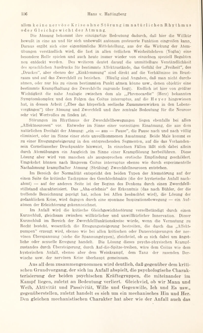 allem keine nervöse Krise ohne Störung im natürlichen Rhythmus oder Gleichgewicht der Atmung. Die Atmung bekommt ihre einzigartige Bedeutung dadurch, daß hier die Willkür bewußt in eine an und für sich unbewußt autonom gesteuerte Funktion einigreifen kann. Daraus ergibt sich eine eigentümliche Mittelstellung, aus der die Wirkung der Atem¬ übungen verständlich wird, die fast in allen östlichen Weisheitslehren (Yoigha) eine besondere Rolle spielen und auch heute immer wieder von einzelnen speziell Begabten neu entdeckt werden. Des weiteren deutet darauf die unmittelbare Verständlichkeit des sprachlichen Ausdrucks für bestimmte Affektzustände, das Gefühl der „Freiheit“, des „Druckes“, aber ebenso der „Einklemmung“ sind direkt auf die Verhältnisse im Brust¬ raum und auf das Zwerchfell zu beziehen. (Fläufig sind Angaben, daß man nicht durch* atmen, oder nur bis zu einem bestimmten Punkt atmen könne usw., denen objektiv eine bestimmte Krampfhaltung des Zwerchfells zugrunde liegt). Endlich ist hier von größter Wichtigkeit die nahe Analogie zwischen dem als „,Phrenokardie“ (Herz) bekannten Symptomkomplex und den Folgen des Coitus interruptus, auf die Hey er hingewiesen hat, in dessen Arbeit („Über das körperlich seelische Zusammenwirken in den Lebens¬ vorgängen“) über Atmung und Zwerchfell und ihre zentrale Bedeutung für die Neurose sehr viel Wertvolles zu finden ist. Störungen im Rhythmus der Zwerchfellbewegungen liegen ebenfalls bei allen „Affektneurosen“ vor. Entweder im Sinne einer vorzeitigen Einatmung, die aus dem natürlichen Dreitakt der Atmung: „ein — aus — Pause“, die Pause nach und nach völlig eliminiert, oder im Sinne einer stets unvollkommenen Ausatmung. Beide Male kommt es zu einer Erregungssteigerung in den entsprechenden Segmenten, auf die das Vorhanden¬ sein Corneliusscher Druckpunkte hiinweist. In einzelnen Fällen läßt sich dabei allein durch Atemübungen ein Ausgleich im Sinne einer Krampflösung herbeiführen. Diese Lösung aber wird von manchen als ausgesprochen erotische Empfindung geschildert. Umgekehrt können nach längerem Coitus interruptus ebenso wie durch experimentelle Nachahmung krampfhafter Atmung (Strübing) Zwerchfellneurosen entstehen. Im Bereich der Normalität entspricht den beiden Typen der Atemstörung auf der einen Seite die kritische Tachypnoe des Geschlechtsakts (die der hysterische Anfall nach¬ ahmt) — auf der anderen Seite ist der Beginn des Denkens durch einen Zwerchfell¬ stillstand charakterisiert. Das „Aha-erlebnis“ der Erkenntnis (das nach Bühler, der die treffende Bezeichnung geprägt hat, schon bei Affen beobachtet wird), die Lösung der gedanklichen Krise, wird dagegen durch eine spontane Inspirationsbewegung — ein Auf¬ atmen der Erleichterung gekennzeichnet. Im Anfall wird die kritische Gleichgewichtsstörung verselbständigt durch einen Kurzschluß, gleichsam zwischen willkürlicher und unwillkürlicher Innervation. Dieser Kurzschluß im Bereich der Zwerchfellfunktionskreise würde, wenn die Vermutung zu Recht besteht, wesentlich die Erregungssteigerung bestreiten, die durch das „Affekt* pumpen“ erzeugt wird, ebenso wie bei allen kritischen oder Dauersteigerungen der ner¬ vösen Überspannung (siehe die Spannungstypen), gleichviel, ob es sich dabei um ängst¬ liche oder sexuelle Erregung handelt. Die Lösung dieses psycho-physischen Krampf¬ zustandes durch Übersteigerung, durch Auf-die-Spitze-treiben, wäre dem Coitus wie dem hysterischen Anfall, ebenso aber dem Weinkrampf, dem Tanz der rasenden Der¬ wische usw. der nervösen Krise überhaupt gemeinsam. Aus all dem zusammengenommen wird deutlich, daß gegenüber dem kriti¬ schen Grundvorgang, der sich im Anfall ahspielt, die psychologische Charak¬ terisierung der beiden psychischen Kräftegruppen, die miteinander im Kampf liegen, zuletzt an Bedeutung verliert. Gleichviel, ob wir Mann und Weib, Aktivität und Passivität, Wille und Gegenwille, Ich und Es usw., gegenubersteilen, zuletzt handelt es sich um ein mechanisches Hin und Her. Den gleichen mechanistischen Charakter hat aber wie der Anfall auch das