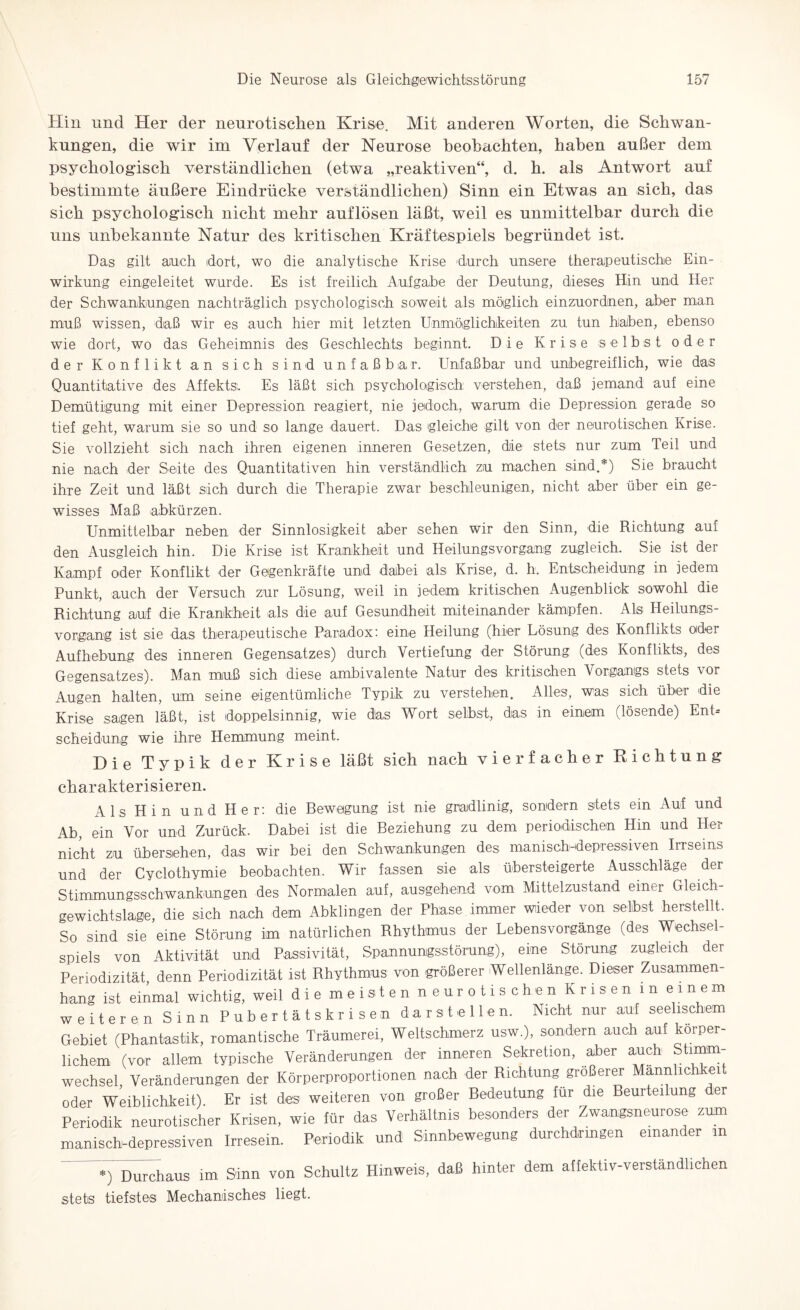 Hin und Her der neurotischen Krise. Mit anderen Worten, die Schwan¬ kungen, die wir im Verlauf der Neurose beobachten, haben außer dem psychologisch verständlichen (etwa „reaktiven“, d. h. als Antwort auf bestimmte äußere Eindrücke verständlichen) Sinn ein Etwas an sich, das sich psychologisch nicht mehr auflösen läßt, weil es unmittelbar durch die uns unbekannte Natur des kritischen Kräftespiels begründet ist. Das gilt auch dort, wo die analytische Krise durch unsere therapeutische Ein¬ wirkung eingeleitet wurde. Es ist freilich Aufgabe der Deutung, dieses Hin und Her der Schwankungen nachträglich psychologisch soweit als möglich einzuordnen, aber man muß wissen, daß wir es auch hier mit letzten Unmöglichkeiten zu tun haben, ebenso wie dort, wo das Geheimnis des Geschlechts beginnt. Die Krise selbst oder der Konflikt an sich sind unfaßbar. Unfaßbar und unbegreiflich, wie das Quantitative des Affekts. Es läßt sich psychologisch verstehen, daß jemand auf eine Demütigung mit einer Depression reagiert, nie jedoch, warum die Depression gerade so tief geht, warum sie so und so lange dauert. Das gleiche gilt von der neurotischen Krise. Sie vollzieht sich nach ihren eigenen inneren Gesetzen, die stets nur zum Teil und nie nach der Seite des Quantitativen hin verständlich zu machen sind.*) Sie braucht ihre Zeit und läßt sich durch die Therapie zwar beschleunigen, nicht aber über ein ge¬ wisses Maß abkürzen. Unmittelbar neben der Sinnlosigkeit aber sehen wir den Sinn, die Richtung auf den Ausgleich hin. Die Krise ist Krankheit und Heilungsvorgang zugleich. Sie ist der Kampf oder Konflikt der Gegenkräfte und dabei als Krise, d. h. Entscheidung in jedem Punkt, auch der Versuch zur Lösung, weil in jedem kritischen Augenblick sowohl die Richtung auf die Krankheit als die auf Gesundheit miteinander kämpfen. Als Heilungs¬ vorgang ist sie das therapeutische Paradox: eine Heilung (hier Lösung des Konflikts oder Aufhebung des inneren Gegensatzes) durch Vertiefung der Störung (des Konflikts, des Gegensatzes). Man muß sich diese ambivalente Natur des kritischen Vorgangs stets vor Augen halten, um seine eigentümliche Typik zu verstehen. Alles, was sich über die Krise sagen läßt, ist doppelsinnig, wie das Wort selbst, das in einem (lösende) Ent¬ scheidung wie ihre Hemmung meint. Hie Typik der Krise läßt sich nach vierfacher Richtung charakterisieren. Als Hin und Her: die Bewegung ist nie gradlinig, sondern stets ein Auf und Ab, ein Vor und Zurück. Dabei ist die Beziehung zu dem periodischen Hin und Her nicht zu übersehen, das wir bei den Schwankungen des manisch-depressiven Irrseins und der Cyclothymie beobachten. Wir fassen sie als übersteigerte Ausschläge der Stimmungsschwankungen des Normalen auf, ausgehend vom Mittelzustand einer Gleich¬ gewichtslage, die sich nach dem Abklingen der Phase immer wieder von selbst herstellt. So sind sie eine Störung im natürlichen Rhythmus der Lebensvorgänge (des Wechsel¬ spiels von Aktivität und Passivität, Spannungsstörung), eine Störung zugleich der Periodizität, denn Periodizität ist Rhythmus von größerer Wellenlänge. Dieser Zusammen¬ hang ist einmal wichtig, weil die meisten neurotischen Krisen m einem weiteren Sinn Pubertätskrisen darstellen. Nicht nur auf seelischem Gebiet (Phantastik, romantische Träumerei, Weltschmerz usw.), sondern auch auf körper¬ lichem (vor allem typische Veränderungen der inneren Sekretion, aber auch Stimm¬ wechsel, Veränderungen der Körperproportionen nach der Richtung größerer Männlichkeit oder Weiblichkeit). Er ist des weiteren von großer Bedeutung für die Beurteilung der Periodik neurotischer Krisen, wie für das Verhältnis besonders der Zwangsneurose zum manisch-depressiven Irresein. Periodik und Sinnbewegung durchdrmgen einander m *) Durchaus im Sinn von Schultz Hinweis, daß hinter dem affektiv-verständlichen stets tiefstes Mechanisches liegt.