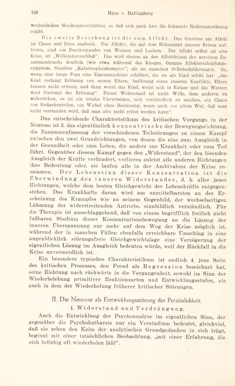 wechselndem Mischungsverhältnis, so daß sich auch hier die bekannte Reihenanordnung ergibt. Die zweite Beziehung ist die zum Affekt. Das Sinnlose am Affekt ist Chaos und Krise zugleich. Die Affekte, die auf dem Höhepunkt innerer Krisen auf- treten, sind ein Durcheinander von Weinen und Lachen. Der Affekt selbst ist eine Krise, ist „Willenskurzschluß“. Das wird ebenso an den Afifektkrisen des nervösen Zu¬ sammenbruchs deutlich (wie etwa während des Krieges, Gaupps Affekterschöpfungs¬ symptom, Stierlins „Katastrophenkomplex“) als an manchen Selbstschilderungen. So, wenn eine junge Frau eine Eigensinnskrise schildert, die sie als Kind erlebt hat: „das Kind verlangt Erlösung von seinen Eltern, Auflösung eines inneren Konflikts, Eltern können nicht erlösen, und dann weint das Kind, weint sich in Extase und das Weinen wird Surrogat der Erlösung“. Dieser Widerstand ist nicht Wille, dem anderen zu widerstehen, es ist ein totales Unvermögen, sich verständlich zu machen, ein Chaos von Gedankenteilen, ein Wirbel ohne Besinnung, wenn auch vor allem Wut, daß man nicht verstanden wird, daß man also nicht erlöst werden kann“. Das entscheidende Charakteristikum des kritischen Vorgangs in der Neurose ist 3. das eigentümlich konzentrische der Bewegungsrichtung, die Zusammenfassung der verschiedenen Teilstörungen zu einem Kampf zwischen den zwei Grundrichtungen, von denen die eine zum Ausgleich io der Gesundheit oder zum Lehen, die andere zur Krankheit oder zum Tod führt. Gegenüber diesem Kampf gegen den „Widerstand“, der den lösenden Ausgleich der Kräfte verhindert, verlieren zuletzt alle anderen Dichtungen ihre Bedeutung oder, sie laufen alle in der Ambivalenz der Krise zu¬ sammen. Der Lehenssinn dieser Konzentration ist die Überwindung des inneren Widerstandes, d. h. aller jener Richtungen, welche dem besten Gleichgewicht der Lebenskräfte entgegen¬ stehen. Das Krankhafte daran wird am unmittelbarsten an der Er¬ scheinung des Krampfes wie an seinem Gegenbild, der wechselseitigen Lähmung der widerstreitenden Antriebe, sinnbildlich verständlich. Für die Therapie ist ausschlaggebend, daß von einem begrifflich freilich nicht faßbaren Stadium dieser Konzentrationsbewegung an die Lösung der inneren Überspannung nur mehr auf dem Weg der Krise möglich ist, während der in manchen Fällen ebenfalls erreichbare Umschlag in eine augenblicklich störungsfreie Gleichgewichtslage eine Verzögerung der eigentlichen Lösung im Ausgleich bedeuten würde, weil der Rückfall in die Krise unvermeidlich ist. Ein besonders typisches Charakteristikum ist endlich 4. jene Seite des kritischen Prozesses, den Freud als Regression bezeichnet hat, seine Richtung nach rückwärts in die Vergangenheit, sowohl im Sinn der Wiederbelebung primitiver Reaktionsarten und Entwicklungsstufen, als auch in dem der Wiederholung früherer kritischer Störungen. II. D ie Neurose als Entwicklungsstörung der Persönlichkeit. 1. Widerstand und Verdrängung. Auch die Entwicklung der Psychoanalyse im eigentlichen Sinn, der gegenüber die Psychokatharsis nur ein Vorstadium bedeutet, gleichviel, daß sie schon den Keim der analytischen Grundgedanken in sich trägt, beginnt mit einer tatsächlichen Beobachtung, „mit einer Erfahrung, die sich beliebig oft wiederholen läßt“.