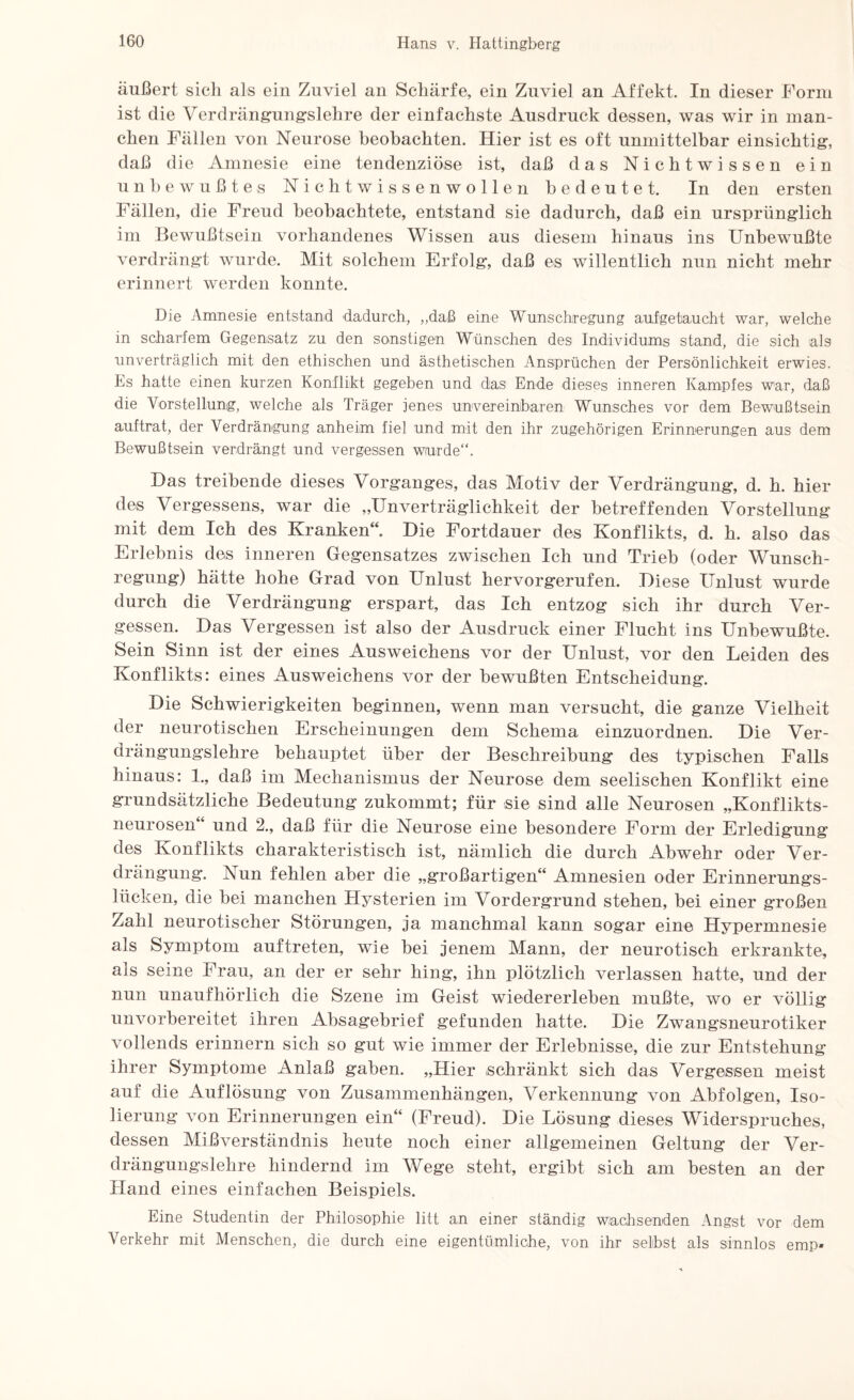 äußert sich als ein Zuviel an Schärfe, ein Zuviel an Affekt. In dieser Form ist die Verdrängungslehre der einfachste Ausdruck dessen, was wir in man¬ chen Fällen von Neurose beobachten. Hier ist es oft unmittelbar einsichtig:, daß die Amnesie eine tendenziöse ist, daß das Nichtwissen ein unbewußtes Nichtwissenwollen bedeutet. In den ersten Fällen, die Freud beobachtete, entstand sie dadurch, daß ein ursprünglich im Bewußtsein vorhandenes Wissen aus diesem hinaus ins Unbewußte verdrängt wurde. Mit solchem Erfolg, daß es willentlich nun nicht mehr erinnert werden konnte. Die Amnesie entstand dadurch, „daß eine Wunschregung aufgetaucht war, welche in scharfem Gegensatz zu den sonstigen Wünschen des Individums stand, die sich als unverträglich mit den ethischen und ästhetischen Ansprüchen der Persönlichkeit erwies. Es hatte einen kurzen Konflikt gegeben und das Ende dieses inneren Kampfes war, daß die Vorstellung, welche als Träger jenes unvereinbaren Wunsches vor dem Bewußtsein auf trat, der Verdrängung anheim fiel und mit den ihr zugehörigen Erinnerungen aus dem Bewußtsein verdrängt und vergessen wurde“. Das treibende dieses Vorganges, das Motiv der Verdrängung, d. h. hier des Vergessens, war die „Unverträglichkeit der betreffenden Vorstellung mit dem Ich des Kranken“. Die Fortdauer des Konflikts, d. h. also das Erlebnis des inneren Gegensatzes zwischen Ich und Trieb (oder Wunsch¬ regung) hätte hohe Grad von Unlust hervorgerufen. Diese Unlust wurde durch die Verdrängung erspart, das Ich entzog sich ihr durch Ver¬ gessen. Das Vergessen ist also der Ausdruck einer Flucht ins Unbewußte. Sein Sinn ist der eines Ausweichens vor der Unlust, vor den Leiden des Konflikts: eines Ausweichens vor der bewußten Entscheidung. Die Schwierigkeiten beginnen, wenn man versucht, die ganze Vielheit der neurotischen Erscheinungen dem Schema einzuordnen. Die Ver¬ drängungslehre behauptet über der Beschreibung des typischen Falls hinaus: 1., daß im Mechanismus der Neurose dem seelischen Konflikt eine grundsätzliche Bedeutung zukommt; für sie sind alle Neurosen „Konflikts¬ neurosen und 2., daß für die Neurose eine besondere Form der Erledigung des Konflikts charakteristisch ist, nämlich die durch Abwehr oder Ver¬ drängung. Nun fehlen aber die „großartigen“ Amnesien oder Erinnerungs¬ lücken, die bei manchen Hysterien im Vordergrund stehen, bei einer großen Zahl neurotischer Störungen, ja manchmal kann sogar eine Hypermnesie als Symptom auf treten, wie bei jenem Mann, der neurotisch erkrankte, als seine Frau, an der er sehr hing, ihn plötzlich verlassen hatte, und der nun unaufhörlich die Szene im Geist wiedererleben mußte, wo er völlig unvorbereitet ihren Absagebrief gefunden hatte. Die Zwangsneurotiker vollends erinnern sich so gut wie immer der Erlebnisse, die zur Entstehung ihrer Symptome Anlaß gaben. „Hier schränkt sich das Vergessen meist auf die Auflösung von Zusammenhängen, Verkennung von Abfolgen, Iso¬ lierung von Erinnerungen ein“ (Freud). Die Lösung dieses Widerspruches, dessen Mißverständnis heute noch einer allgemeinen Geltung der Ver¬ drängungslehre hindernd im Wege steht, ergibt sich am besten an der Hand eines einfachen Beispiels. Eine Studentin der Philosophie litt an einer ständig wachsenden Angst vor dem Verkehr mit Menschen, die durch eine eigentümliche, von ihr selbst als sinnlos emp*