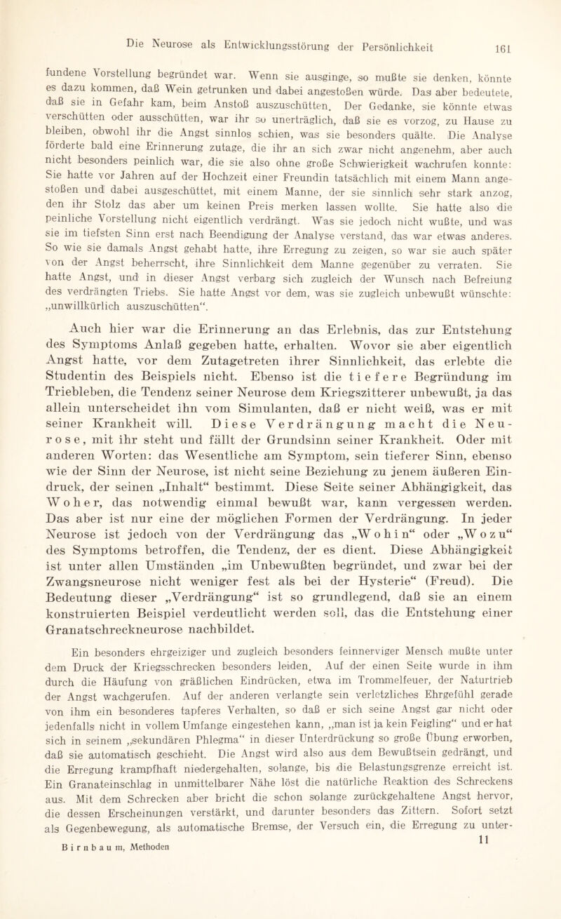 tundene Vorstellung begründet war. Wenn sie ausginge, so mußte sie denken, könnte es dazu kommen, daß Wein getrunken und dabei angestoßen würde. Das aber bedeutete, daß sie in Gefahr kam, beim Anstoß auszuschütten. Der Gedanke, sie könnte etwas \ erschütten oder aiusschütten, war ihr so unerträglich, daß sie es vorzog, zu Hause zu bleiben, obwohl ihr die Angst sinnlos schien, was sie besonders quälte. Die Analyse fördeite bald eine Erinnerung zutage, die ihr an sich zwar nicht angenehm, aber auch nicht besonders peinlich war, die sie also ohne große Schwierigkeit wachrufen konnte: Sie hatte vor Jahren auf der Hochzeit einer Freundin tatsächlich mit einem Mann ange¬ stoßen und dabei ausgeschüttet, mit einem Manne, der sie sinnlich sehr stark anzog, den ihr Stolz das aber um keinen Preis merken lassen wollte. Sie hatte also die peinliche Vorstellung nicht eigentlich verdrängt. Was sie jedoch nicht wußte, und was sie im tiefsten Sinn erst nach Beendigung der Analyse verstand, das war etwas anderes. So wie sie damals Angst gehabt hatte:, ihre Erregung zu zeigen, so war sie auch später von der Angst beherrscht, ihre Sinnlichkeit dem Manne gegenüber zu verraten. Sie hatte Angst, und in dieser Angst verbarg sich zugleich der Wunsch nach Befreiung des verdrängten Triebs. Sie hatte Angst vor dem, was sie zugleich unbewußt wünschte: „unwillkürlich auszuschütten“. Auch hier war die Erinnerung- an das Erlebnis, das zur Entstehung: des Symptoms Anlaß gegeben hatte, erhalten. Wovor sie aber eigentlich Angst hatte, vor dem Zutagetreten ihrer Sinnlichkeit, das erlebte die Studentin des Beispiels nicht. Ebenso ist die tiefere Begründung im Trieblehen, die Tendenz seiner Neurose dem Kriegszitterer unbewußt, ja das allein unterscheidet ihn vom Simulanten, daß er nicht weiß, was er mit seiner Krankheit will. Diese Verdrängung macht die Neu¬ rose, mit ihr steht und fällt der Grundsinn seiner Krankheit. Oder mit anderen Worten: das Wesentliche am Symptom, sein tieferer Sinn, ebenso wie der Sinn der Neurose, ist nicht seine Beziehung zu jenem äußeren Ein¬ druck, der seinen „Inhalt“ bestimmt. Diese Seite seiner Abhängigkeit, das W o h e r, das notwendig einmal bewußt war, kanh vergessen werden. Das aber ist nur eine der möglichen Formen der Verdrängung. In jeder Neurose ist jedoch von der Verdrängung das „Wohin“ oder „Wozu“ des Symptoms betroffen, die Tendenz, der es dient. Diese Abhängigkeit ist unter allen Umständen „im Unbewußten begründet, und zwar hei der Zwangsneurose nicht weniger fest als hei der Hysterie“ (Freud). Die Bedeutung dieser „Verdrängung“ ist so grundlegend, daß sie an einem konstruierten Beispiel verdeutlicht werden soll, das die Entstehung einer Granatschreckneurose nachhildet. Ein besonders ehrgeiziger und zugleich besonders feinnerviger Mensch mußte unter dem Druck der Kr iegssehr ecken besonders leiden. Auf der einen Seite wurde in ihm durch die Häufung von gräßlichen Eindrücken, etwa im Trommelfeuer, der Naturtrieb der Angst wachgerufen. Auf der anderen verlangte sein verletzliches Ehrgefühl gerade von ihm ein besonderes tapferes Verhalten, so daß er sich seine Angst gar nicht oder jedenfalls nicht in vollem Umfange eingestehen kann, „man ist ja kein Feigling“ und er hat sich in seinem „sekundären Phlegma“ in dieser Unterdrückung so große Übung erworben, daß sie automatisch geschieht. Die Angst wird also aus dem Bewußtsein gedrängt, und die Erregung krampfhaft niedergehalten, solange., bis die Belastungsgrenze erreicht ist. Ein Granateinschlag in unmittelbarer Nähe löst die natürliche Reaktion des Schreckens aus. Mit dem Schrecken aber bricht die schon solange zurückgehaltene Angst hervor, die dessen Erscheinungen verstärkt, und darunter besonders das Zittern. Sofort setzt als Gegenbewegung als automatische Bremse, der Versuch ein, die Erregung zu unter- 11 Birnbaum, Methoden