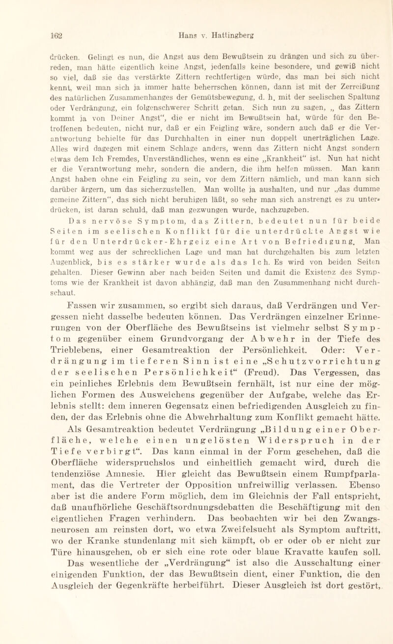drücken. Gelingt es nun, die Angst aus dem Bewußtsein zu drängen und sich zu über¬ reden, man hätte eigentlich keine Angst, jedenfalls keine (besondere, und gewiß nicht so viel, daß sie das verstärkte Zittern rechtfertigen würde, das man bei sich nicht kennt, weil man sich ja immer hatte beherrschen können, dann ist mit der Zerreißung des natürlichen Zusammenhanges der Gemütsbewegung, d. h. mit der seelischen Spaltung oder Verdrängung, ein folgenschwerer Schritt getan. Sich nun zu sagen, „ das Zittern kommt ja von Deiner Angst“, die er nicht im Bewußtsein hat, würde für den Be¬ troffenen bedeuten, nicht nur, daß er ein Feigling wäre, sondern auch daß er die Ver¬ antwortung behielte für das Durchhalten in einer nun doppelt unerträglichen Lage. Alles wird dagegen mit einem Schlage anders, wenn das Zittern nicht Angst sondern etwas dem Ich Fremdes, Unverständliches, wenn es eine „Krankheit“ ist. Nun hat nicht er die Verantwortung mehr, sondern die andern, die ihm helfen müssen. Man kann Angst haben ohne ein Feigling zu sein, vor dem Zittern nämlich, und man kann sich darüber ärgern, um das sicherzustellen. Man wollte ja aushalten, und nur „das dumme gemeine Zittern“, das sich nicht beruhigen läßt, so sehr man sich anstrengt es zu unter* drücken, ist daran schuld, daß man gezwungen wurde, nachzugeben. Das nervöse Symptom, das Zittern, bedeutet nun für beide Seiten im seelischen Konflikt für die unterdrückte Angst wie für den Unterdrücker-Ehrgeiz eine Art von Befriedigung, Man kommt weg aus der schrecklichen Lage und man hat durchgehalten bis zum letzten Augenblick, bis es stärker wurde als das I c h. Es wird von beiden Seiten gehalten. Dieser Gewinn aber nach beiden Seiten und damit die Existenz des Symp¬ toms wie der Krankheit ist davon abhängig, daß man den Zusammenhang nicht durch¬ schaut. Fassen wir zusammen, so ergibt sich daraus, daß Verdrängen und Ver¬ gessen nicht dasselbe bedeuten können. Das Verdrängen einzelner Erinne¬ rungen von der Oberfläche des Bewußtseins ist vielmehr selbst Symp¬ tom gegenüber einem Grundvorgang der Abwehr in der Tiefe des Trieblebens, einer Gesamtreaktion der Persönlichkeit. Oder: Ver¬ drängung im tieferen Sinn ist eine „Schutzvorrichtung der seelischen Persönlichkeit“ (Freud). Das Vergessen, das ein peinliches Erlebnis dem Bewußtsein fernhält, ist nur eine der mög¬ lichen Formen des Ausweichens gegenüber der Aufgabe, welche das Er¬ lebnis stellt: dem inneren Gegensatz einen befriedigenden Ausgleich zu fin¬ den, der das Erlebnis ohne die Abwehrhaltung zum Konflikt gemacht hätte. Als Gesamtreaktion bedeutet Verdrängung „Bildung einer Ober¬ fläche, welche einen ungelösten Widerspruch in der Tiefe verbirgt“. Das kann einmal in der Form geschehen, daß die Oberfläche widerspruchslos und einheitlich gemacht wird, durch die tendenziöse Amnesie. Hier gleicht das Bewußtsein einem Rumpfparla¬ ment, das die Vertreter der Opposition unfreiwillig verlassen. Ebenso aber ist die andere Form möglich, dem im Gleichnis der Fall entspricht, daß unaufhörliche Geschäftsordnungsdebatten die Beschäftigung mit den eigentlichen Fragen verhindern. Das beobachten wir bei den Zwangs¬ neurosen am reinsten dort, wo etwa Zweifelsucht als Symptom auftritt, wo der Kranke stundenlang mit sich kämpft, ob er oder ob er nicht zur Türe hinausgehen, ob er sich eine rote oder blaue Kravatte kaufen soll. Das wesentliche der „Verdrängung“ ist also die Ausschaltung einer einigenden Funktion, der das Bewußtsein dient, einer Funktion, die den Ausgleich der Gegenkräfte herbeiführt. Dieser Ausgleich ist dort gestört,