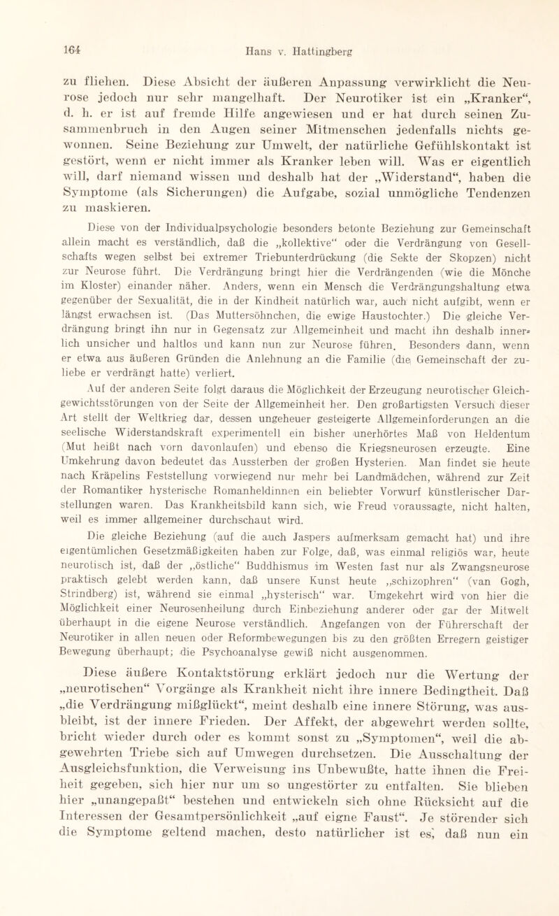 zu fliehen. Diese Absicht der äußeren Anpassung- verwirklicht die Neu¬ rose jedoch nur sehr mangelhaft. Der Neurotiker ist ein „Kranker“, d. h. er ist auf fremde Hilfe angewiesen und er hat durch seinen Zu¬ sammenbruch in den Augen seiner Mitmenschen jedenfalls nichts ge¬ wonnen. Seine Beziehung zur Umwelt, der natürliche Gefühlskontakt ist gestört, wenn er nicht immer als Kranker leben will. Was er eigentlich will, darf niemand wissen und deshalb hat der „Widerstand“, haben die Symptome (als Sicherungen) die Aufgabe, sozial unmögliche Tendenzen zu maskieren. Diese von der Individualpsychologie besonders betonte Beziehung zur Gemeinschaft allein macht es verständlich, daß die „kollektive“ oder die Verdrängung von Gesell¬ schafts wegen selbst bei extremer Triebunterdrückung (die Sekte der Skopzen) nicht zur Neurose führt. Die Verdrängung bringt hier die Verdrängenden (wie die Mönche im Kloster) einander näher. Anders, wenn ein Mensch die Verdrängungshaltung etwa gegenüber der Sexualität, die in der Kindheit natürlich war, auch nicht aufgibt, wenn er längst erwachsen ist. (Das Muttersöhnchen, die ewige Haustochter.) Die gleiche Ver¬ drängung bringt ihn nur in Gegensatz zur Allgemeinheit und macht ihn deshalb inner* lieh unsicher und haltlos und kann nun zur Neurose führen. Besonders dann, wenn er etwa aus äußeren Gründen die Anlehnung an die Familie (die, Gemeinschaft der zu¬ liebe er verdrängt hatte) verliert. Auf der anderen Seite folgt daraus die Möglichkeit der Erzeugung neurotischer Gleich¬ gewichtsstörungen von der Seite der Allgemeinheit her. Den großartigsten Versuch dieser Art stellt der Weltkrieg dar, dessen ungeheuer gesteigerte Allgemeinforderungen an die seelische Widerstandskraft experimentell ein bisher unerhörtes Maß von Heldentum (Mut heißt nach vorn davonlaufen) und ebenso die Kriegsneurosen erzeugte. Eine Umkehrung davon bedeutet das Aussterben der großen Hysterien. Man findet sie beute nach Kräpelins Feststellung vorwiegend nur mehr bei Landmädchen, während zur Zeit der Bomnntiker hysterische Bomanheldinnen ein beliebter Vorwurf künstlerischer Dar¬ stellungen waren. Das Krankheitsbild kann sich, wie Freud voraussagte, nicht halten, weil es immer allgemeiner durchschaut wird. Die gleiche Beziehung (auf die auch Jaspers aufmerksam gemacht hat) und ihre eigentümlichen Gesetzmäßigkeiten haben zur Folge, daß, was einmal religiös war, heute neurotisch ist, daß der ,,östliche“ Buddhismus im Westen fast nur als Zwangsneurose praktisch gelebt werden kann, daß unsere Kunst heute „schizophren“ (van Gogh, Strindberg) ist, während sie einmal „hysterisch“ war. Umgekehrt wird von hier die Möglichkeit einer Neurosenheilung durch Einbeziehung anderer oder gar der Mitwelt überhaupt in die eigene Neurose verständlich. Angefangen von der Führerschaft der Neurotiker in allen neuen oder Beformbewegungen bis zu den größten Erregern geistiger Bewegung überhaupt; die Psychoanalyse gewiß nicht ausgenommen. Diese äußere Kontaktstörung- erklärt jedoch nur die Wertung der „neurotischen“ Vorgänge als Krankheit nicht ihre innere Bedingtheit. Daß „die Verdrängung mißglückt“, meint deshalb eine innere Störung, was aus¬ bleibt, ist der innere Frieden. Der Affekt, der abgewehrt werden sollte, bricht wieder durch oder es kommt sonst zu „Symptomen“, weil die ab¬ gewehrten Triebe sich auf Umwegen durchsetzen. Die Ausschaltung der Ausgleichsfunktion, die Verweisung ins Unbewußte, hatte ihnen die Frei¬ heit gegeben, sich hier nur um so ungestörter zu entfalten. Sie blieben hier „unangepaßt“ bestehen und entwickeln sich ohne Rücksicht auf die Interessen der Gesamtpersönlichkeit „auf eigne Faust“. Je störender sich die Symptome geltend machen, desto natürlicher ist es', daß nun ein