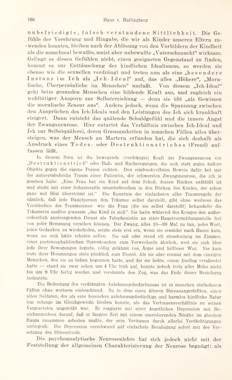unbefriedigte, falsch verstandene Sittlichkeit. Die Ge- fühle der Verehrung und Hingabe, die wir als Kinder unseren Eltern zu- * wenden konnten, bleiben nach der Ablösung von den Vorbildern der Kindheit als die manchmal bewußte, meist aber unbewußte „VaterSehnsucht“ wirksam. Gelingt es diesen Gefühlen nicht, einen geeigneten Gegenstand zu finden, kommt es zur Enttäuschung des kindlichen Idealismus, so werden sie ebenso wie die sexuellen verdrängt und treten nun als eine „besondere Instanz im Ich als „Ich-Ideal“ auf, das alles ,, Höhere“, „Mora¬ lische, Überpersönliche im Menschen“ umfaßt. Von diesem „Ich-Ideal“ geht beim gesunden Menschen eine bildende Kraft aus, und zugleich ein wohltätiger Ansporn zur Selbsterziehung — denn sie übt „als Gewissen die moralische Zensur aus“. Anders jedoch, wenn die Spannung zwischen den Ansprüchen des Ich-Ideals und den Leistungen des Ich sich krankhaft steigert. Dann entsteht das quälende Schuldgefühl und die innere Angst der Zwangsneurose. Hier entartet das Verhältnis zwischen Ich-Ideal und Ich zur Selbstquälerei, deren Grausamkeiten in manchen Fällen alles über¬ steigen, was der Mensch an Martern erfunden hat, die sich deshalb als Ausdruck eines Todes- oder Destruktionstriebes (Freud) auf- fassen läßt. In diesem Sinn ist die bewegende (verdrängte) Kraft der Zwangsneurose ein „Destruktionstrieb“ oder Hafk und Racheregungen, die sich statt gegen äußere Objekte gegen die eigene Person richten. Den eindruckvollsten Beweis dafür bot mir der autosymbolische Traum einer Patientin, der schwersten Zwangsneurose, die ich je gesehen habe: „Eine Frau hat ein Kind auf dem Schoß, dessen Rücken entblößt ist und sticht mit einer Schusterahle ununterbrochen in den Rücken des Kindes, der schon ganz mit Blut überströmt ist.“ Die Kenntnis der einfachsten aller Traumregeln der nämlich, daß jede Hauptperson den Träumer selbst darstellt, gibt ohne weiteres das Verständnis des Traumsinnes: wie die Frau (die sie selbst darstellt) behandelte die Träumerin maßlos grausam „das Kind in sich“. Sie hatte während des Krieges den außer¬ ordentlich anstrengenden Dienst als Telephonistin an einer Hauptvermittlungsstelle frei von jeder Hemmung versehen können. Der Zwang, alles 10—20 Mal zu tun, jedes Wort, jeden Gedanken zu wiederholen, setzte stets erst ein, wenn sie ermüdet nach Hause kam, wenn sie sich hätte erholen sollen. Sie saß oder stand oft stundenlang im Zimmer, einer postencephalitischen Starrekranken zum Verwechseln ähnlich, weil sie sich über jede ihrer Bewegungen ärgerte, völlig gelähmt von Ärger und hilfloser Wut. Sie kam trotz ihrer Hemmungen stets pünklich zum Dienst. Als sie aber einmal mit dem einzigen Menschen, den sie zu lieben begonnen hatte, und der sie liebte, einen Ausflug verabredet hatte — stand sie zwar schon um I Uhr früh auf, konnte jedoch trotz aller Mühe nicht bis um 9 Uhr fertig werden und versäumte den Zug, was das Ende dieser Beziehung bedeutete. Die Bedeutung des verdrängten Anlehnungsbedürfnisses ist in manchen einfacheren Fällen ohne weiteres einleuchtend. So in dem eines älteren Bureauangestellten, eines alten Soldaten, der als eine besonders anlehnungsbedürftige und harmlos kindliche Natur nur solange im Gleichgewicht bleiben konnte, als das Vertrauensverhältnis zu seinen Vorgesetzten ungetrübt war. Er reagierte mit einer ängstlichen Depression mit Be¬ ziehungsideen darauf, daß er längere Zeit mit einem querulierenden Nörgler im gleichen Raum zusammen arbeiten mußte, der sein Vertrauen durch allerlei Verdächtigungen untergrub. Die Depression verschwand auf einfachste Beruhigung sofort mit der Ver¬ setzung des Störenfrieds, Die psychoanalytische Neurosenlehre hat sich jedoch nicht mit der Feststellung“ der allgemeinen Charakterisierung der Neurose begnügt: als