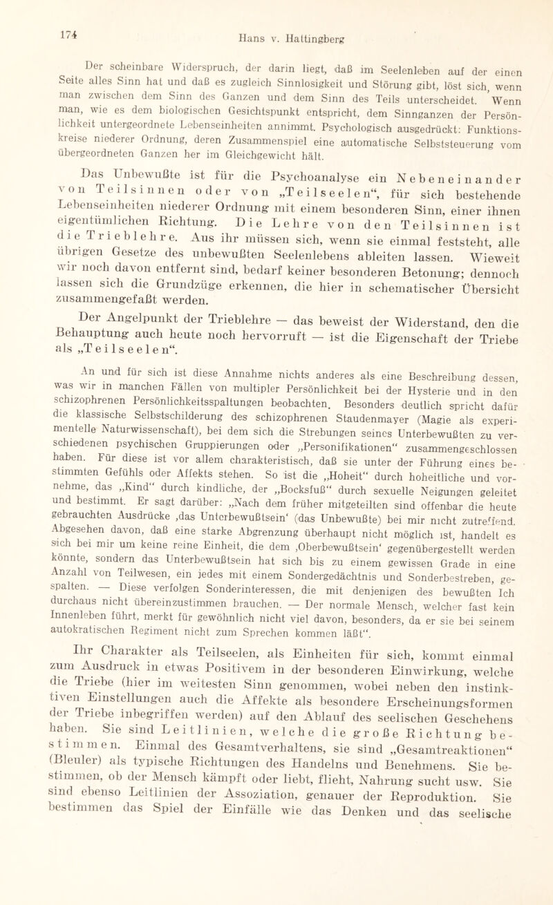 Der scheinbare Widerspruch, der darin liegt, daß im Seelenleben auf der einen Seite alles Sinn hat und daß es zugleich Sinnlosigkeit und Störung gibt, löst sich, wenn man zwischen dem Sinn des Ganzen und dem Sinn des Teils unterscheidet. Wenn man, wie es dem biologischen Gesichtspunkt entspricht, dem Sinnganzen der Persön¬ lichkeit untergeordnete Lebenseinheiten annimmt. Psychologisch ausgedrückt: Funktions¬ kreise niederer Ordnung, deren Zusammenspiel eine automatische Selbststeuerung vom übergeordneten Ganzen her im Gleichgewicht hält. Das Unbewußte ist für die Psychoanalyse ein Nebeneinander von Teilsinnen oder von „Tei 1 see 1 en“, für sich bestehende Lebenseinheiten niederer Ordnung mit einem besonderen Sinn, einer ihnen eigentümlichen Richtung. Die Lehre von den Teilsinnen ist die T i i e b 1 e li r e. Aus ihr müssen sieh, wenn sie einmal feststeht, alle übrigen Gesetze des unbewußten Seelenlebens ableiten lassen. Wieweit ',1 noc^ davon entfernt sind, bedarf keiner besonderen Betonung; dennoch lassen sich die Grundzüge erkennen, die hier in schematischer Übersicht zusammengefaßt werden. Der Angelpunkt der Trieblehre - das beweist der Widerstand, den die Behauptung auch heute noch hervorruft — ist die Eigenschaft der Triebe als „T e i 1 s e e 1 e n“. An und für sich ist diese Annahme nichts anderes als eine Beschreibung dessen, was wir in manchen Fällen von multipler Persönlichkeit bei der Hysterie und in den schizophrenen Persönliohkeitsspaltungen beobachten. Besonders deutlich spricht dafür die klassische Selbstschilderung des schizophrenen Staudenmayer (Magie als experi¬ mentelle Naturwissenschaft), bei dem sich die Strebungen seines Unterbewußten zu ver¬ schiedenen psychischen Gruppierungen oder „Personifikationen“ zusammengeschlossen haben. Für diese ist vor allem charakteristisch, daß sie unter der Führung eines be¬ stimmten Gefühls oder Affekts stehen. So ist die „Hoheit“ durch hoheitliche und vor¬ nehme, das „Kind“ durch kindliche, der „Bocksfuß“ durch sexuelle Neigungen geleitet und bestimmt. Er sagt darüber: „Nach dem früher mitgeteilten sind offenbar die heute gebrauchten Ausdrücke ,das Unterbewußtsein' (das Unbewußte) bei mir nicht zutreffend. Abgesehen davon, daß eine starke Abgrenzung überhaupt nicht möglich ist, handelt es vich bei mir um keine reine Einheit, die dem ,Oberbewußtsein' gegenübergestellt werden könnte, sondern das Unterbewußtsein hat sich bis zu einem gewissen Grade in eine Anzahl von Teilwesen, ein jedes mit einem Sondergedächtnis und Sonderbestreben, ge¬ spalten. — Diese verfolgen Sonderinteressen, die mit denjenigen des bewußten Ich durchaus nicht übereinzustimmen brauchen. — Der normale Mensch, welcher fast kein Innenleben führt, merkt für gewöhnlich nicht viel davon, besonders, da er sie bei seinem autokratischen Regiment nicht zum Sprechen kommen läßt“. Ihr Charakter als Teilseelen, als Einheiten für sich, kommt einmal zum Ausdruck in etwas Positivem in der besonderen Einwirkung-, welche die Triebe (hier im weitesten Sinn genommen, wobei neben den instink- cU en Einstellungen auch die Affekte als besondere Erscheinungsformen der Triebe inbegriffen werden) auf den Ablauf des seelischen Geschehens haben. Sie sind Leitlinien, welche die große Richtung be- stimmen. Einmal des Gesamtverhaltens, sie sind „Gesamtreaktionen64 (Bleuler) als typische Richtungen des Handelns und Benehmens. Sie be¬ stimmen, oh der Mensch kämpft oder lieht, flieht, Nahrung sucht usw. Sie sind ebenso Leitlinien der Assoziation, genauer der Reproduktion. Sie bestimmen oas Spiel der Einfälle wie das Denken und das seelische