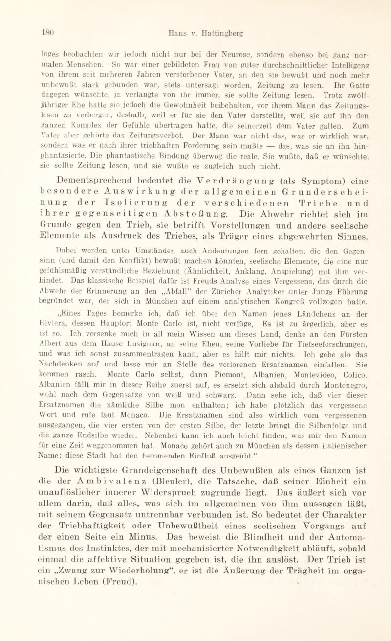 loges beobachten wir jedoch nicht nur bei der Neurose, sondern ebenso bei ganz nor¬ malen Menschen. So war einer gebildeten Frau von guter durchschnittlicher Intelligenz von ihrem seit mehreren Jahren verstorbener Vater, an den sie bewußt und noch mehr unbewußt stark gebunden war, stets untersagt worden, Zeitung zu lesen. Ihr Gatte dagegen wünschte, ja verlangte von ihr immer, sie sollte Zeitung lesen. Trotz zwölf¬ jähriger Ehe hatte sie jedoch die Gewohnheit beibehalten, vor ihrem Mann das Zeitungs¬ lesen zu verbergen, deshalb, weil er für sie den Vater darstellte, weil sie auf ihn den ganzen Komplex der Gefühle übertragen hatte, die seinerzeit dem Vater galten. Zum Vater aber gehörte das Zeitungsverbot. Der Mann war nicht das, was er wirklich war, sondern was er nach ihrer triebhaften Forderung sein mußte — dais, was sie an ihn hin¬ phantasierte. Die phantastische Bindung überwog die reale. Sie wußte, daß er wünschte, sie sollte Zeitung lesen, und sie wußte es zugleich auch nicht. Dementsprechend bedeutet die Ver drängung (als Symptom) eine besondere Auswirkung der allgemeinen Grunde rscbei- nung der Isolierung* der verschiedenen Triebe und ihrer gegenseitigen Abstoßung. Die Abwehr richtet sich im Grunde gegen den Trieb, sie betrifft Vorstellungen und andere seelische Elemente als Ausdruck des Triebes, als Träger eines abgewehrten Sinnes. Dabei werden unter Umständen auch Andeutungen fern gehalten, die den Gegen¬ sinn (und damit den Konflikt) bewußt machen könnten, seelische Elemente, die eine nur gefühlsmäßig verständliche Beziehung (Ähnlichkeit, Anklang, Anspielung) mit ihm ver¬ bindet. Das klassische Beispiel dafür ist Freuds Analyse eines Vergessens, das durch die Abwehr der Erinnerung an den „Abfall“ der Züricher Analytiker unter Jungs Führung begründet war, der sich in München auf einem analytischen Kongreß vollzogen hatte. „Eines Tages bemerke ich, daß ich über den Namen jenes Ländchens an der Riviera, dessen Hauptort Monte Carlo ist, nicht verfüge. Es ist zu ärgerlich, aber es ist so. Ich versenke mich in all mein Wissen um dieses Land, denke an den Fürsten Albert aus dem Hause Lusignan, an seine Ehen, seine Vorliebe für Tiefseeforschungen, und was ich sonst Zusammentragen kann, aber es hilft mir nichts. Ich gebe alo das Nachdenken auf und lasse mir an Stelle des verlorenen Ersatznamen einfallen. Sie kommen rasch. Monte Carlo selbst, dann Piemont, Albanien, Montevideo, Colico. Albanien fällt mir in dieser Reihe zuerst auf, es ersetzt sich alsbald durch Montenegro, wohl nach dem Gegensätze von weiß und schwarz. Dann sehe ich, daß vier dieser Ersatznamen die nämliche Silbe mon enthalten; ich habe plötzlich das vergessene Wort und rufe laut Monaco. Die Ersatznamen sind also wirklich vom vergessenen ausgegangen, die vier ersten von der ersten Silbe, der letzte bringt die Silbenfolge und die ganze Endsilbe wieder. Nebenbei kann ich auch leicht finden, was mir den Namen für eine Zeit weggenommen hat. Monaco gehört auch zu München als dessen italienischer Name; diese Stadt hat den hemmenden Einfluß ausgeübt.“ Die wichtigste Grundeigenschaft des Unbewußten als eines Ganzen ist die der Ambivalenz (Bleuler), die Tatsache, daß seiner Einheit ein unauflöslicher innerer Widerspruch zugrunde liegt. Das äußert sich vor allem darin, daß alles, was sieh im allgemeinen von ihm aussagen läßt, mit seinem Gegensatz untrennbar verbunden ist. So bedeutet der Charakter der Triebhaftigkeit oder Unbewußtheit eines seelischen Vorgangs auf der einen Seite ein Minus. Das beweist die Blindheit und der Automa¬ tismus des Instinktes, der mit mechanisierter Notwendigkeit abläuft, sobald einmal die affektive Situation gegeben ist, die ihn auslöst. Der Trieh ist ein „Zwang zur Wiederholung“, er ist die Äußerung der Trägheit im orga¬ nischen Leben (Freud).