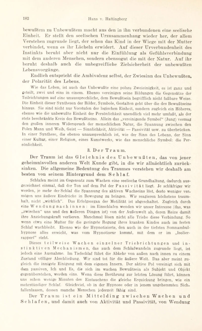bewußtem zu Unbewußtem macht aus den in ihn verbundenen eine seelische Einheit. Er stellt den seelischen Urzusammenliang wieder her, der allem Verstehen zugrunde liegt, der schon das Kind in der Wiege mit der Mutter verbindet, wenn es ihr Lächeln erwidert. Auf dieser UrVerbundenheit des Instinkts beruht aber nicht nur die Einfühlung als Gefühlsverbindung mit dem anderen Menschen, sondern ebensogut die mit der Natur. Auf ihr beruht deshalb auch die unbegreifliche Zielsicherheit der unbewußten Lebensvorgänge. Endlich entspricht die Ambivalenz selbst, der Zwiesinn des Unbewußten, der Polarität des Lebens. Wie das Leben, ist auch das Unbewußte eine polare Zweieinigkeit, es ist ganz und geteilt, zwei und eins in einem. Ebenso vereinigen seine Bildungen die Gegensätze der Teilrichtungen auf eine unaussprechliche, dem Bewußtsein begrifflich nicht faßbare Weise. Die Einheit dieser Synthesen der Bilder, Symbole, Gestalten geht über die des Bewußtseins hinaus. Sie sind nicht nur Vorstufen der logischen Einheit, sondern zugleich ein Höheres, ebenso wie die unbewußte Einheit der Persönlichkeit unendlich viel mehr umfaßt, als der stets beschränkte Kreis des Bewußtseins. Allein das „vereinigende Symbol“ (Jung) vermag den großen inneren Widerspruch der menschlichen Natur, die Spannung zwischen den Polen Mann und Weib, Geist — Sinnlichkeit, Aktivität — Passivität usw. zu überbrücken. In einer Synthese, die ebenso unaussprechlich ist, wie der Sinn des Lebens, der Sinn einer Kultur, einer Beligion, eines Kunstwerks, wie das menschliche Symbol: die Per¬ sönlichkeit. 3. Der Traum. Der Traum ist das Gleichnis des Unbewußten, das von jener geheimnisvollen anderen Welt Kunde gibt, in die wir allnächtlich zurück¬ sinken. Die allgemeine Bedeutung des Traumes verstehen wir deshalb am besten von seinem Hintergrund dem Schlaf. Schlafen meint im Gegensatz zum Wachen eine seelische Grundhaltung, dadurch aus¬ gezeichnet einmal, daß der Ton auf dem Pol der Passivität liegt. Je schläfriger wir werden, je mehr der Schlaf die Spannung des aktiven Wachseins löst, desto weniger ver¬ mögen uns äußere Eindrücke in Bewegung zu bringen. Wir reagieren höchstens traum¬ haft, nicht „wirklich“. Das Erfolgsorgan der Motilität ist abgeschaltet. Zugleich durch eine Wendungnachinnen: im Einschlafen wenden wir unser Interesse (das, was „zwischen“ uns und den äußeren Dingen ist) von der Außenwelt ab, deren Beize damit ihre Anziehungskraft verlieren. Manchmal lösen nicht alle Triebe diese Verbindung. So wenn etwa eine Mutter für die geringste Regung ihres kranken Kindes auch im festen Schlaf wachbleibt. Ebenso wie der Hypnotisierte, den auch in der tiefsten Somnambul¬ hypnose alles erreicht, was vom Hypnotiseur kommt, mit dem er im „Jsolier- rapport“ steht. Dieses teilweise Wachen einzelner Triebrichtungen und in¬ stinktiven Mechanismen, das auch dem Schlafwandeln zugrunde liegt, ist jedoch eine Ausnahme. Im Tiefschlaf führt die Abkehr von außen nach innen zu einem Zustand völliger Abschließung. Wir sind tot für die äußere Welt. Das aber meint zu¬ gleich die innigste Einigung mit dem eigenen Innern. Der aktive Pol vereinigt sich mit dom passiven, Ich und Es, die sich im wachen Bewußtsein als Subjekt und Objekt gegenüberstehen, werden eins. Wenn diese Berührung zur letzten Lösung führt, können uns schon wenige Minuten des Eintauchens die gleiche Erquickung bringen, wie ein mehrstündiger Schlaf. Gleichviel, ob in der Hypnose oder in jenem ungehemmten Sich- fallenlassen, dessen manche Menschen jederzeit fähig sind. Der Traum ist ein Mittelding zwischen Wachen und Schlafen, und damit auch von Aktivität und Passivität, von Wendung
