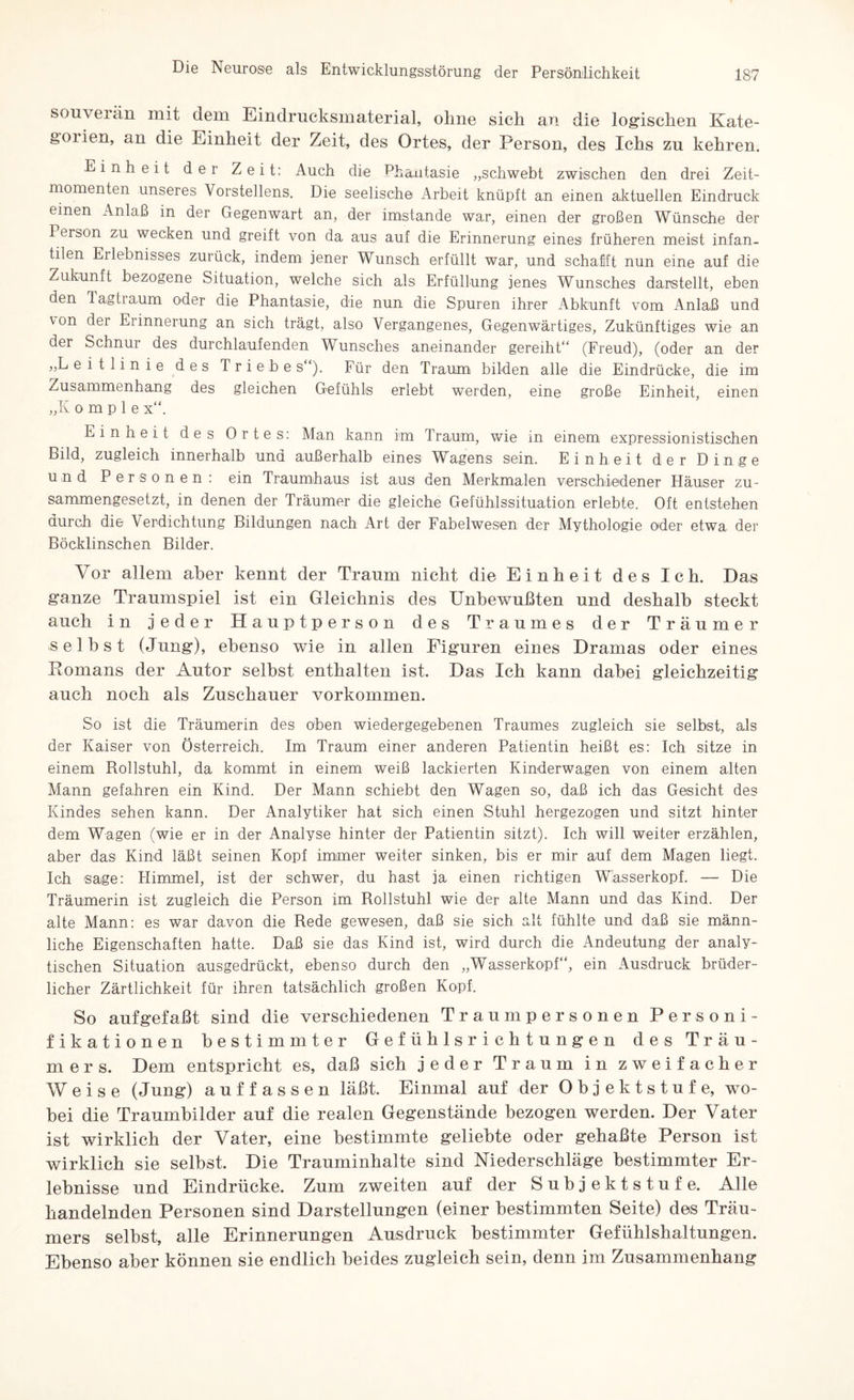 souverän mit dem Eindrucksmaterial, ohne sich an die logischen Kate¬ gorien, an die Einheit der Zeit, des Ortes, der Person, des Ichs zu kehren. Einheit der Zeit: Auch die Phantasie „schwebt zwischen den drei Zeit¬ momenten unseres Vorstellens. Die seelische Arbeit knüpft an einen aktuellen Eindruck einen Anlaß in der Gegenwart an, der imstande war, einen der großen Wünsche der Person zu wecken und greift von da aus auf die Erinnerung eines früheren meist infan- ülen Erlebnisses zurück, indem jener Wunsch erfüllt war, und schafft nun eine auf die Zukunft bezogene Situation, welche sich als Erfüllung jenes Wunsches darstellt, eben den Tagtiaum oder die Phantasie, die nun die Spuren ihrer Abkunft vom Anlaß und von der Erinnerung an sich trägt, also Vergangenes, Gegenwärtiges, Zukünftiges wie an der Schnur des durchlaufenden Wunsches aneinander gereiht“ (Freud), (oder an der „Leitlinie des Triebe s“). Für den Traum bilden alle die Eindrücke, die im Zusammenhang des gleichen Gefühls erlebt werden, eine große Einheit, einen „K o m p 1 e x“. Einheit des Ortes: Man kann im Traum, wie m einem expressionistischen Bild, zugleich innerhalb und außerhalb eines Wagens sein. Einheit der Dinge und Personen: ein Traumhaus ist aus den Merkmalen verschiedener Häuser zu¬ sammengesetzt, in denen der Träumer die gleiche Gefühlssituation erlebte. Oft entstehen durch die Verdichtung Bildungen nach Art der Fabelwesen der Mythologie oder etwa der Böcklinschen Bilder. Vor allem aber kennt der Traum nicht die Einheit des Ich. Das ganze Traumspiel ist ein Gleichnis des Unbewußten und deshalb steckt auch in jeder Hauptperson des Traumes der Träumer selbst (Jung), ebenso wie in allen Figuren eines Dramas oder eines Romans der Autor selbst enthalten ist. Das Ich kann dabei gleichzeitig auch noch als Zuschauer Vorkommen. So ist die Träumerin des oben wiedergegebenen Traumes zugleich sie selbst, als der Kaiser von Österreich. Im Traum einer anderen Patientin heißt es: Ich sitze in einem Rollstuhl, da kommt in einem weiß lackierten Kinderwagen von einem alten Mann gefahren ein Kind. Der Mann schiebt den Wagen so, daß ich das Gesicht des Kindes sehen kann. Der Analytiker hat sich einen Stuhl hergezogen und sitzt hinter dem Wagen (wie er in der Analyse hinter der Patientin sitzt). Ich will weiter erzählen, aber das Kind läßt seinen Kopf immer weiter sinken, bis er mir auf dem Magen liegt. Ich sage: Himmel, ist der schwer, du hast ja einen richtigen Wasserkopf. — Die Träumerin ist zugleich die Person im Rollstuhl wie der alte Mann und das Kind. Der alte Mann: es war davon die Rede gewesen, daß sie sich alt fühlte und daß sie männ¬ liche Eigenschaften hatte. Daß sie das Kind ist, wird durch die Andeutung der analy¬ tischen Situation ausgedrückt, ebenso durch den „Wasserkopf“, ein Ausdruck brüder¬ licher Zärtlichkeit für ihren tatsächlich großen Kopf. So aufgefaßt sind die verschiedenen Traum personen Personi¬ fikationen bestimmter Gefühlsrichtungen des Träu¬ mers. Dem entspricht es, daß sich jeder Traum in zweifacher Weise (Jung) auffassen läßt. Einmal auf der Objektstufe, wo¬ bei die Traumbilder auf die realen Gegenstände bezogen werden. Der Vater ist wirklich der Vater, eine bestimmte geliebte oder gehaßte Person ist wirklich sie selbst. Die Trauminhalte sind Niederschläge bestimmter Er¬ lebnisse und Eindrücke. Zum zweiten auf der Subjektstufe. Alle handelnden Personen sind Darstellungen (einer bestimmten Seite) des Träu¬ mers selbst, alle Erinnerungen Ausdruck bestimmter Gefühlshaltungen. Ebenso aber können sie endlich beides zugleich sein, denn im Zusammenhang