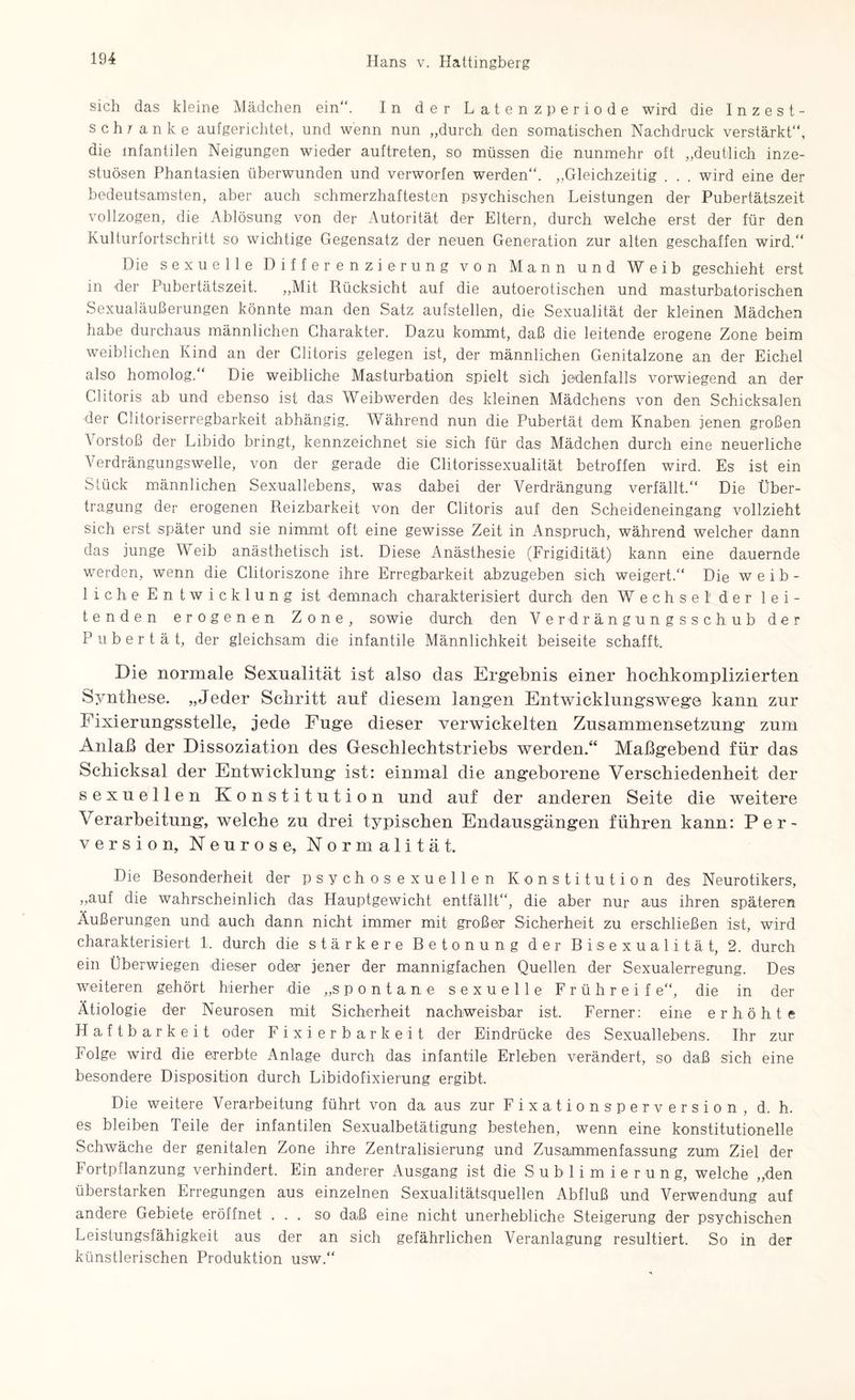 sich das kleine Mädchen ein“. In der Latenzperiode wird die Inzest- schr anke aufgerichtet, und wenn nun „durch den somatischen Nachdruck verstärkt“, die infantilen Neigungen wieder auftreten, so müssen die nunmehr oft „deutlich inze¬ stuösen Phantasien überwunden und verworfen werden“. „Gleichzeitig . . . wird eine der bedeutsamsten, aber auch schmerzhaftesten psychischen Leistungen der Pubertätszeit vollzogen, die Ablösung von der Autorität der Eltern, durch welche erst der für den Kulturfortschritt so wichtige Gegensatz der neuen Generation zur alten geschaffen wird.“ Die sexuelle Differenzierung von Mann und Weib geschieht erst in der Pubertätszeit. „Mit Rücksicht auf die autoerotischen und masturbatorischen Sexualäußerungen könnte man den Satz aufstellen, die Sexualität der kleinen Mädchen habe durchaus männlichen Charakter. Dazu kommt, daß die leitende erogene Zone beim weiblichen Kind an der Clitoris gelegen ist, der männlichen Genitalzone an der Eichel also homolog.“ Die weibliche Masturbation spielt sich jedenfalls vorwiegend an der Clitoris ab und ebenso ist das Weibwerden des kleinen Mädchens von den Schicksalen der Clitoriserregbarkeit abhängig. Während nun die Pubertät dem Knaben jenen großen Vorstoß der Libido bringt, kennzeichnet sie sich für das Mädchen durch eine neuerliche Verdrängungswelle, von der gerade die Clitorissexualität betroffen wird. Es ist ein Stück männlichen Sexuallebens, was dabei der Verdrängung verfällt.“ Die Über¬ tragung der erogenen Reizbarkeit von der Clitoris auf den Scheideneingang vollzieht sich erst später und sie nimmt oft eine gewisse Zeit in Anspruch, während welcher dann das junge Weib anästhetisch ist. Diese Anästhesie (Frigidität) kann eine dauernde werden, wenn die Clitoriszone ihre Erregbarkeit abzugeben sich weigert.“ Die weib¬ liche Entwicklung ist demnach charakterisiert durch den Wechsel' der lei¬ tenden erogenen Zone, sowie durch den Verdrängungsschub der Pubertät, der gleichsam die infantile Männlichkeit beiseite schafft. Die normale Sexualität ist also das Ergebnis einer hochkomplizierten Synthese, „Jeder Schritt auf diesem langen Entwicklungswege kann zur Fixierungsstelle, jede Fuge dieser verwickelten Zusammensetzung zum Anlaß der Dissoziation des Geschlechtstriebs werden/4 Maßgebend für das Schicksal der Entwicklung ist: einmal die angeborene Verschiedenheit der sexuellen Konstitution und auf der anderen Seite die weitere Verarbeitung, welche zu drei typischen Endausgängen führen kann: Per¬ version, Neurose, Normalität. Die Besonderheit der psychosexueilen Konstitution des Neurotikers, „auf die wahrscheinlich das Hauptgewicht entfällt“, die aber nur aus ihren späteren Äußerungen und auch dann nicht immer mit großer Sicherheit zu erschließen ist, wird charakterisiert 1. durch die stärkere Betonung der Bisexualität, 2. durch ein Überwiegen dieser oder jener der mannigfachen Quellen der Sexualerregung. Des weiteren gehört hierher die „spontane sexuelle Frühreif e“, die in der Ätiologie der Neurosen mit Sicherheit nachweisbar ist. Ferner: eine erhöhte Haftbarkeit oder Fixierbark eit der Eindrücke des Sexuallebens. Ihr zur Folge wird die ererbte Anlage durch das infantile Erleben verändert, so daß sich eine besondere Disposition durch Libidofixierung ergibt. Die weitere Verarbeitung führt von da aus zur Fixationsperversion, d. h. es bleiben Teile der infantilen Sexualbetätigung bestehen, wenn eine konstitutionelle Schwäche der genitalen Zone ihre Zentralisierung und Zusammenfassung zum Ziel der Fortpflanzung verhindert. Ein anderer Ausgang ist die Sublimierung, welche „den überstarken Erregungen aus einzelnen Sexualitätsquellen Abfluß und Verwendung auf andere Gebiete eröffnet ... so daß eine nicht unerhebliche Steigerung der psychischen Leistungsfähigkeit aus der an sich gefährlichen Veranlagung resultiert. So in der künstlerischen Produktion usw.“