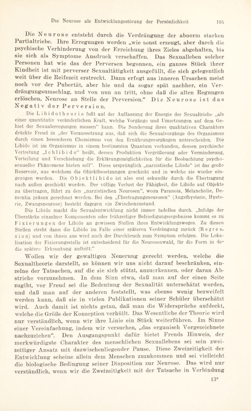 Die Neurose entsteht durch die Verdrängung’ der abnorm starken Partialtriehe. Ihre Erregungen werden „wie sonst erzeugt, aber durch die psychische Verhinderung von der Erreichung ihres Zieles abgehalten, bis sie sich als Symptome Ausdruck verschaffen. Das Sexualleben solcher Personen hat wie das der Perversen begonnen, ein ganzes Stück ihrer Kindheit ist mit perverser Sexualtätigkeit ausgefüllt, die sich gelegentlich weit über die Reifezeit erstreckt. Dann erfogt aus inneren Ursachen meist noch vor der Pubertät, aber hie und da sogar spät nachher, ein Ver¬ drängungsumschlag, und von nun an tritt, ohne daß die alten Regungen erlöschen, Neurose an Stelle der Perversion.“ Die Neurose ist das Negativ der Perversion. Die Libidotheorie fußt auf der Auffassung der Energie der Sexualtriebe „als einer quantitativ veränderlichen Kraft, welche Vorgänge und Umsetzungen auf dem Ge¬ biet der Sexualerregungen messen“ kann. Die Sonderung ihres qualitativen Charakters drückte Freud in „der Voraussetzung aus, daß sich die Sexualvorgänge des Organismus durch einen besonderen Chemismus von den Ernährungsvorgängen unterscheiden. Die Libido ist im Organismus in einem bestimmten Quantum vorhanden, dessen psychische Vertretung „Ichlibido“ heißt, dessen Produktion Vergrößerung oder Verminderung, Verteilung und Verschiebung die Erklärungsmöglichkeiten für die Beobachtung psycho- sexueller Phänomene bieten soll“. Diese ursprünglich „narzistische Libido“ ist das große Reservoir, aus welchem die Objektbesetzungen geschickt und in welche sie wieder ein¬ gezogen werden. Die Objektlibido ist also erst sekundär durch die Übertragung nach außen geschickt worden. Der völlige Verlust der Fähigkeit, die Libido auf Objekte zu übertragen, führt zu den „narzistischen Neurosen“, wozu Paranoia, Melancholie, De¬ mentia präoox gerechnet werden. Bei den „Übertragungsneurosen“ (Angsthysterie, Hyste¬ rie, Zwangsneurose) besteht dagegen ein Zwischenzustand. Die Libido macht die Sexualentwicklung nicht immer tadellos durch. „Infolge der Überstärke einzelner Komponenten oder frühzeitiger Befriedigungsergebnisse kommt es zu Fixierungen der Libido an gewissen Stellen ihres Entwicklungsweges. Zu diesen Stellen strebt dann die Libido im Falle einer späteren Verdrängung zurück (Regres¬ sion) und von ihnen aus wird auch der Durchbruch zum Symptom erfolgen. Die Loka¬ lisation der Fixierungsstelle ist entscheidend für die Neurosenwahl, für die Form in de^ die spätere Erkrankung auftritt.“ Wollen wir der gewaltigen Neuerung gerecht werden, welche die Sexualtheorie darstellt, so können wir uns nicht darauf beschränken, ein¬ zelne der Tatsachen, auf die sie sich stützt, anzuerkennen, oder daran Ab¬ striche vorzunehmen. In dem Sinn etwa, daß man auf der einen Seite zugibt, vor Freud sei die Bedeutung der Sexualität unterschätzt worden, und daß man auf der anderen feststellt, was ebenso wenig bezweifelt werden kann, daß sie in vielen Publikationen seiner Schüler überschätzt wird. Auch damit ist nichts getan, daß man die Widersprüche auf deckt, welche die Größe der Konzeption verhüllt. Das Wesentliche der Theorie wird nur verständlich, wenn wir ihre Linie ein Stück weiterführen. Im Sinne einer Vereinfachung, indem wir versuchen, „das organisch Vorgezeichnete nachzuziehen“. Den Ausgangspunkt dafür bietet Freuds Hinweis, der merkwürdigste Charakter des menschlichen Sexuallebens sei sein zwei¬ zeitiger Ansatz mit dazwischenliegender Pause. Diese Zweizeitigkeit der Entwicklung scheine allein dem Menschen zuzukommen und sei vielleicht die biologische Bedingung seiner Disposition zur Neurose. Das wird nur verständlich, wenn wir die Zweizeitigkeit mit der Tatsache in Verbindung 13*