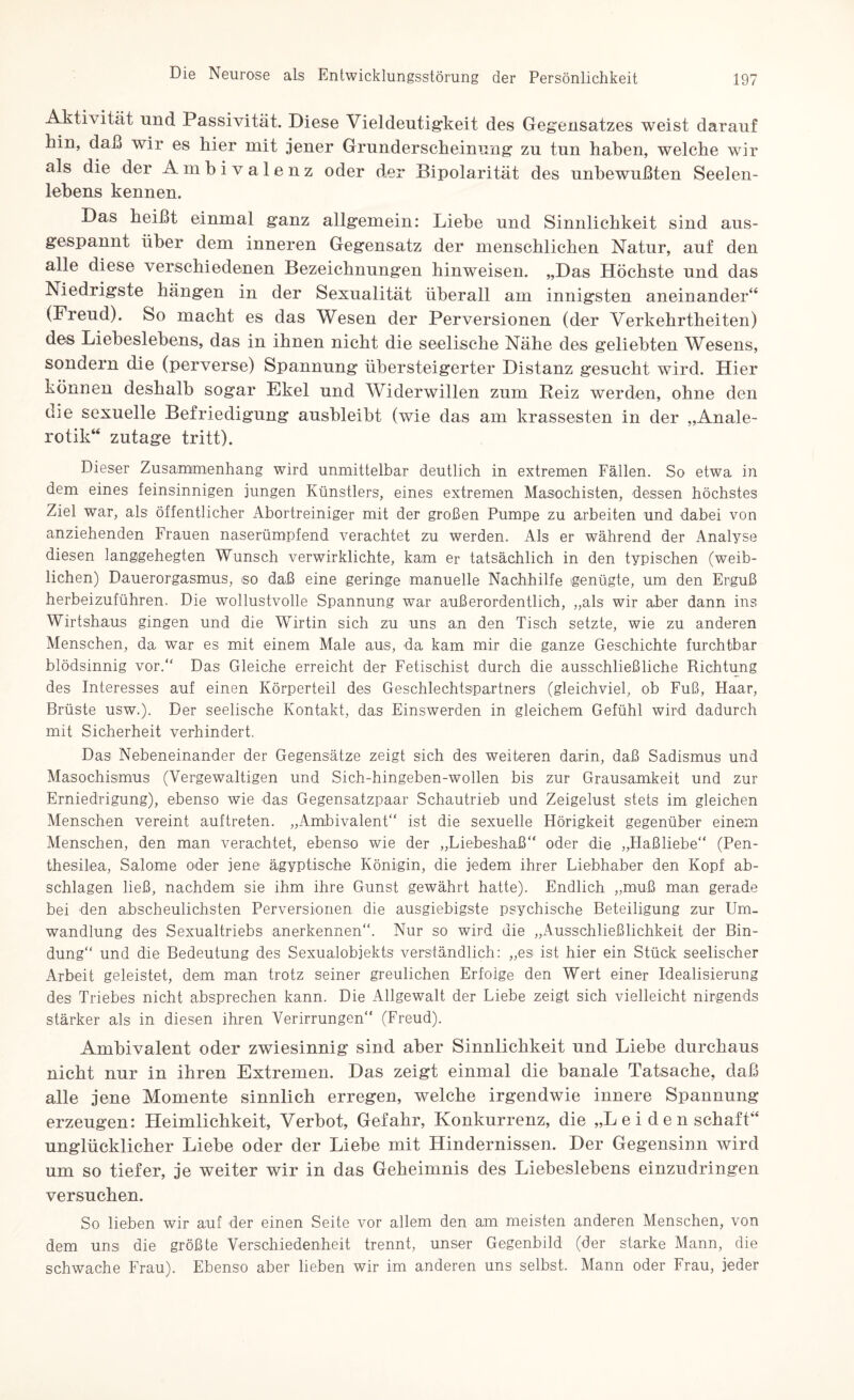 Aktivität und Passivität. Diese Vieldeutigkeit des Gegensatzes weist darauf hin, daß wir es hier mit jener Gründerscheinung zu tun haben, welche wir als die der Ambivalenz oder der Bipolarität des unbewußten Seelen¬ lebens kennen. Das heißt einmal ganz allgemein: Liehe und Sinnlichkeit sind aus¬ gespannt über dem inneren Gegensatz der menschlichen Natur, auf den alle diese verschiedenen Bezeichnungen hinweisen. „Das Höchste und das Niedrigste hängen in der Sexualität überall am innigsten aneinander“ (Freud). So macht es das Wesen der Perversionen (der Verkehrtheiten) des Liebeslebens, das in ihnen nicht die seelische Nähe des geliebten Wesens, sondern die (perverse) Spannung übersteigerter Distanz gesucht wird. Hier können deshalb sogar Ekel und Widerwillen zum Reiz werden, ohne den die sexuelle Befriedigung ausbleibt (wie das am krassesten in der „Anale¬ rotik“ zutage tritt). Dieser Zusammenhang wird unmittelbar deutlich in extremen Fällen. So etwa in dem eines feinsinnigen jungen Künstlers, eines extremen Masochisten, dessen höchstes Ziel war, als öffentlicher Abortreiniger mit der großen Pumpe zu arbeiten und dabei von anziehenden Frauen naserümpfend verachtet zu werden. Als er während der Analyse diesen langgehegten Wunsch verwirklichte, kam er tatsächlich in den typischen (weib¬ lichen) Dauerorgasmus, so daß eine geringe manuelle Nachhilfe genügte, um den Erguß herbeizuführen. Die wollustvolle Spannung war außerordentlich, „als wir aber dann ins Wirtshaus gingen und die Wirtin sich zu uns an den Tisch setzte, wie zu anderen Menschen, da war es mit einem Male aus, da kam mir die ganze Geschichte furchtbar blödsinnig vor.“ Das Gleiche erreicht der Fetischist durch die ausschließliche Richtung des Interesses auf einen Körperteil des Geschlechtspartners (gleichviel, ob Fuß, Haar, Brüste usw.). Der seelische Kontakt, das Einswerden in gleichem Gefühl wird dadurch mit Sicherheit verhindert. Das Nebeneinander der Gegensätze zeigt sich des weiteren darin, daß Sadismus und Masochismus (Vergewaltigen und Sich-hingeben-wollen bis zur Grausamkeit und zur Erniedrigung), ebenso wie das Gegensatzpaar Schautrieb und Zeigelust stets im gleichen Menschen vereint auftreten. „Ambivalent“ ist die sexuelle Hörigkeit gegenüber einem Menschen, den man verachtet, ebenso wie der „Liebeshaß“ oder die „Haßliebe“ (Pen¬ thesilea, Salome oder jene ägyptische Königin, die jedem ihrer Liebhaber den Kopf ab- schlagen ließ, nachdem sie ihm ihre Gunst gewährt hatte). Endlich „muß man gerade bei den abscheulichsten Perversionen die ausgiebigste psychische Beteiligung zur Um¬ wandlung des Sexualtriebs anerkennen“. Nur so wird die „Ausschließlichkeit der Bin¬ dung“ und die Bedeutung des Sexualobjekts verständlich: „es ist hier ein Stück seelischer Arbeit geleistet, dem man trotz seiner greulichen Erfolge den Wert einer Idealisierung des Triebes nicht absprechen kann. Die Allgewalt der Liebe zeigt sich vielleicht nirgends stärker als in diesen ihren Verirrungen“ (Freud). Ambivalent oder zwiesinnig sind aber Sinnlichkeit nnd Liebe durchaus nicht nur in ihren Extremen. Das zeigt einmal die banale Tatsache, daß alle jene Momente sinnlich erregen, welche irgendwie innere Spannung erzeugen: Heimlichkeit, Verbot, Gefahr, Konkurrenz, die „Leidenschaft“ unglücklicher Liebe oder der Liebe mit Hindernissen. Der Gegensinn wird um so tiefer, je weiter wir in das Geheimnis des Liebeslebens einzudringen versuchen. So lieben wir auf der einen Seite vor allem den am meisten anderen Menschen, von dem unsi die größte Verschiedenheit trennt, unser Gegenbild (der starke Mann, die schwache Frau). Ebenso aber lieben wir im anderen uns selbst. Mann oder Frau, jeder