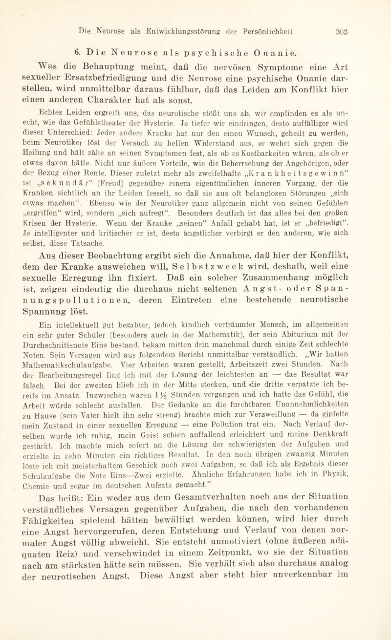 6. Die Neurose als psychische Onanie. W as die Behauptung meint, daß die nervösen Symptome eine Art sexueller Ersatzbefriedigung und die Neurose eine psychische Onanie dar¬ stellen, wird unmittelbar daraus fühlbar, daß das Leiden am Konflikt hier einen anderen Charakter hat als sonst. Echtes Leiden ergreift uns, das neurotische stößt uns ab, wir empfinden es als un¬ echt, wie das Gefühlstheater der Hysterie. Je tiefer wir eindringen, desto auffälliger wird dieser Unterschied: Jeder andere Kranke hat nur den einen Wunsch, geheilt zu werden, beim Neurotiker löst der Versuch zu helfen Widerstand aus, er wehrt sich gegen die Heilung und hält zähe an seinen Symptomen fest, als ob es Kostbarkeiten wären, als ob er etwas davon hätte. Nicht nur äußere Vorteile, wie die Beherrschung der Angehörigen, oder der Bezug einer Bente. Dieser zuletzt mehr als zweifelhafte „Krankheitsgewinn ist „sekundär“ (Freud) gegenüber einem eigentümlichen inneren Vorgang, der die Kranken sichtlich an ihr Leiden fesselt, so daß sie aus oft belanglosen Störungen „sich etwas machen“. Ebenso wie der Neurotiker ganz allgemein nicht von seinen Gefühlen „ergriffen“ wird, sondern „sich aufregt“. Besonders deutlich ist das alles bei den großen Krisen der Hysterie. Wenn der Kranke „seinen“ Anfall gehabt hat, ist er „befriedigt“. Je intelligenter und kritischer er ist, desto ängstlicher verbirgt er den anderen, wie sich selbst, diese Tatsache. Aus dieser Beobachtung' ergibt sich die Annahme, daß hier der Konflikt, dem der Kranke ausweichen will, Selbstzweck wird, deshalb, weil eine sexuelle Erregung ihn fixiert. Daß ein solcher Zusammenhang möglich ist, zeigen eindeutig die durchaus nicht seltenen Angst- oder Span¬ nung s p o 11 u t i o n e n, deren Eintreten eine bestehende neurotische Spannung löst. Ein intellektuell gut begabter, jedoch kindlich verträumter Mensch, im. allgemeinen ein sehr guter Schüler (besonders auch in der Mathematik), der sein Abiturium mit der Durchschnittsnote Eins bestand, bekam mitten drin manchmal durch einige Zeit schlechte Noten. Sein Versagen wird aus folgendem Bericht unmittelbar verständlich. „Wir hatten Mathematikschulaufgabe. Vier Arbeiten waren gestellt, Arbeitszeit zwei Stunden. Nach der Bearbeitungsregel fing ich mit der Lösung der leichtesten an —• das Resultat war falsch. Bei der zweiten blieb ich in der Mitte stecken, und die dritte verpatzte ich be¬ reits im Ansatz. Inzwischen waren 1 y.Stunden vergangen und ich hatte das Gefühl, die Arbeit würde schlecht ausfallen. Der Gedanke an die furchtbaren Unannehmlichkeiten zu Hause (sein Vater hielt ihn sehr streng) brachte mich zur Verzweiflung — da gipfelte mein Zustand in einer sexuellen Erregung — eine Pollution trat ein. Nach Verlauf der¬ selben wurde ich ruhig, mein Geist schien auffallend erleichtert und meine Denkkraft gestärkt. Ich machte mich sofort an die Lösung der schwierigsten der Aufgaben und erzielte in zehn Minuten ein richtiges Resultat. In den noch übrigen zwanzig Minuten löste ich mit meisterhaftem Geschick noch zwei Aufgaben, so daß ich als Ergebnis dieser Schulaufgabe die Note Eins-Zwei erzielte. Ähnliche Erfahrungen habe ich in Physik, Chemie und sogar im deutschen Aufsatz gemacht.“ Das heißt: Ein weder ans dem Gesamtverhalten noch aus der Situation verständliches Versagen gegenüber Aufgaben, die nach den vorhandenen Fähigkeiten spielend hätten bewältigt werden können, wird hier durch eine Angst hervorgerufen, deren Entstehung und Verlauf von denen nor¬ maler Angst völlig abweicht. Sie entsteht unmotiviert (ohne äußeren adä¬ quaten Reiz) und verschwindet in einem Zeitpunkt, wo sie der Situation nach am stärksten hätte sein müssen. Sie verhält sich also durchaus analog der neurotischen Angst. Diese Angst aber steht hier unverkennbar im