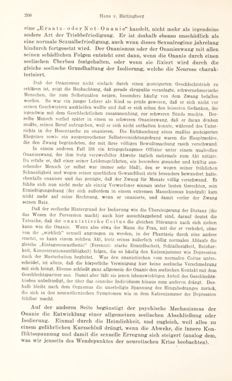 eine „E rsatz - oder Not-Onanie“ handelt, nicht mehr als irgendeine andere Art der Triebbefriedigung. Er ist deshalb ebenso unschädlich als eine normale Sexualbefriedigung, auch wenn dieses Sexualregime jahrelang hindurch fortgesetzt wird. Der Onanismus oder der Onaniezwang mit allen seinen schädlichen Folgen entsteht erst dann, wenn die Onanie durch einen seelischen Überbau festgehalten, oder wenn sie fixiert wird durch die gleiche seelische Grundhaltung der Isolierung, welche die Neurose charak¬ terisiert. Daß der Onanismus nicht einfach durch einen gesteigerten Geschlechtstrieb zu erklären ist, zeigt die Beobachtung, daß gerade skrupulös1 veranlagte, schwernehmerische Menschen, die zum Selbstquälen neigen, besonders häufig von dem Zwang befallen werden. So war ein junger Lehrer als Kind so prüde gewesen, daß er sich nicht vor seinen Geschwistern auskleiden wollte und daß er sich schon den leisesten Gedanken, der irgendwie mit dem Geschlechtlichen zusammenhing, zur schweren Sünde machte. Der¬ selbe Mensch verfiel später in einen so schweren Onaniezwang, daß er daran denken mußte, seinen Beruf aufzugeben, weil er sich nicht enthalten konnte, während des Unter¬ richts in der Hosentasche zu onanieren. Die Enttäuschung eines maßlos gesteigerten Ehrgeizes sowie ein ausgesprochener Selbstvernichtungsdrang waren die Hauptmotive, die den Zwang begründeten, der mit ihrer völligen Bewußtmachung rasch verschwand. In einem anderen Fall litt ein kriegsgefangener Offizier unter einem qualvollen Onaniezwang, der ihm trotz verzweifelter Abwehr täglich mehrmals zum Akt nötigte. Da erfuhr er, daß einer seiner Leidensgefährten, ein besonders gesunder und kräftig aus¬ sehender Mensch (er selbst war immer sehr blaß), den er wegen seiner fröhlichen Schneidigkeit und wegen seiner sportlichen Gewandtheit stets besonders bewundert hatte, ebenfalls onaniere und das genügte, daß der Zwang für Monate völlig verschwand. Er fühlte sich nun nicht mehr als einzig Verworfener einsam unter lauten Gerechten, sein Einiedrigungsdrang (der sich außerdem in einem extremen Masochismus kundgab) kam nicht mehr auf seine Rechnung, wenn er onanierte, und damit verlor der Zwang seinen Reiz. Daß der seelische Hintergrund der Isolierung wie die Übersteigerung der Distanz (die das Wesen der Perversion macht) auch hier ausschlaggebend sind, darauf deutet die Tatsache, daß der onanistische Coitus die gleichen Störungen nach sich ziehen kann wie die Onanie. Wenn also etwa der Mann die Frau, mit der er verkehrt, ohne ^ on ihr ,,wirklich sexuell angezogen zu werden, in der Phantasie durch eine andere ersetzt, so kann einem solchen Akt, trotz seines äußerlich völlig normalen Ablaufs die gleiche „Eintagsneurasthenie“ (Ferenczi: starke Ermüdbarkeit, Schlaflosigkeit, Reizbar¬ keit, Konzentrationsunfähigkeit) folgen, die so häufig den Katzenjammer wie Depression nach der Masturbation begleitet. Was den onanistischen vom normalen Coitus unter¬ scheidet, ist allein, daß die körperliche Vereinigung hier keine seelische Verschmelzung mit sich bringt. Ebenso schließt ganz allgemein die Onanie den seelischen Kontakt mit dem Geschlechtspartner aus. Damit aber läßt sie jenen lebenswichtigen Anteil des Geschlechts¬ triebes unbefriedigt, der über das einzelne Individuum hinaus zum anderen drängt. Des¬ halb bleibt nach dem Orgasmus die unerledigte Spannung des Hingabedranges zurück, die sich in den neurasthenischen Symptomen wie in dem Katzenjammer der Depression fühlbar macht. Auf der anderen Seite begünstigt der psychische Mechanismus der Onanie die Entwicklung einer allgemeinen seelischen Abschließung oder Isolierung. Einmal durch die Heimlichkeit, und zugleich, weil alles zu einem gefährlichen Kurzschluß drängt, wenn die Abwehr, die innere Kon¬ fliktsspannung und damit die sexuelle Erregung sich steigert (analog dem, was wir jenseits des Wendepunktes der neurotischen Krise beobachten).