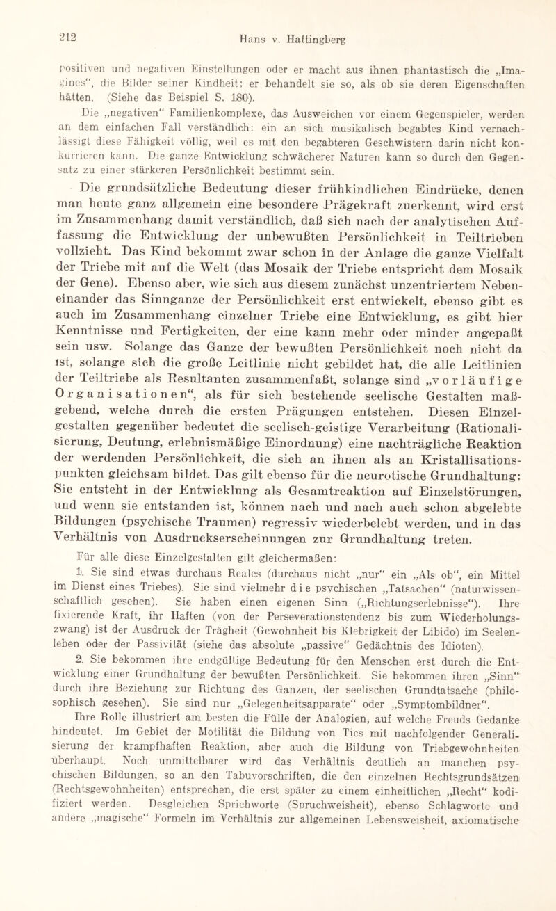 positiven und negativen Einstellungen oder er macht aus ihnen phantastisch die „Ima¬ gines“, die Bilder seiner Kindheit; er behandelt sie so, als ob sie deren Eigenschaften hätten. (Siehe das Beispiel S. 180). Die „negativen“ Familienkomplexe, das Ausweichen vor einem Gegenspieler, werden an dem einfachen Fall verständlich: ein an sich musikalisch begabtes Kind vernach¬ lässigt diese Fähigkeit völlig, weil es mit den begabteren Geschwistern darin nicht kon¬ kurrieren kann. Die ganze Entwicklung schwächerer Naturen kann so durch den Gegen¬ satz zu einer stärkeren Persönlichkeit bestimmt sein. Die grundsätzliche Bedeutung dieser frühkindlichen Eindrücke, denen man heute ganz allgemein eine besondere Prägekraft zuerkennt, wird erst im Zusammenhang damit verständlich, daß sich nach der analytischen Auf¬ fassung die Entwicklung der unbewußten Persönlichkeit in Teiltriehen vollzieht. Das Kind bekommt zwar schon in der Anlage die ganze Vielfalt der Triebe mit auf die Welt (das Mosaik der Triebe entspricht dem Mosaik der Gene). Ebenso aber, wie sich aus diesem zunächst unzentriertem Neben¬ einander das Sinnganze der Persönlichkeit erst entwickelt, ebenso gibt es auch im Zusammenhang einzelner Triebe eine Entwicklung, es gibt hier Kenntnisse und Fertigkeiten, der eine kann mehr oder minder angepaßt sein usw. Solange das Ganze der bewußten Persönlichkeit noch nicht da ist, solange sich die große Leitlinie nicht gebildet hat, die alle Leitlinien der Teiltriebe als Resultanten zusammenfaßt, solange sind „vorläufige Organisatione n“, als für sich bestehende seelische Gestalten maß¬ gebend, welche durch die ersten Prägungen entstehen. Diesen Einzel¬ gestalten gegenüber bedeutet die seelisch-geistige Verarbeitung (Rationali¬ sierung, Deutung, erlebnismäßige Einordnung) eine nachträgliche Reaktion der werdenden Persönlichkeit, die sich an ihnen als an Kristallisations¬ punkten gleichsam bildet. Das gilt ebenso für die neurotische Grundhaltung: Sie entsteht in der Entwicklung als Gesamtreaktion auf Einzelstörungen, und wenn sie entstanden ist, können nach und nach auch schon abgelebte Bildungen (psychische Traumen) regressiv wiederbelebt werden, und in das Verhältnis von Ausdruckserscheinungen zur Grundhaltung treten. Für alle diese Einzelgestalten gilt gleichermaßen: 1. Sie sind etwas durchaus Reales (durchaus nicht „nur“ ein „Als ob“, ein Mittel im Dienst eines Triebes). Sie sind vielmehr die psychischen „Tatsachen“ (naturwissen¬ schaftlich gesehen). Sie haben einen eigenen Sinn („Richtungserlebnisse“). Ihre fixierende Kraft, ihr Haften (von der Perseverationstendenz bis zum Wiederholungs¬ zwang) ist der Ausdruck der Trägheit (Gewohnheit bis Klebrigkeit der Libido) im Seelen¬ leben oder der Passivität (siehe das absolute „passive“ Gedächtnis des Idioten). 2. Sie bekommen ihre endgültige Bedeutung für den Menschen erst durch die Ent¬ wicklung einer Grundhaltung der bewußten Persönlichkeit. Sie bekommen ihren „Sinn“ durch ihre Beziehung zur Richtung des Ganzen, der seelischen Grundtatsache (philo¬ sophisch gesehen). Sie sind nur „Gelegenheitsapparate“ oder „Symptombildner“. Ihre Rolle illustriert am besten die Fülle der Analogien, auf welche Freuds Gedanke hindeutet. Im Gebiet der Motilität die Bildung von Tics mit nachfolgender Generali¬ sierung der krampfhaften Reaktion, aber auch die Bildung von Triebgewohnheiten überhaupt. Noch unmittelbarer wird das Verhältnis deutlich an manchen psy¬ chischen Bildungen, so an den Tabuvorschriften, die den einzelnen Rechtsgrundsätzen (Rechtsgewohnheiten) entsprechen, die erst später zu einem einheitlichen „Recht“ kodi¬ fiziert werden. Desgleichen Sprichworte (Spruchweisheit), ebenso Schlagworte und andere „magische“ Formeln im Verhältnis zur allgemeinen Lebensweisheit, axiomatische