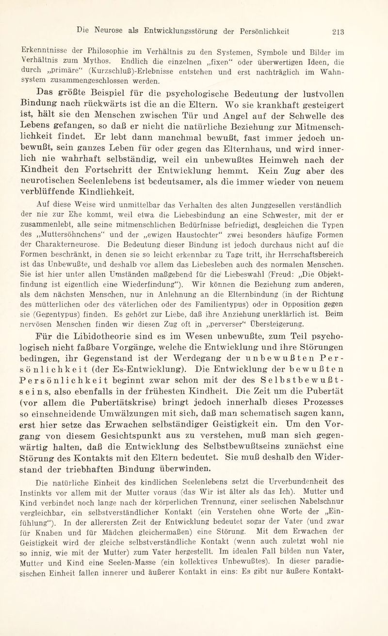 Erkenntnisse der Philosophie im Verhältnis zu den Systemen, Symbole und Bilder im Verhältnis zum Mythos. Endlich die einzelnen „fixen“ oder überwertigen Ideen, die durch „primäre ‘ (Kurzschluß)-Erlebnisse entstehen und erst nachträglich im Wahn¬ system zusammengeschlossen werden. Das größte Beispiel für die psychologische Bedeutung der lustvollen Bindung nach rückwärts ist die an die Eltern. Wo sie krankhaft gesteigert ist, hält sie den Menschen zwischen Tür und Angel auf der Schwelle des Lehens gefangen, so daß er nicht die natürliche Beziehung zur Mitmensch- lichkeit findet. Er lebt dann manchmal bewußt, fast immer jedoch un¬ bewußt, sein ganzes Lehen für oder gegen das Elternhaus, und wird inner¬ lich nie wahrhaft selbständig, weil ein unbewußtes Heimweh nach der Kindheit den Fortschritt der Entwicklung hemmt. Kein Zug aber des neurotischen Seelenlebens ist bedeutsamer, als die immer wieder von neuem verblüffende Kindlichkeit. Auf diese Weise wird unmittelbar das Verhalten des alten Junggesellen verständlich der nie zur Ehe kommt, weil etwa die Liebesbindung an eine Schwester, mit der er zusammenlebt, alle seine mitmenschlichen Bedürfnisse befriedigt, desgleichen die Typen des „Muttersöhnchens“ und der „ewigen Haustochter“ zwei besonders häufige Formen der Charakterneurose. Die Bedeutung dieser Bindung ist jedoch durchaus nicht auf die Formen beschränkt, in denen sie so leicht erkennbar zu Tage tritt, ihr Herrschaftsbereich ist das Unbewußte, und deshalb vor allem das Liebesieben auch des normalen Menschen. Sie ist hier unter allen Umständen maßgebend für die' Liebeswahl (Freud: „Die Objekt¬ findung ist eigentlich eine Wiederfindung“). Wir können die Beziehung zum anderen, als dem nächsten Menschen, nur in Anlehnung an die Elternbindung (in der Richtung des mütterlichen oder des väterlichen oder des Familientypus) oder in Opposition gegen sie (Gegentypus) finden. Es gehört zur Liebe, daß ihre Anziehung unerklärlich ist. Beim nervösen Menschen finden wir diesen Zug oft in „perverser“ Übersteigerung. Für die Libidotheorie sind es im Wesen unbewußte, zum Teil psycho¬ logisch nicht faßbare Vorgänge, welche die Entwicklung und ihre Störungen bedingen, ihr Gegenstand ist der Werdegang der unbewußten Per¬ sönlichkeit (der Es-Entwicklung). Die Entwicklung der bewußten Persönlichkeit beginnt zwar schon mit der des Selbstbewußt¬ seins, also ebenfalls in der frühesten Kindheit. Die Zeit um die Pubertät (vor allem die Puhertätskrise) bringt jedoch innerhalb dieses Prozesses so einschneidende Umwälzungen mit sich, daß man schematisch sagen kann, erst hier setze das Erwachen selbständiger Geistigkeit ein. Um den Vor¬ gang von diesem Gesichtspunkt aus zu verstehen, muß man sich gegen¬ wärtig halten, daß die Entwicklung des Selhsthewußtseins zunächst eine Störung des Kontakts mit den Eltern bedeutet. Sie muß deshalb den Wider¬ stand der triebhaften Bindung überwinden. Die natürliche Einheit des kindlichen Seelenlebens setzt die Urverbundenheit des Instinkts vor allem mit der Mutter voraus (das Wir ist älter als das Ich). Mutter und Kind verbindet noch lange nach der körperlichen Trennung, einer seelischen Nabelschnur vergleichbar, ein selbstverständlicher Kontakt (ein Verstehen ohne Worte der „Ein¬ fühlung“). In der allerersten Zeit der Entwicklung bedeutet sogar der Vater (und zwar für Knaben und für Mädchen gleichermaßen) eine Störung. Mit dem Erwachen der Geistigkeit wird der gleiche selbstverständliche Kontakt (wenn auch zuletzt wohl nie so innig, wie mit der Mutter) zum Vater hergestellt. Im idealen Fall bilden nun Vater, Mutter und Kind eine Seelen-Masse (ein kollektives Unbewußtes). In dieser paradie¬ sischen Einheit fallen innerer und äußerer Kontakt in eins: Es gibt nur äußere Kontakt-