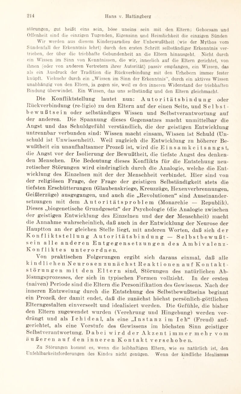 Störungen, gut heißt eins sein, böse uneins sein mit den Eltern; Gehorsam und Offenheit sind die einzigen Tugenden, Eigensinn und Heimlichkeit die einzigen Sünden Wir werden aus diesem Kinderparadies der Unbewußtheit (wie der Mythos vom Sündenfall der Erkenntnis lehrt) durch den ersten Schritt selbständiger Erkenntnis ver¬ trieben, der über die triebhafte Gebundenheit an die Eltern hinausgeht. Nicht durch ein Wissen im Sinn von Kenntnissen, die wir, innerlich auf die Eltern gerichtet, von ihnen (oder von anderen Vertretern ihrer Autorität) passiv empfangen, ein Wissen, das als ein Ausdruck der Tradition die Rückverbindung mit den Urhebern immer fester knüpft. Vielmehr durch ein „Wissen im Sinn der Erkenntnis“, durch ein aktives Wissen unabhängig von den Eltern, ja gegen sie, weil es den inneren Widerstand der triebhaften Bindung überwindet. Ein Wissen, das uns selbständig und den Eltern gleichmacht. Die Konfliktstellung lautet nun: Autoritätsbindung- oder Rückverbindung (re-ligio) zu den Eltern auf der einen Seite, und Selbst¬ bewußtsein oder selbständiges Wissen und Selbstverantwortung auf der anderen. Die Spannung dieses Gegensatzes macht unmittelbar die Angst und das Schuldgefühl verständlich, die der geistigen Entwicklung untrennbar verbunden sind: Wissen macht einsam, Wissen ist Schuld (Un¬ schuld ist Unwissenheit). Weil zugleich die Entwicklung zu höherer Be¬ wußtheit ein unaufhaltsamer Prozeß ist, wird die Einsamkeitsangst, die Angst vor der Isolierung der Bewußtheit, die tiefste Angst des denken¬ den Menschen. Die Bedeutung dieses Konflikts für die Entstehung neu¬ rotischer Störungen wird eindringlich durch die Analogie, welche die Ent¬ wicklung des Einzelnen mit der der Menschheit verbindet. Hier sind von der religiösen Frage, der Frage der geistigen Selbständigkeit stets die tiefsten Erschütterungen (Glaubenskriege, Kreuzzüge, Hexenverbrennungen, Geißlerzüge) ausgegangen, und auch die „Revolutionen“ sind Auseinander¬ setzungen mit dem Autoritätsproblem (Monarchie — Republik). Dieses „biogenetische Grundgesetz“ der Psychologie (die Analogie zwischen der geistigen Entwicklung des Einzelnen und der der Menschheit) macht die Annahme wahrscheinlich, daß auch in der Entwicklung der Neurose der Hauptton an der gleichen Stelle liegt, mit anderen Worten, daß sich der Konfliktstellung Autoritätsbindung — Selbstbewußt¬ sein alle anderen Entgegensetzungen des Ambivalenz- Konfliktes unterordnen. Von praktischen Folgerungen ergibt sich daraus einmal, daß alle kindlichen Neurosen zunächst Reaktionen auf Kontakt¬ störungen mit den Eltern sind, Störungen des natürlichen Ab¬ lösungsprozesses, der sich in typischen Formen vollzieht. In der ersten (naiven) Periode sind die Eltern die Personifikation des Gewissens. Nach der inneren Entzweiung durch die Entstehung des Selbstbewußtseins beginnt ein Prozeß, der damit endet, daß die zunächst höchst persönlich-göttlichen Elterngestalten einverseelt und idealisiert werden. Die Gefühle, die bisher den Eltern zugewendet wurden (Verehrung und Hingebung) werden ver¬ drängt und als Ichideal, als eine „Instanz im Ich“ (Freud) auf¬ gerichtet, als eine Vorstufe des Gewissens im höchsten Sinn geistiger Selbstverantwortung. Dabei wird der Akzent immer mehr vom äußeren auf den inneren Kontakt verschoben. Zu Störungen kommt es, wenn die leibhaftigen Eltern, wie es natürlich ist, den l nfehlbarkeitsforderungen des Kindes nicht genügen. Wenn der kindliche Idealismus